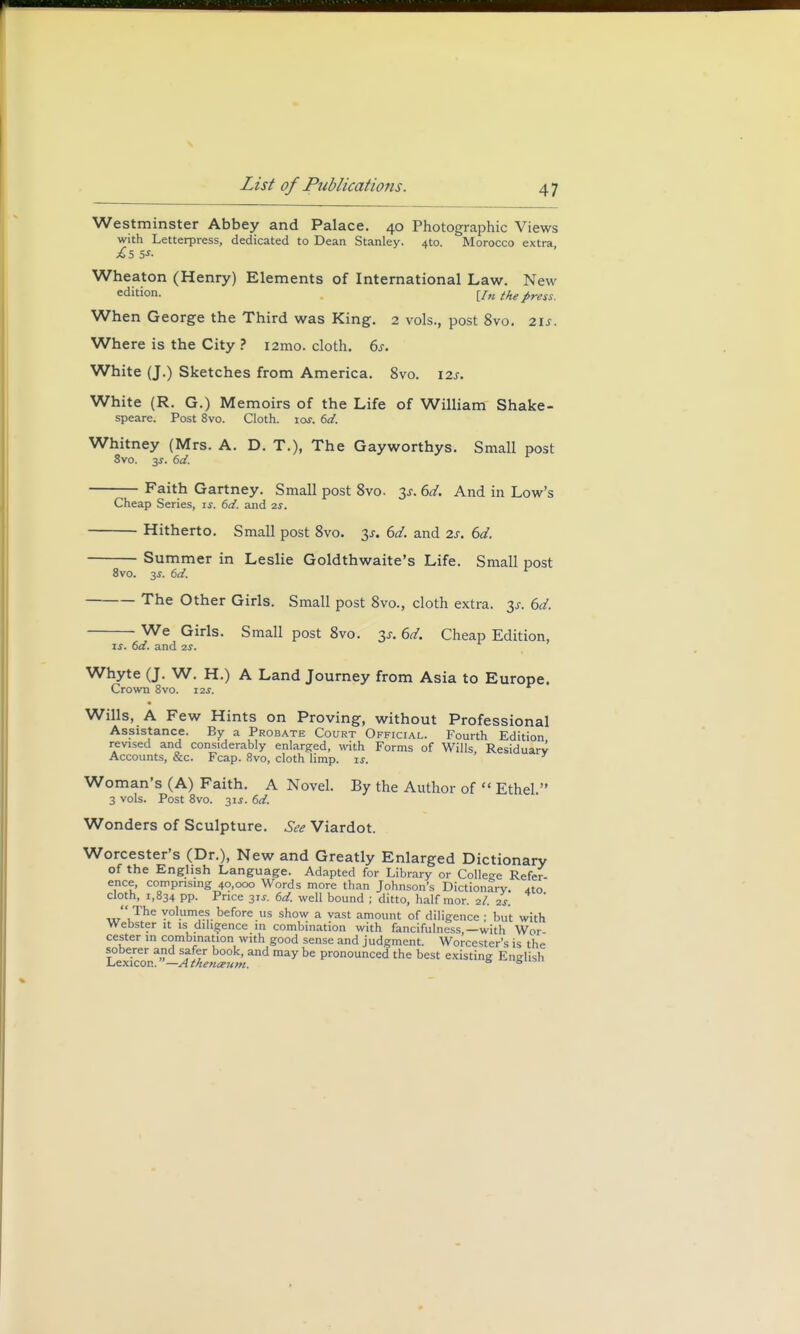 Westminster Abbey and Palace. 40 Photographic Views with Letterpress, dedicated to Dean Stanley. 4to. Morocco extra Wheaton (Henry) Elements of International Law. New edition. [/« the press. When George the Third was King. 2 vols., post 8vo. 21 s. Where is the City ? i2mo. cloth. 6s. White (J.) Sketches from America. 8vo. 12s. White (R. G.) Memoirs of the Life of William Shake- speare. Post 8vo. Cloth, iof. 6d. Whitney (Mrs. A. D. T.), The Gayworthys. Small post 8vo. y. 6d. Faith Gartney. Small post 8vo. 3*. 6d. And in Low's Cheap Series, is. 6d. and 2s. Hitherto. Small post 8vo. 3-r. 6d. and 2s. 6d. Summer in Leslie Goldthwaite's Life. Small post 8vo. 3*. 6d. r The Other Girls. Small post 8vo., cloth extra. 3s. 6d. We Girls. Small post 8vo. 3s. 6d. Cheap Edition, is. 6d. and 2s. Whyte (J. W. H.) A Land Journey from Asia to Europe. Crown 8vo. 12s. Wills, A Few Hints on Proving, without Professional Assistance. By a Probate Court Official. Fourth Edition revised and considerably enlarged, with Forms of Wills, Residuary Accounts, &c. Fcap. 8vo, cloth limp. is. Woman's (A) Faith. A Novel. By the Author of  Ethel. 3 vols. Post 8vo. 31s. 6d. Wonders of Sculpture. See Viardot. Worcester's (Dr.), New and Greatly Enlarged Dictionary of the English Language. Adapted for Library or College Refer ence, comprising 40,000 Words more than Johnson's Dictionary, ao cloth, 1,834 pp. Price 31s. 6d. well bound ; ditto, half mor. 2I. 2s. ' J'The volumes before us show a vast amount of diligence ; but with Webster it is diligence in combination with fancifulness,—with Wor cester in combination with good sense and judgment. Worcester's is the soberer and safer book, and may be pronounced the best existing English Lexicon.—A thefia-um. s s