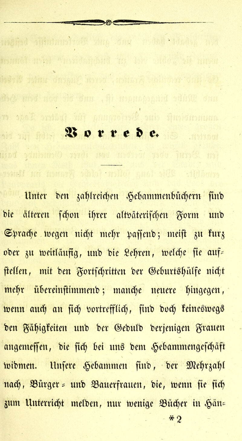 Unter ben ja^Iretcl^en ,^eBainttien6ü(f)etn finb bie älteren \ä)on xt)xcx a(t^äterifcl;en gorm unb (S^^rac^e ivegen nidjt me^r ))affenb; meift fur^ ober §n tDeitläiiftg, unb bie ^e^ren, ii>e(c^e fte auf^ ftetfen, mit ben gortf^ritten ber ©eBurt^^iUfe xMjt mtf)x üBeretnftimmenb; niand^e neuere I^htgegen, mm auc^ an ^iä) Vortrefflich, ftnb bod; feine^iüegö ben gä^iöfetten unb ber ©ebulb berjenigen grauen angemeffen, bie ft^ Bei un^ bem *§ebammenöefd;äft loibmen. Unfere »?§e6ammen flnb, ber ^TOe^rjal)! nac^, Bürger unb ®auerfrauen, bie, iuenn fie ftc^ jum Unterric^^t melben, nur mentge Sudler in ^än^ *2