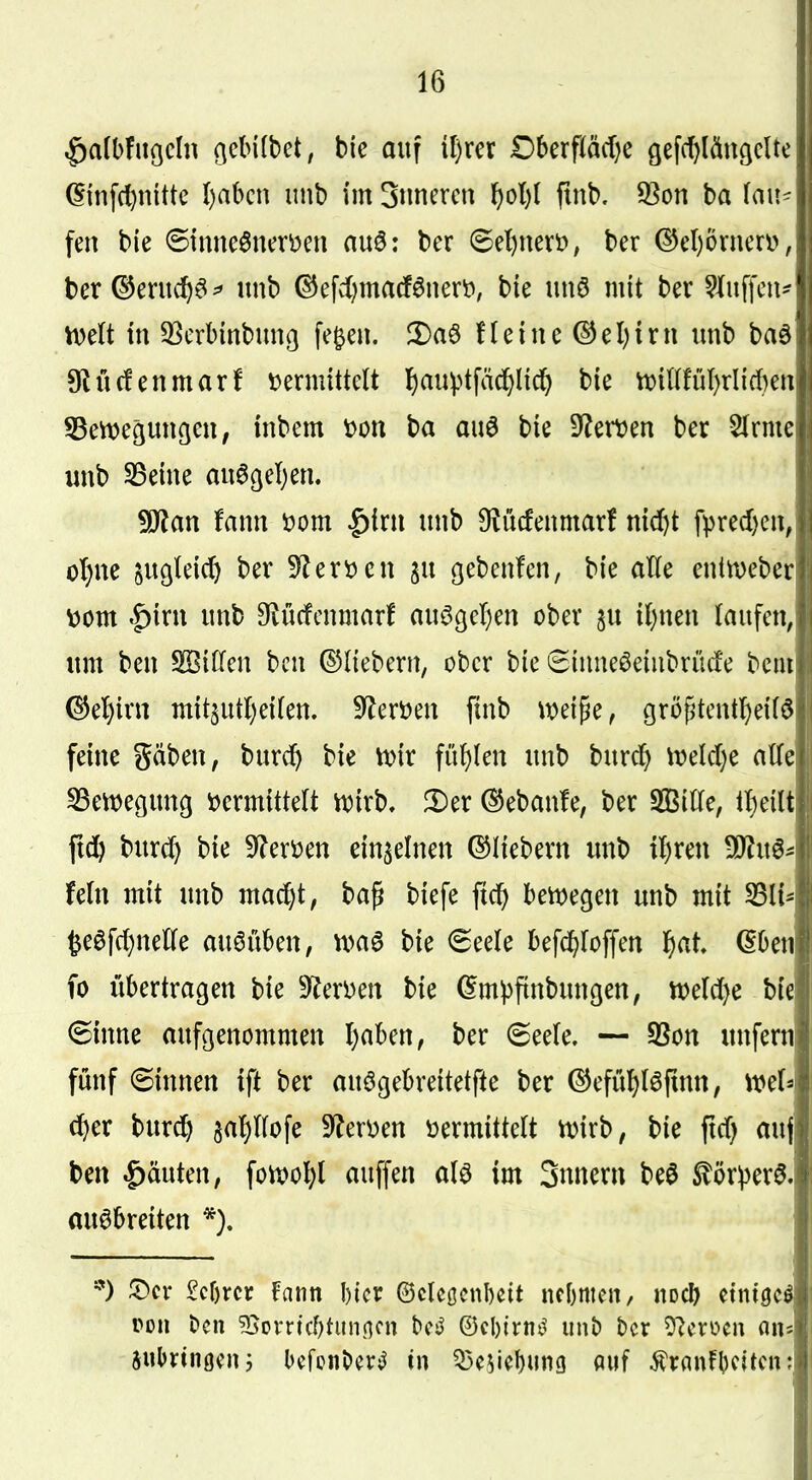 ^albfiißcln (^cbilbet, bie auf il)rer Dberfiäd}e gefc()läu9clte ^infd)inttc l)abcn unb im Snncrcn F)ol)( fmb. 93on ba (mt^ fen bie ©tnneönen^en auö: ber (5el)nevö, ber ®el)övneri), ber ©entcf)^ ^ nnb ^efd)ma(f^nert», bie unö mit ber bluffen* mit in 3Serbinbmiß fe^en. 2)aö fleine (^el)irn unb bad 9lüc!enmarf i^ermitteU ]^auptfäd[)Iicf) bie tt>il(fül)rli(t)en S5ett)ec;unßen, inbem 'oon ba au6 bie S^^etDen ber 2(rme unb S5eine an6ßel)en, !0?an fann üom |){rti unb O^ücfenmar! nicftt fpred)en, o^ne sugleic^ ber 5^ert)en ju gebenfen, bie aKe entn)eber \)om |)irn unb Ovücfcnmar! auögcl)en ober ju i()nen laufen, um ben SKtden bcn ©liebern, ober bie Sinneöeiubrücfe bcm (^el)irn mit5utl)eilen. S^lerüen finb mi^c, grö^'tentl)eil6 feine gäben, burc^ bie tvir fül)len unb burc^ \t>elcl)e alle ^enjegung tJermittelt it^irb, !Der ®eban!e, ber S93ille, il)eilt ftd& burd^ bie 9?eri)en einzelnen Q^liebern unb il)ren Tln^^ fein mit unb ma^t, ba^ biefe ftc^ bettjegen unb mit SBli* te0fcl}nelle auöüben, bie <5eele befc^loffen l)at. (5ben fo übertragen bie 9(^eri)en bie (5m))ftnbungen, mldjc hk (Sinne aufgenommen Ijaben, ber 6eele. — 3Son utifern fünf 6innen ift ber auögebreitetfte ber ©efül)l6finn, mU d)er burc^ 5al)llofe 9?eri)en »ermittelt n)irb, bie ftd) auj ben .^äuten, foU)ol)l auffen alö im Snnern beö ^ör^er^. ausbreiten *). 5)cr £cf)rcr fann l)tcr ©clcßcnbcit ncbmcn, nocl) einiget pon t»cn 35Dvricf)tunncn bcj^ ©cbirn^^ unb ber 5^croen an« iwhxinmv, bcfcnber;^ tn ^^k\)\\m ««f ^ranfbcitcn: