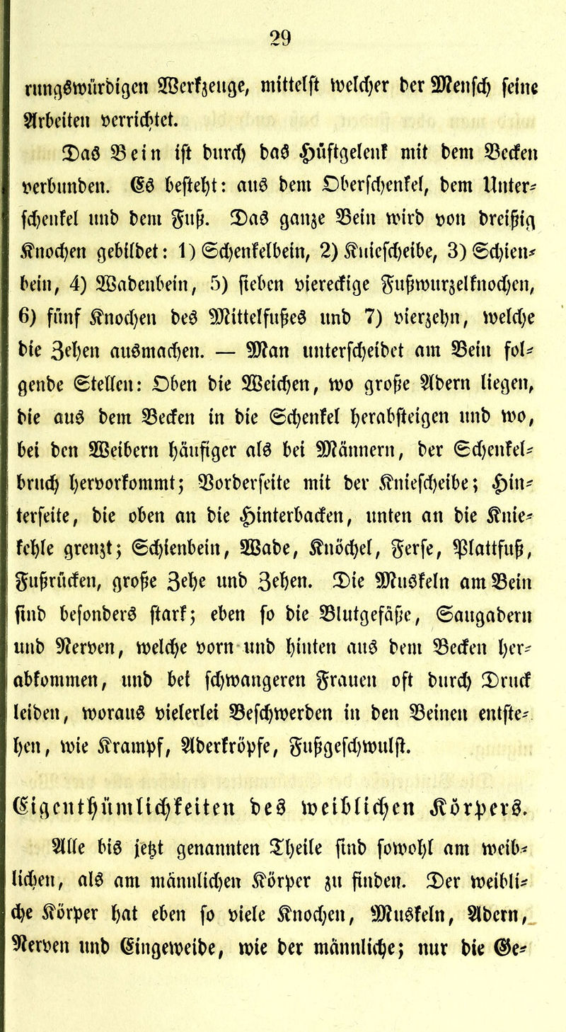 !Daö 33ein tft burd) baö ^üftgelenf mit bem 33cdPen t^erbunbeu. (Sö 6eftel^t: aitö bem Dberfc()enfe(, bem Unter- fd)eiifel nnb bem gnp. 3)a6 ganje 33etn nnrb mi breißi(^ ^no(f)en gebilbet: 1) 6d)enfelbein, 2) ^uief(f)eibe, 3)®cl)ien^ bein, 4) 2öabenbetn, r3) (tebcn öiererfige gu^n)ur5elfnod)en, 6) fünf ^nod)en beö ^ittelfu^eö imb 7) t>ier5el)n, mldjc bie ^djm auömac^en. — Wlan unterfc^eibet am SBein ^oU genbe Stetten: Dben bie S33eicf)en, m cjro^e 5lbern lietjen, bie öuö bem 33erfert in bie (Sd^enfel l)erabfteiöen nnb m, bei ben 2Beibern l^änfiger a(6 bei SD^ännern, ber 6d)enfe(- brnd> l)erüorfommt; 53orberfeite mit ber 5?niefd)eibe; |)in^ terfeite, bie oben an bie .^interbaden, unten an bie ^nie^ fel^Ie grenzt; (Sd^ienbein, S33abe, ^nöd^ef, gerfe, ^(attfug, gu^rüden, (]ro^e 3^^^ «nb 3^6^«- 3)ie SJ^uöfeln am^ein fmb befonberö ftarf; eben fo bie SBlutgefäfe, Saugabern unb 9?en)en, n)eld^e »orn unb leinten au6 bem 53eden l)er- abfommen, unb bei fd^njangeren grauen oft burc^ Drud leiben, n)orau§ vielerlei 53efc^werben in ben deinen entfte- Ijm, \x>k ^ram:pf, 5(berfrö^fe, gu^gefd)n)ul|l. 6i(jent:^ümU^feltett beö wciiüA^cn Mbxpcx§, Sitte biö jegt genannten ^l)eile ftnb fon>ol)l am m\h< Mm, al6 am männlid)en £ör^3er su ftnben. !Der ttjeibli^ d^e ^ör^)er ^)at eben fo t)iele tnod;en, 5D^u6feln, Slbcrn,„ unb ^inge^t^eibe, tt)ie ber männliit>e; nur bie ^e*