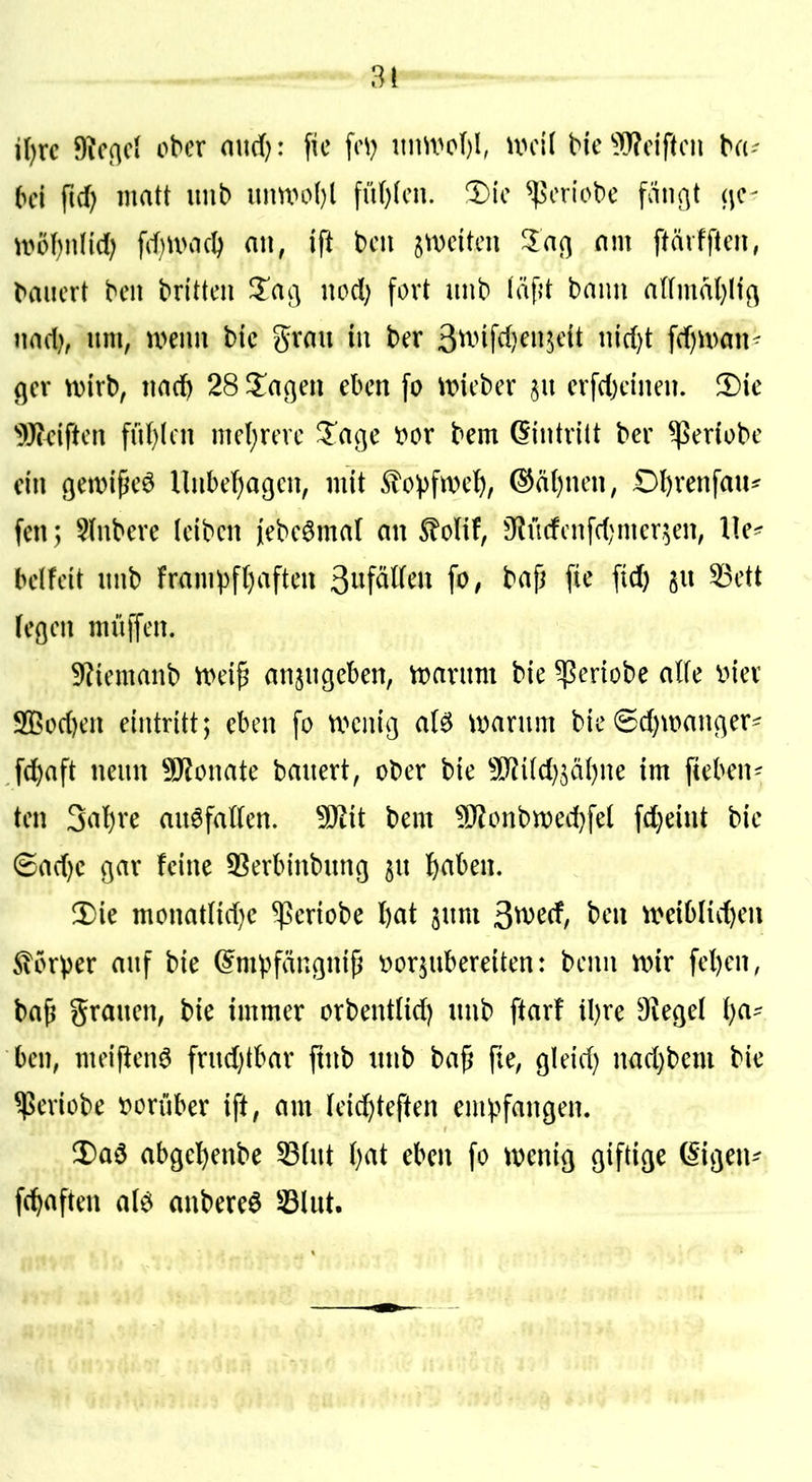 i()rc 9?cßc( ober mirf): \k \c\) nim>oI)l, u>ci( bic ^i[T?cif(cn ba- bei fid) matt unb unUH>{)l fiU)(cn. 1)ic ^oriobe fän^t (^c- ti?öf)iilic() fd)U>acI) nn, ift bcn imikn 1a(\ nm ftärfftcn, baiicrt bcn brittcn Zac\ nod) fort unb iäfjt bann aUmat}lf(^ md), im, wenn bic grau in ber 3^vifd)en5dt nirf)t fdjn^an- (jcr n)irb, nad) 28 ^l^a^en eben fo tt>icbcr erfd)cinen. 3)ie ^Beiftcn fn()(cn mc(;revc *Tai]e t»or bem Eintritt ber ^eriobe ein ßemi^eö llnbefjagcn, mit ^o^fivet), ^ä()nen, Dl)venfau^ fenj §(nbere leiben jebeömar an S^olif, 9^ü(fcnfd)mer,5en, beifeit unb fr<impf()aften 3nfäl(en fo, bap fie ftd) gu ^ett fcöen muffen. 9?iemanb tt>eip anzugeben, ttjarnm bie ^eriobe alfe inev 9[ßod)en eintritt; eben fo vx^enig a(^ warum bie 6d)wan(]er' fd)aft neun Monate bauert, ober bie TlMjiäi^m im fteben- ten 3al)re auffallen, ^it bem ^^onbtt)ed)fe( fd)eint bie (5ad)c gar feine 53erbinbnng ^u l^aben, 3)ie monatIid}e ^eriobe l)at jum ^md, ben weibiid)en Sicrper auf bie ^mpfängnip vorzubereiten: benn wir fel)en, bap grauen, bie immer orbent(id) unb ftarf il)re O^egel l)a- ben, meijien^ frud)tbar ftnb unb bap fie, gleid) nad)bem bie ^eriobe vorüber ift, am lei^teften empfangen. ^Daö abgel)enbe 53tut ()at eben fo wenig giftige (Sigen-- fc^aften alö anbereö 33lut.