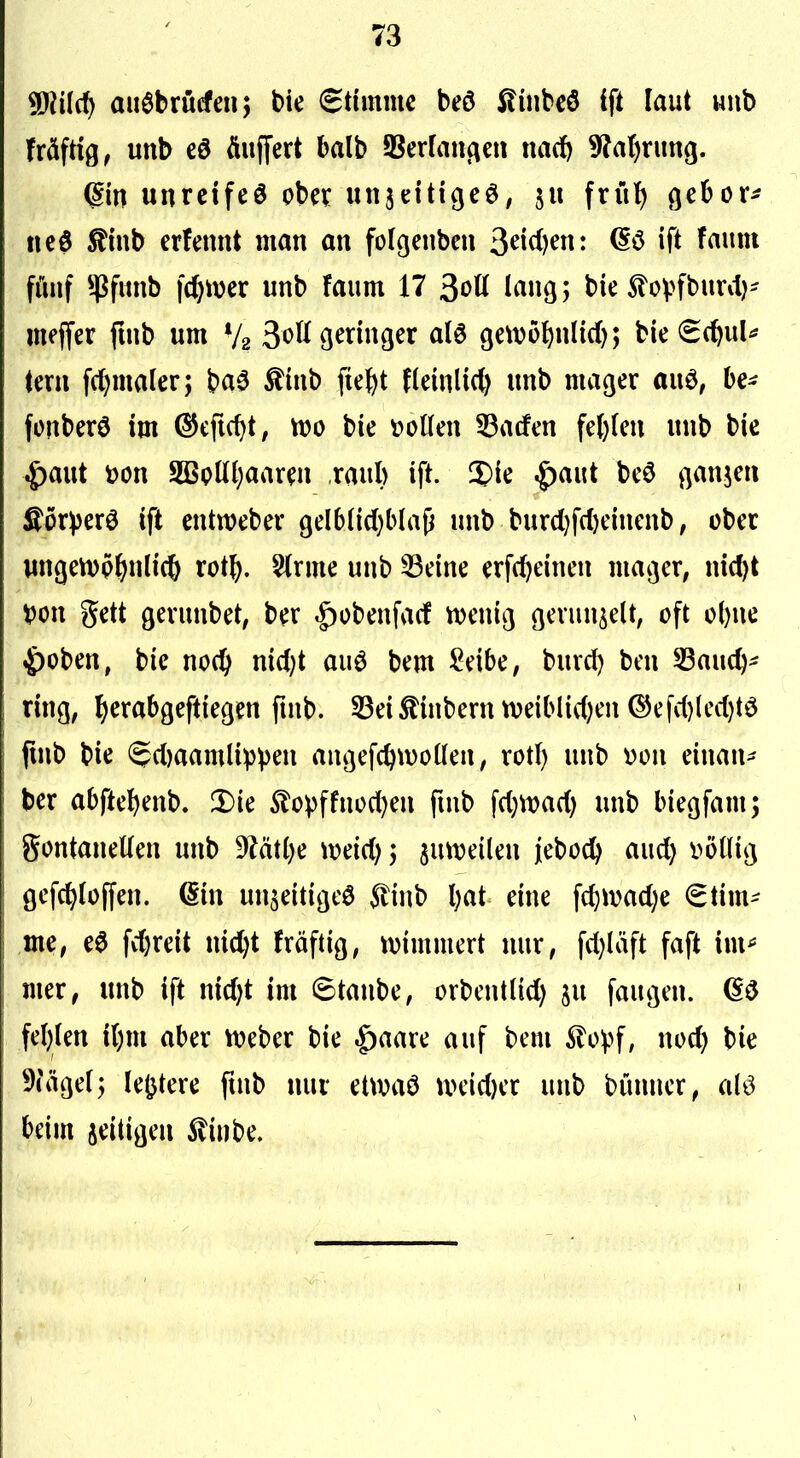 Wid) auöbrücfenj bie (Eümmc beö Äüibcö ift laut wiib MjtiQ, unb äuffert balb SSerfai^en nacJ) 5^?a()rung. unrcifeö obci: unjettigeö, 511 frül^ gebore neö ^inb erfennt man an folgcnben 3^i<^)^n- ^f* fünf ^firnb |(()wer unb faum 17 3ott lang; bie 5lovfbuvit}- mejfer fuib um V2 3^K9^n»9^r fllö Qetve^nlid); bie €(^ul* (ern fdjmaler; ba0 ^inb fief)t fleinlid) unb mager ai\^, be^ fonberö im ^cfic^t, m bie t)oüen 33acfen fe()(m unb bic ^)aut \)on 5ßpttl;aaTO raul) ift. 2)ie ^aut beö ganjcn Äör^)erö ift entweber 9db(id)b(aji unb burd)fcl)einenb, ober un(jcn)p^nli(6 xoi\), 5(rme unb ^eine erf(^einen mager, nic^t X>o\x gett gerunbet, ber |)übenfa(f tvenig gerunzelt, oft ofene 4)oben, bic no(^ nidjt auö bem ^eibe, burd) ben 53auc^^ ring, ^erabgeftiegen ftnb. 33ei^inberntt)eiblid)en ©efd)(ed)tö jinb bie (5d)aamlipven angefc^woUen, rotl) unb von einan- ber abftel^enb. 3)ie 5lopffnod)en fuib \d}md) unb biegfam; gontaneUen unb 9?ät()e mid) 5 jutveilen jieboci^ and) i^öllig gcfc^Ioffen. Qin un^eitigeö 5tinb l)at eine fctivad)e €tim^ me, ee fv^reit nid)t fräftig, tvimmert nur, fd)Iäft faft im^ mer, unb ift nid)t im 6tanbe, orbcntlid) ju fangen. (Sö fel)ien il)m aber ^veber bie ^aare auf bem Äoipf, noc^ bie 9(äge(j Ie(jtere ftnb nur etwaö u>eid)er unb bünncr, (M beim zeitigen ^inbe.