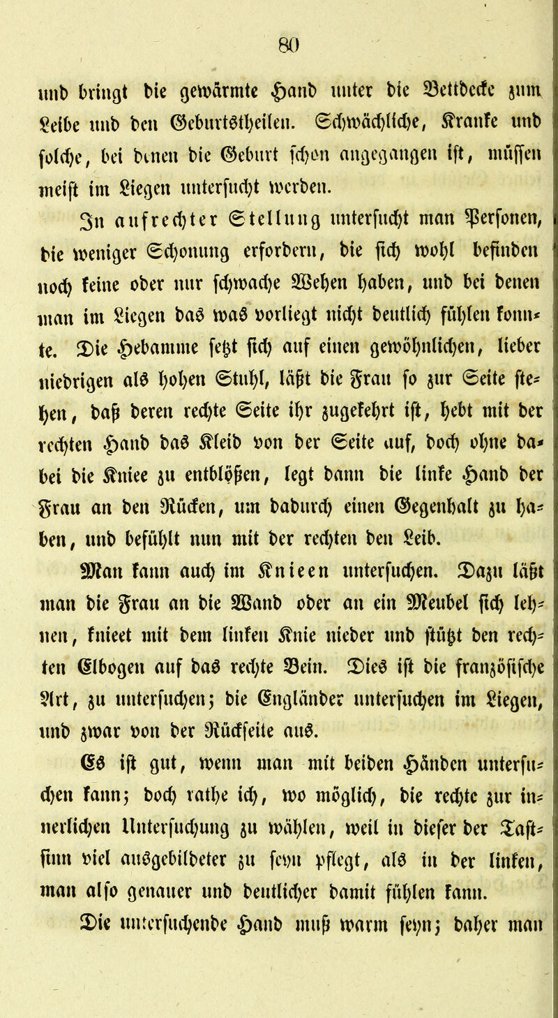 unl) bringt bie cjcmärmtc ^ant> unter ttc 33cttt)ccfc jiim Mhc «nb bell ©eburt6tl)eilen. ^d))x>ä^M)e, Traufe imb fo(rf)e, bei bcnen bie C^eburt fd)on anaeoanöeu ift, muffen meift im Siegen unterfudjt ivcrben. 3n aufre(t)ter ©tellung unterfud^t man ^erfonen, bie ^t>eniger €d)onun9 erforbern, bie fid) it)ol)l befinben noc^ feine ober nur fd)n)ad)e SBeben ^aben, unb bei benen man im Siegen ba^ i)orliegt nid^t beutlic^ füllten fonn* tc. |)ebamme fe^t fid) auf einen gett)5l}nüd)en, lieber «iebrigen alö {)ol)en (5tiü){, lä^t bie grau fo jur @eite fte- l^en, baß beren red)te (Seite i^r sugefel)rt ift, l^ebt mit ber rechten |)anb baö ^ieib »on ber ©eite auf, bcc^ ol)ne ba* bei bie Mee ju entblößen, legt bann bie linfe |)anb ber grau an ben 9lucfen, um baburd) einen ©egenbalt ^u l)a^ ben, unb befül)lt mm mit ber red)ten ben Seib. ^Sftan fann aud) im ^nieen imterfud^en. ^a^ii lägt man bie grau an bie Sßanb ober an ein WlcnM fx^ U\)- neu, fnieet mit bem linfen ^Inie nieber unb ftu^t ben red)- ten (Slbogen auf baö redete S3ein. !Die^ ift bie fran5öfifd)e §lrt, 5u unterfud^enj bie (Snglänber unterfud^en im Siegen, unb jwar t>on ber Oiüdfeite au6. 66 ift gut, wenn man mit beiben ^änben unterfu^^ d)en fann; boc^ vatbe id), m moglid), bie rechte jur in= nerlid;en llnterfud)ung ^u tt)ä{)Ien, n?eil in biefer ber ^laft- fmn »iel auögebiibeter gu fc^)n pflegt, alö in ber linfen, man alfo genauer unb beutlidjer bamit fül)len fann. £>ie unterfuc^enbe ^anb muß «>arm fe^nj bal;er man