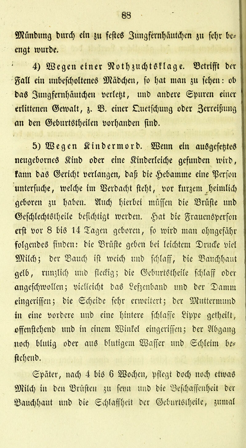 engt tt)urbe. ^ 4) SBegeu einer 9^ot!)ju(^t6fläge. ^Betrifft ber gatt ein imbefc^olteneö 5D?äbd;en, fo {)at man fe^en: ob baö 3ungfernf)äutc^en »erlebt, unb anbere ©puren einer erlittenen (^etvalt, §. 93. einer £)uetfd}un9 ober 3^ti*^i5i^i^Ö an ben ©eburtöt^eilen üorI)anben fmb. 5)SQ3egen ^inbermorb. Söenn ein au6gefe§te6 neugeborneö £inb ober eine ^inberleid^e gefunben nnvb, fänn baö (^erid^t t>er(anßen, ba^ bie ^ebamme eine Herfen «nterfu^e, lt)efd)e im 5Serbad)t fte^t, \)or furgent ,I)eimlid) geboren §u baben. ^ud) Ijterbei muffen bie ^rüfle unb (^efc^lec^)t6tl)eile befLd)ti9t «werben. |)at bie grauenöperfon erft üor 8 bi6 14 ^agen geboren, fo ^t»{rb man o!)ngefäl)r folgenbea finbenr bie Prüfte geben bei leid)tem !Drucfe M mm*, ber ^aud) ifl tretet) unb fd}rafF, bie ^au^()aüt gelb, runjltd) unb flecfig; bie ©cburt^tbeife fd)Iaff ober angefd)WoIlen; ^iel(c{d)t baö ^efjenbanb unb ber ^amm eingeriffen; bie 6d)eibe febr erweitert; ber ^hittermunb in eine \?orbere unb eine l)intere fd)(a{fe Sippe getbeilt, offenfte^enb unb in einem SBinM eingeriffeu; ber ^(bgang noc^ bUitig ober au6 blutigem Gaffer unb 6d)(eim be- ftebenb. (Später, nad) 4 biö 6 S5od)en, pflegt bod) noc^ etma6 WiM) in ben Prüften ^u fe\)n unb bie Sefd)afftnd)eit ber ©aud){)aut unb bie ^vl)(aff{;eit ber ©eburtötbeile, gumal