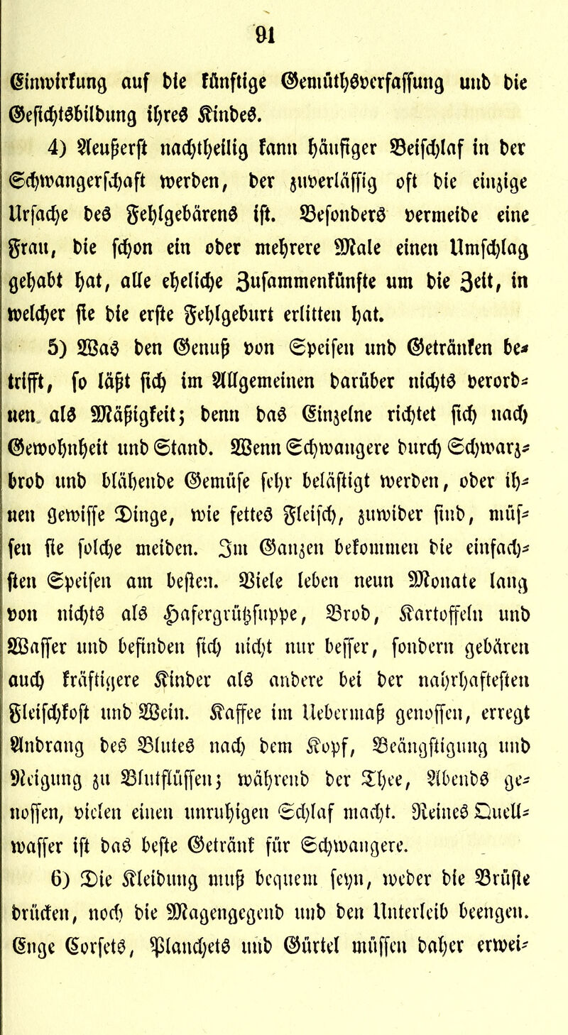 einwirfunö auf hk fönftige @emutl}0t)crfaffun9 uiib bie 4) §(euferft nad)t^e(H9 fanii häufiger S3eifc()laf in ber ^c^tvangerfdjaft n?erben, ber jut^erläffig oft bie einzige Urfac^e beö ge^(gebären6 ift. ^efonbaö »ermeibe eine grau, bie fc^on ein ober mel^rere 9J?ale einen Umfdblag gehabt f^at, alle el^elic^e 3wf«ininfnfünfte um bie ^di, in tt?el(^er fle bie erfte ge^)ißeburt erlitten l)at. 5) 2Ba0 ben (^enu^ »on Speifen unb ©etränfen 6e^ trifft, fo lä^t fic^> im 5(ttgemeinen barüber nic^tö Derorb*: uen al0 SDlä^igfeitj benn baö ßinjelne nd)tet fid) nad) @ett)o5n^)eit unb ©taub. SBenn (Schwangere burc^ ^djmx^^ brob unb bläbenbe ©emüfe fcl)v beläftigt werben, ober ib- neu gemiffe 2)inge, wie fetteö gleifcf), juwiber fuib, niüf- fen fie fofcl)e meiben. 3m dJan^en befommen bie einfad)- ften (greifen am bejlen. 33iele leben neun !ö?onate lang r5on nicbtö a(ö |)afergrül^fup'pe, S3rob, ^artüffetn unb Sßaffer unb befinben ftd) nid)t nur beffer, fonbcrn gebären aud^ fräftigere ^inber alö anbcre bei ber nai)rl)afteften gleifd)foft unb Sßein. Kaffee im Uebcima^ genoffcn, erregt Slnbrang be§ SSluteö nad) bem £ü:pf, Scängftigung unb 9k'igung ju ^hUpffeuj wäf)rcnb ber Slbeubö ge- noffen, t>ickn einen unrul)igen 6d)laf mad}t. Dieineö Duell- waffer ift baö befte ©etränf für ©c^wangere. 6) 3)ie Slteibung mu^ bequem fe^n, wcber bie SBrufie brüdeU; nod) bie 9)?agengegcnb unb ben Unterleib beengen, ßnge ^orfet^, $land)etö unb ©ürtel muffen bal)er erwei-