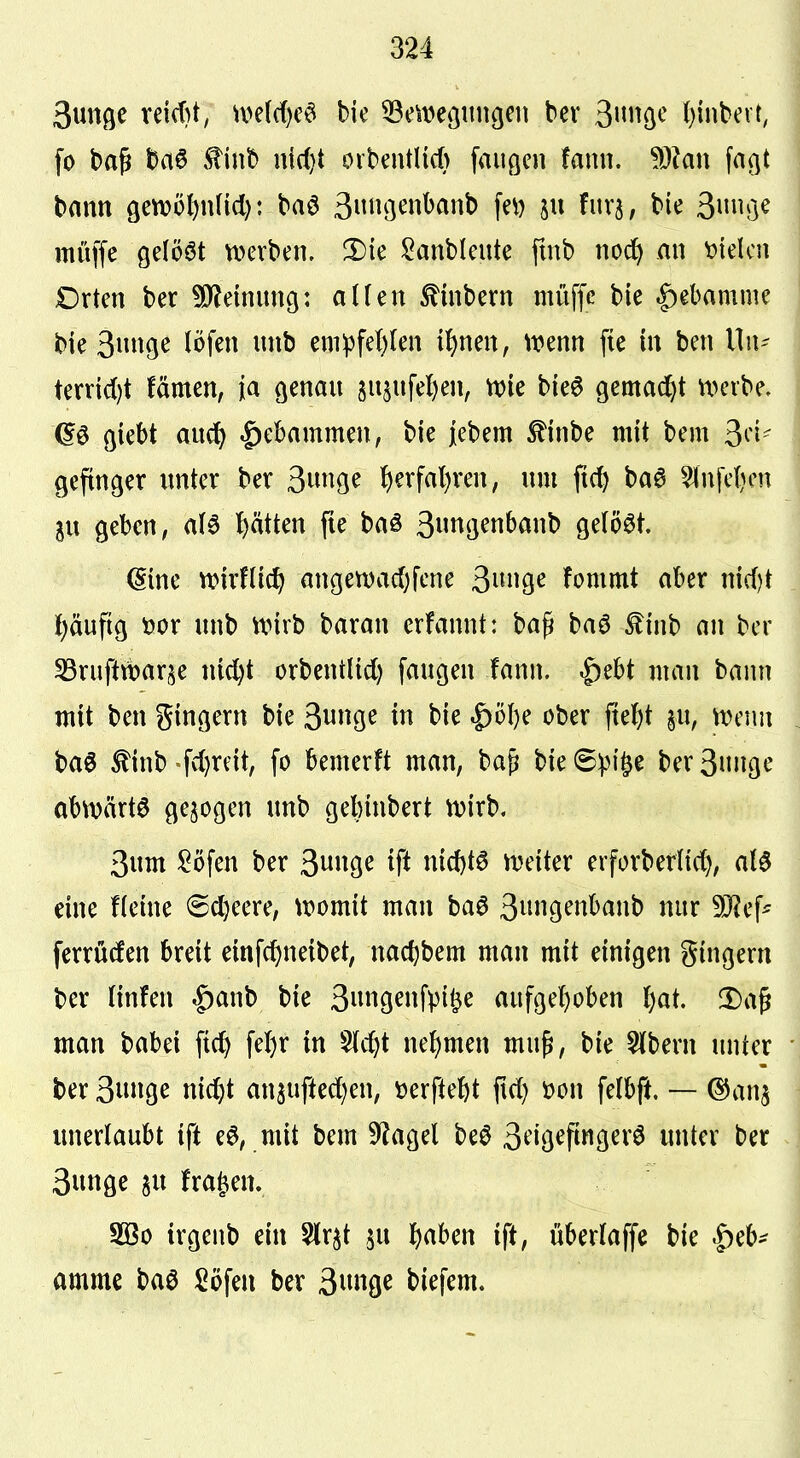 Suttfle reid}t, n>e((f)eö bie 33e\t)e3iingcii bev 3»Ö^ ()inbeir, fo bap baö tinb n{d}t ovbentHcfi fauöen fami. ^^kn faßt bann gettjo^ndcl): baö 3»ö^^i^^Ji^ f^^^ P ^^'5/ Siniße muffe gelöst n>erben, X>ie J5?anblente fmb nod^ an Stelen Dxtm ber ?0leinun9: alUn ^inbern müffc bie ^ebamme bie 3ii9^ I^>f^» ^^^5 em^fe()(en H)nm, mnn fie in ben llu- ternd)t fämen, ia ßenau 5U5ufel)en^ n)ie bie6 gemad}t n>eibe» (5ö ßicbt au(^ .^ebammen, bie |ebem ^inbe mit bem 3^'!- geftnger unter bev 3,m(^t l)evfal)ven, um ft(5 ba6 5lnfc{)en 3u geben, aU ptten fie baö 3«n(jenbanb gelöst. ^me wirfüc^ angett)ad)fene ^nn^c fommt aber md)t pufig tiox unb nnrb baran erfannt: ba^ baö ^inb an ber SSrufttbarje nid)t orbentlid) fangen fann. ^ebt man bann mit ben gingern bie 3«Ö^ t)ie .£)öl)e ober fte^t §n, menn ba6 tinb -fi^eit, fo bemerft man, ba^ bie 6^)i§e ber 3ngt' obtvärta gebogen unb gebinbert tvirb. 3um ^öfen ber ^nn^c ift nid)tÖ njeiter erforber(icf), alö eine fleine 6cl)eere, womit man baö 3inigenbanb nur ferrü(fen breit einfcf)neibet, nac^bem man mit einigen gingern ber (infen |)anb bie 3n9^»fpi^^ aufgel^oben l)al !l)a^ man \>aUi fic^ fel)r in 5(c^t nefjmen mu^, bie 5(bern unter ber 3»g^ nid^t ansuftedien, üerftefet ftd) m\ felbft, — ^cin^ unerlaubt ift eö, mit bem 5^agel beö 3^iö^P^i9^^^ö initer ber 3unge ^u fragen. 3Ö0 irgcnb ein 5lr^t ^u l^aben ift, überlaffe bie |)eb' amme baö Söfen ber 3««9c biefem.