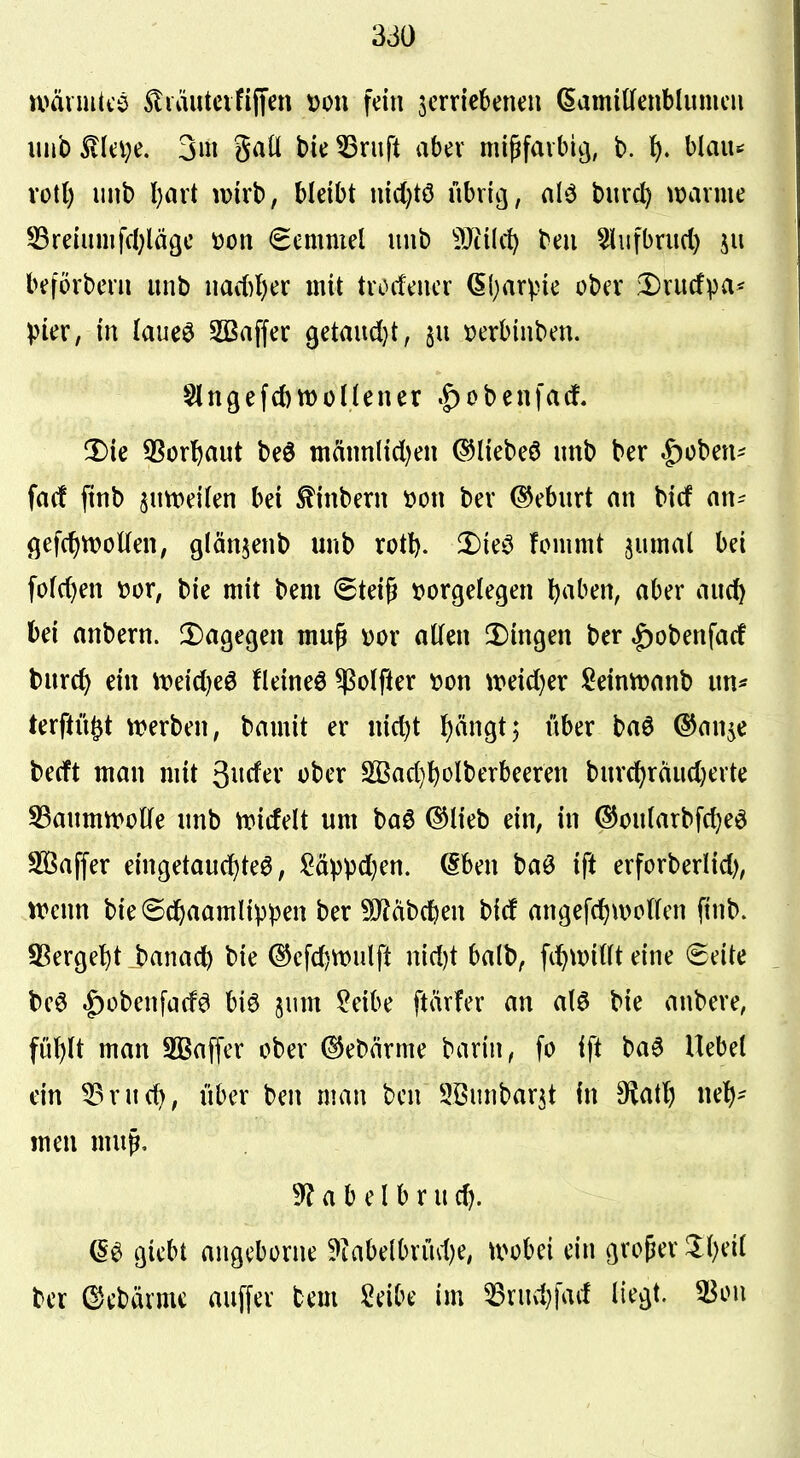 u>äiiu(cö ^tiäutcififfen von fein jerriebenen (SamiÜfenblumcii unblleve. 3m gatl bie^ruft aber mißfaibicj, b. l). hiaiu xoil) iinb l)art wirb, bleibt mc()tö übri^, alö burc^ )t>avme 53relmiifcl;lägc üon (Semmel unb Wüd) beii 5iiifbnic() 511 beforbeni unb nad)l)cx mit txodmx (Sl^arpie ober ^nicfpa* pkx, in laueö SBaffer ßetmtdjt, »erbinben. §lnöefct)n)ünener .^obenfarf. 2)ie ^Sorftaut beö mftnnlidjen ^liebeö unb ber |)üben' fn(f finb sutt>ei(en bei ^inbern m\ bev ©eburt an bicf an- gefc^tvoUen, glän^enb unb rotl). fl)ieö fommt ^umal bei fo(c()en »or, bie mit bem (Steig vorgelegen l^aben, aber auc^ bei anbern. !Dagegen mup t)or allen !Dingen ber |)obenfa(f turc^ ein \t>eid)eö fleineö $olfler von \t>eicl)er Seintvanb un* terftü^t tt)erben, bamit er nic^t l)ängt5 über ba6 ©an^e becft man mit 3^1^^^ SBadj^olberbeeren burc^räudjevte SSaumivoKe unb tridelt um baö ©lieb ein, in ©oularbfc^eö S93affer eingetaud^teö, ^äppd)en. (§ben baö ift erforberlid), tt>enn bie(5d&aamlippen ber ?0?ab(^en bicf angefc^wollen finb. SSerge^t banac^ bie ©efd)tt)ulft nid)t balb, fii^tvillt eine Seite beö |)obenfadei biö jum ?eibe ftärfer an al0 bie anbere, füf)lt man Sßaffer ober dJebärme barin, fo ift ba6 Uebel ein ^rud), über ben man ben ^ßiinbarjt in S^iat^j nelj- meu mug. 9? a b e l b r u c^. de giebt angcborne 9iabelbrüd)e, u>obei ein groger ^l)eil ber ©ebävme auffer bem Seibe im 53rud)fad liegt. 51^ou