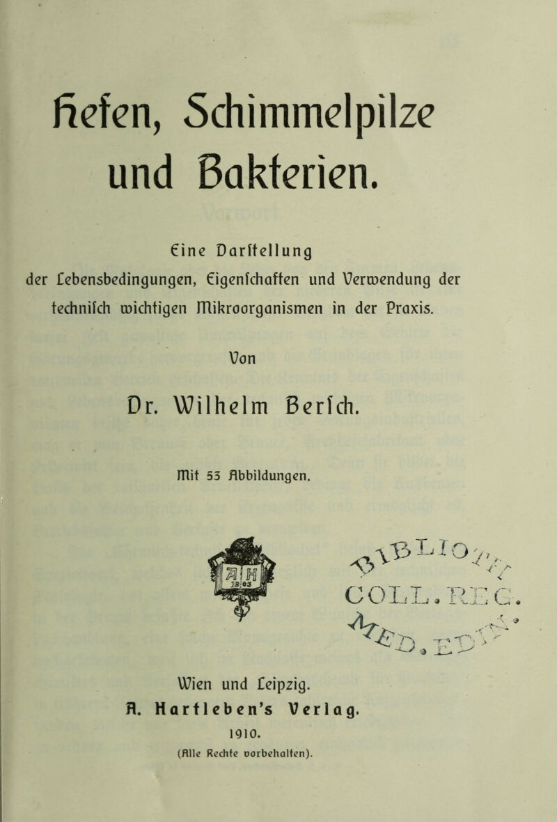 ficfcn, Schimmdpilzc und Bakterien. €ine Darftellung der lebensbedingungen, €igenkhaften und \7erroendung der technifch coichtigen ITlikroorganismen in der Praxis. Von Dr. Wilhelm Berich. mit 53 Hbbildungcn. Wien und feipzig. fl. Hartlebcn’s Verlag. 1910. (Alle Rechte üorbehalten).