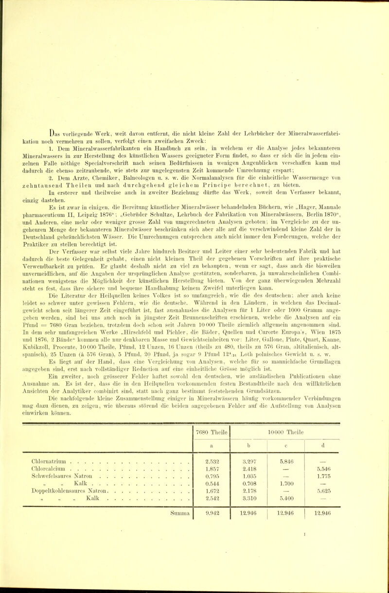Das vorliegende Werk, weit davon entfernt, die nicht kleine Zahl der Lehrbücher der Mineralwasserfabri- kation noch vermehren zu sollen, verfolgt einen zweifachen Zweck: 1. Dem Mineralwasserfabrikanten ein Handbuch zu sein, in welchem er die Analyse jedes bekannteren Mineralwassers in zur Herstellung des künstlichen Wassers geeigneter Form findet, so dass er sich die in jedem ein- zelnen Falle nöthige Specialvorschrift nach seinen Bedürfnissen in wenigen Augenblicken verschaffen kann und dadurch die ebenso zeitraubende, wie stets zur ungelegensten Zeit kommende Umrechnung erspart; 2. Dem Arzte, Chemiker, Baineologen u. s. w. die Normalanalysen für die einheitliche Wassermenge von zehntausend Theilen und nach durchgehend gleichem Principe berechnet, zu bieten. In ersterer und theilweise auch in zweiter Beziehung dürfte das Werk, soweit dem Verfasser bekannt, einzig dastehen. Es ist zwar in einigen, die Bereitung künstlicher Mineralwässer behandelnden Büchern, wie „Hager, Manuale pharmaceuticnm II, Leipzig 1876“; „Gebrüder Schnitze, Lehrbuch der Fabrikation von Mineralwässern, Berlin 1870“, und Anderen, eine mehr oder weniger grosse Zahl von umgerechneten Analysen geboten; im Vergleiche zu der un- geheuren Menge der bekannteren Mineralwässer beschränken sich aber alle auf die verschwindend kleine Zahl der in Deutschland gebräuchlichsten Wässer. Die Umrechnungen entsprechen auch nicht immer den Forderungen, welche der Praktiker zu stellen berechtigt ist. Der Verfasser war selbst viele Jahre hindurch Besitzer und Leiter einer sehr bedeutenden Fabrik und hat dadurch die beste Gelegenheit gehabt, einen nicht kleinen Theil der gegebenen Vorschriften auf ihre praktische Verwendbarkeit zu prüfen. Er glaubt deshalb nicht zu viel zu behaupten, wenn er sagt, dass auch die bisweilen unvermeidlichen, auf die Angaben der ursprünglichen Analyse gestützten, sonderbaren, ja unwahrscheinlichen Combi- nationen wenigstens die Möglichkeit der künstlichen Herstellung bieten. Von der ganz überwiegenden Mehrzahl steht es fest, dass ihre sichere und bequeme Handhabung keinem Zweifel unterliegen kann. Die Literatur der Heilquellen keines Volkes ist so umfangreich, wie die des deutschen; aber auch keine leidet so schwer unter gewissen Fehlern, wie die deutsche. Während in den Ländern, in welchen das Decimal- gewicht schon seit längerer Zeit eingeführt ist, fast ausnahmslos die Analysen für 1 Liter oder 1000 Gramm ange- geben werden, sind bei uns auch noch in jüngster Zeit Brunnenschriften erschienen, welche die Analysen auf ein Pfund = 7680 Gran beziehen, trotzdem doch schon seit Jahren 10 000 Theile ziemlich allgemein angenommen sind. In dem sehr umfangreichen Werke „Hirschfeld und Pichler, die Bäder, Quellen und Curorte Europa’s, Wien 1875 und 1876, 2 Bände“ kommen alle nur denkbaren Masse und Gewichtseinheiten vor: Liter, Gallone, Pinte, Quart, Kanne, Kubikzoll, Procente, 10 000 Theile, Pfund, 12 Unzen, 16 Unzen (theils zu 480, theils zu 576 Gran, altitalienisch, alt- spanisch), 25 Unzen (ä 576 Gran), 5 Pfund, 20 Pfund, ja sogar 9 Pfund 12*,21 Loth polnisches Gewicht u. s. w. Es liegt auf der Hand, dass eine Vergleichung von Analysen, welche für so mannichfache Grundlagen angegeben sind, erst nach vollständiger Reduction auf eine einheitliche Grösse möglich ist. Ein zweiter, noch grösserer Fehler haftet sowohl den deutschen, wie ausländischen Publicationen ohne Ausnahme an. Es ist der, dass die in den Heilquellen vorkommenden festen Bestandtheile nach den willkürlichen Ansichten der Analytiker combinirt sind, statt nach ganz bestimmt feststehenden Grundsätzen. Die nachfolgende kleine Zusammenstellung einiger in Mineralwässern häufig vorkommender Verbindungen mag dazu dienen, zu zeigen, wie überaus störend die beiden angegebenen Fehler auf die Aufstellung von Analysen einwirken können. 7680 Theile 10000 Theile a b c d Chlornatrium 2.532 3.297 5.846 Chlorcalcium 1.857 2.418 — 5.546 Schwefelsaures Natron 0.795 1.035 — 1.775 Kalk 0.544 0.708 1.700 — Doppeltkohlensaures Natron 1.672 2.178 — 5.625 „ „ „ Kalk 2.542 3.310 5.400 — - Summa 9.942 12.946 12.946 12.946