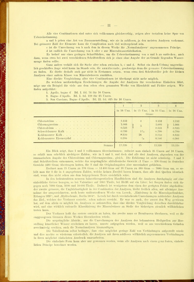 Alle vier Combinationen sind unter sich vollkommen gleichwerthig, zeigen aber trotzdem keine Spur von U ebereinstimmung. a und b geben eine Art von Zusammenstellung, wie sie in zahllosen, ja den meisten Analysen vorkommt. Bei grösserer Zahl der Elemente kann die Complication noch viel weitergehend sein. c ist die Umrechnung von b nach dem in diesem Werke für „Normalanalysen“ angenommenen Principe. d ist endlich die Umrechnung von b oder c zur Mineralwasserfabrikation. Es bedarf nur eines geringen Scharfblickes, um die Uebereinstimmung von a und b zu entdecken, auch dann, wenn etwa bei zwei verschiedenen Schriftstellern sich je eines ohne Angabe der zu Grunde liegenden Wasser- menge finden sollte. Ganz anders verhält sich die Sache aber schon zwischen b, c und d. Seihst ein durch Uebung ungewöhn- lich geschärftes Auge wird kaum imStande sein, die annähernde, geschweige denn die genaue Uebereinstimmung zu finden. Es dürfte deshalb auch gar nicht in Erstaunen setzen, wenn etwa drei Schriftsteller jede der kleinen Analysen einer andern Klasse von Mineralwässern zuzählten. Eine direkte Vergleichung aller vier Combinationen ist überhaupt nicht mehr möglich. Zu welchen merkwürdigen Erscheinungen die Angabe der Analysen für verschiedene Einheiten führt, möge nur ein Beispiel für viele aus dem schon oben genannten Werke von Hirschfeld und Pichler zeigen. Wir finden aufgeführt: 1. Apollo, bagno d’ Bd. I. fol. 74 für 16 Unzen. 2. Bagno d'Apollo. Bd. I. fol. 119 für 25 Unzen. 3. San Casciano, Bagno d'Apollo. Bd. II. fol. 425 für 16 Unzen. l 2 3 4 in 16 Unz. in 25 Unz. in 16 Unz. Grane in 16 Unz. Chlornatrium 2.132 4 2.132 2.132 Chlormagnesium Chlorcalcium 1.066 0.533 1 3 1.066 0.533 1 1.066 1 0.533 Schwefelsaurer Kalk 0.799 l'k 0.799 0.799 Kohlensaurer Kalk 8.530 16 8.530 8.530 Kohlensaures Eisenoxydul 0.266 */a 0.266 0.266 Summa 13.326 13.326 13.326 Ein Blick zeigt, dass 1 und 3 vollkommen übereinstimmen; reducirt man einfach 25 Unzen auf 16 Unzen, so erhält man erheblich niedrigere Zahlen, wie in 1 und 3, und doch sind alle drei Analysen, abgesehen von der summarischen Angabe des Chlorcalcium und Chlormagnesium, gleich. Die Erklärung ist nicht schwierig. 1 und 3 sind Schriftstellern entnommen, welche das ursprüngliche altitalienische Gewicht (1 Unze = 576 Gran) in deutsches Gewicht (480 Gran) übertragen hatten, für 2 sind die Originalangaben aber unverändert geblieben. Rechnet man 25 Unzen zu 576 Gran = 14 400 Gran auf 16 Unzen zu 480 Gran = 7680 Gran um, so er- hält man für 2 die in 4 angegebenen Zahlen, welche keinen Zweifel lassen können, dass alle drei Quellen identisch sind, wenn dies nicht schon aus dem beigegebeuen Texte ersichtlich wäre. In den bedeutendsten neueren baineotherapeutischen Handbüchern sind die Analysen durchgängig auf eine einheitliche Grösse bezogen, so bei Valentiner auf 1000 Theile, bei Helfft auf ein Liter; bei Seegen finden sich da- gegen noch 7680 Gran, 1000 und 10 000 Theile. Dadurch ist wenigstens dem einen der gerügten Fehler abgeholfen; der zweite grössere, die Ungleichartigkeit in der Combination der Analysen, bleibt freilich allen, mit alleiniger Aus- nahme der ausgezeichneten, noch heute unübertroffenen Werke von Lersch, „Einleitung in die Mineralquellenlehre, Erlangen 1857“, und „Hydrochemie, Berlin 1864“. Lersch hat durch vereinfachende Umrechnungen zahlreicher Analysen das Ziel, welches der Verfasser erstrebt, schon nahezu erreicht. Er war es auch, der zuerst den Weg gewiesen hat, auf dem allein es möglich ist, Analysen so aufzustellen, dass eine direkte Vergleichung derselben durchführbar wird, und eine wirklich rationelle Klassifizirung der Mineralwässer an Stelle der bisherigen ziemlich willkürlichen treten kann. Der Verfasser hofft das erst.ere erreicht zu haben, das zweite muss er Berufeneren überlassen, weil es die enggezogenen Grenzen dieses Werkes überschreiten würde. Die ursprüngliche Absicht, nur die Umrechnungen der Analysen der bekannteren Heilquellen zur Her- stellung künstlicher Wässer erscheinen zu lassen, musste aufgegeben werden, weil es aus verschiedenen Gründen zweckmässig erschien, auch die Normalanalysen hinzuzufügen. Die Tabellenform selbst bedingte, dass eine möglichst geringe Zahl von Verbindungen aufgestellt würde und dies machte es wiederum erforderlich, die Analysen mit ihren zahllosen willkürlich angenommenen Verbindungen in ihren möglichst einfachsten Ausdruck umzuarbeiten. Die einfachste Form kann aber nur gewonnen werden, wenn alle Analysen nach einem ganz festen, einheit- lichen Principe berechnet werden.