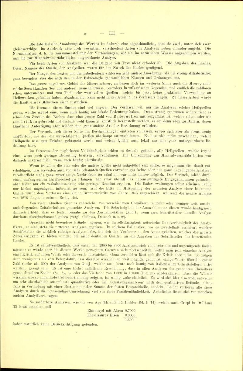 Die tabellarische Anordnung des Werkes ist dadurch eine eigenthiimliche, dass sie zwei, unter sich zwar gleichwertige, im Ausdruck aber doch wesentlich verschiedene Arten von Analysen neben einander angiebt. Die Normalanalyse, d. h. die Zusammenstellung der Verbindungen, wie sie im natürlichen Wasser angenommen werden, und die zur Mineralwasserfabrikation umgerechnete Analyse. Für beide Arten von Analysen war die Beigabe von Text nicht erforderlich. Die Angaben des Landes, Ortes, Namens der Quelle, der Analytiker, waren für den Zweck des Buches genügend. Der Mangel des Textes und die Tabellenform schlossen jede andere Anordnung, als die streng alphabetische, ganz besonders aber die nach den in der Balneologie gebräuchlichen Klassen und Ordnungen aus. Das ganze ungeheure Gebiet der Mineralwässer, zu denen doch im weiteren Sinne auch die Meere, zahl- reiche Seen (Laacher See und andere), manche Flüsse, besonders in vulkanischen Gegenden, und endlich die zahllosen schon untersuchten und zum Theil sehr werthvollen Quellen, welche bis jetzt keine praktische Verwendung zu Heilzwecken gefunden haben, abzuhandeln, kann nicht in der Absicht des Verfassers liegen. Zu dieser Arbeit würde die Kraft eines Menschen nicht ausreichen. Die Grenzen dieses Buches sind viel engere. Der Verfasser will nur die Analysen solcher Heilquellen geben, welche irgend eine, wenn auch häufig nur lokale Bedeutung haben. Denn streng genommen widerspricht es schon dem Zwecke des Buches, dass eine grosse Zahl von Badequellen mit aufgeführt ist, welche selten oder nie zum Trinken gebraucht und deshalb wohl kaum je künstlich hergestellt werden, es sei denn eben zu Bädern, deren künstliche Anfertigung aber wieder eine ganz andere Art der Berechnung erfordert. Der Versuch, nach dieser Seite hin Beschränkungen eintreten zu lassen, erwies sich aber als ebensowenig ausführbar, wie der, die unwichtigeren Quellen überhaupt auszuschliessen. Es liess sich nicht entscheiden, welche Heilquelle nie zum Trinken gebraucht werde und welche Quelle auch lokal nur eine ganz untergeordnete Be- deutung habe. Im Interesse der möglichsten Vollständigkeit schien es deshalb geboten, alle Heilquellen, welche irgend eine, wenn auch geringe Bedeutung besitzen, aufzunehmen. Die Umrechnung zur Mineralwasserfabrikation war dadurch unvermeidlich, wenn auch häufig überflüssig. Wenn trotzdem die eine oder die andere Quelle nicht aufgeführt sein sollte, so möge man dies damit ent- schuldigen, dass bisAveilen auch von sehr bekannten Quellen entweder gar keine oder nur ganz ungenügende Analysen veröffentlicht sind; ganz zuverlässige Nachrichten zu erhalten, war nicht immer möglich. Der Versuch, solche durch einen umfangreichen Briefwechsel zu erlangen, hat zwar überall das liebenswürdigste Entgegenkommen gefunden, aber leider nur ein verhältnissmässig sehr geringes Resultat ergeben. Die Badeverwaltungen selbst scheinen häufig nur höchst ungenügend informirt zu' sein. Auf die Bitte um Mittheilung der neuesten Analyse einer bekannten Quelle wurde dem Verfasser eine kleine Brunnen Schrift vom Jahre 1843 zugeschickt, während die neuere Analyse von 1876 längst in seinem Besitze ist. Von vielen Quellen giebt es zahlreiche, von verschiedenen Chemikern in mehr oder weniger weit ausein- anderliegenden Zeitabschnitten gemachte Analysen. Die Schwierigkeit der Auswahl unter diesen wurde häufig noch dadurch erhöht, dass es leider beinahe zu den Ausnahmefällen gehört, wenn zwei Schriftsteller dieselbe Analyse durchaus übereinstimmend geben (vergl. Cudowa, Deinach u. s. w). Sprachen nicht besondere Gründe dagegen, wie Unvollständigkeit, notorische Unzuverlässigkeit des Analy- tikers, so sind stets die neuesten Analysen gegeben. In solchem Falle aber, wo es zweifelhaft erschien, welcher Schriftsteller die wirklich richtige Analyse habe, hat sich der Verfasser an den Autor gehalten, welcher die grösste Zuverlässigkeit zu bieten schien; bei nicht deutschen Quellen an die Angaben der Schriftsteller des betreffenden Landes. Es ist selbstverständlich, dass unter den 2800 bis 2900 Analysen sich viele sehr alte und ungenügende finden müssen; es würde aber die diesem Werke gezogenen Grenzen weit überschreiten, wollte man jede einzelne Analyse einer Kritik auf ihren Werth oder Unwerth unterziehen. Ganz vermeiden lässt sich die Kritik aber nicht. So mögen denn wenigstens als ein Beleg dafür, dass dieselbe wirklich, so weit möglich, geübt ist, einige Worte über die grosse Zahl (mehr als 200) der Analysen von Giulj, welche auch heute noch häufig von italienischen Schriftstellern citirt werden, gesagt sein. Es ist eine höchst auffallende Erscheinung, dass in allen Analysen des genannten Chemikers genau dieselben Zahlen (‘/2, '/3, 'U oder das Vielfache von 1.388 in 10000 Tlieilen) wiederkehren. Dass die Wässer wirklich eine so auffallende Uebereinstimmung zeigten, ist wenig wahrscheinlich. Es wird sich hier also wohl entweder um sehr oberflächlich ausgeführte quantitative oder um „Schätzungsanalysen“ nach dem qualitativen Befunde, allen- falls in Verbindung mit einer Bestimmung der Summe der festen Bestandtheile, handeln. Leider verlieren alle diese Analysen durch die nothwendige Umrechnung viel von ihrer Familienähnlichkeit. Aehnliches liesse sich von manchen andern Analytikern sagen. So sonderbare Analysen, wie die von Api (Hirchfeld & Pichler Bd. I. 74), welche nach Crispi in 19 Pfund 23 Gran enthalten soll Eisenoxyd mit Alaun 0.7000 Kieselsaures Eisen 0.8000 1.500 haben natürlich keine Berücksichtigung gefunden.