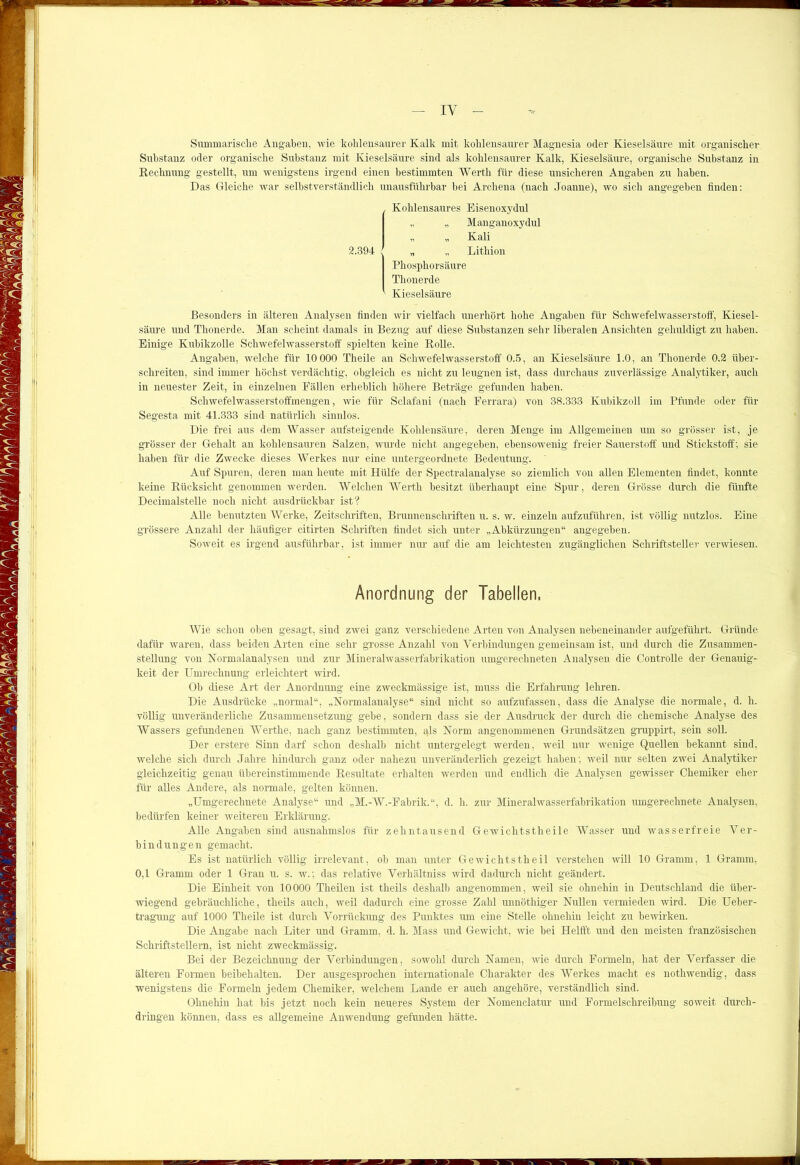 IY Summarische Angaben, wie kohlensaurer Kalk mit kohlensaurer Magnesia oder Kieselsäure mit organischer Substanz oder organische Substanz mit Kieselsäure sind als kohlensaurer Kalk, Kieselsäure, organische Substanz in Rechnung gestellt, um wenigstens irgend einen bestimmten Werth für diese unsicheren Angaben zu haben. Das Gleiche war selbstverständlich unausführbar bei Archena (nach Joanne), wo sich angegeben finden: 2.394 Kohlensaures Eisenoxydul „ „ Manganoxydul „ „ Kali „ „ Lithion Phosphorsäure Thonerde Kieselsäure Besonders in älteren Analysen finden wir vielfach imerhört hohe Angaben für Schwefelwasserstoff, Kiesel- säure und Thonerde. Man scheint damals in Bezug auf diese Substanzen sehr liberalen Ansichten gehuldigt zu haben. Einige Kubikzolle Schwefelwasserstoff spielten keine Rolle. Angaben, welche für 10 000 Theile an Schwefelwasserstoff 0.5, an Kieselsäure 1.0, an Thonerde 0.2 über- schreiten, sind immer höchst verdächtig, obgleich es nicht zu leugnen ist, dass durchaus zuverlässige Analytiker, auch in neuester Zeit, in einzelnen Fällen erheblich höhere Beträge gefunden haben. Schwefelwasserstoffmengen, wie für Sclafani (nach Ferrara) von 38.333 Kubikzoll im Pfunde oder für Segesta mit 41.333 sind natürlich sinnlos. Die frei aus dem Wasser aufsteigende Kohlensäure, deren Menge im Allgemeinen um so grösser ist, je grösser der Gehalt an kohlensauren Salzen, wurde nicht angegeben, ebensowenig freier Sauerstoff und Stickstoff; sie haben für die Zwecke dieses Werkes nur eine untergeordnete Bedeutung. Auf Spuren, deren man heute mit Hülfe der Spectralanalyse so ziemlich von allen Elementen findet, konnte keine Rücksicht genommen werden. Welchen Werth besitzt überhaupt eine Spur, deren Grösse durch die fünfte Decimalstelle noch nicht ausdrückbar ist? Alle benutzten Werke, Zeitschriften, Brunnenschriften u. s. w. einzeln aufzuführen, ist völlig nutzlos. Eine grössere Anzahl der häufiger citirten Schriften findet sich unter „Abkürzungen“ angegeben. Soweit es irgend ausführbar, ist immer nur auf die am leichtesten zugänglichen Schriftsteller verwiesen. Anordnung der Tabellen, Wie schon oben gesagt, sind zwei ganz verschiedene Arten von Analysen nebeneinander aufgeführt. Gründe dafür waren, dass beiden Arten eine sehr grosse Anzahl von Verbindungen gemeinsam ist, und durch die Zusammen- stellung von Normalanalysen und zur Mineralwasserfabrikation umgerechneten Analysen die Controlle der Genauig- keit der Umrechnung erleichtert wird. Ob diese Art der Anordnung eine zweckmässige ist, muss die Erfahrung lehren. Die Ausdrücke „normal“, „Normalanalyse“ sind nicht so aufzufassen, dass die Analyse die normale, d. h. völlig unveränderliche Zusammensetzung gebe, sondern dass sie der Ausdruck der durch die chemische Analyse des Wassers gefundenen Wertke, nach ganz bestimmten, als Norm angenommenen Grundsätzen gruppirt, sein soll. Der erstere Sinn darf schon deshalb nicht untergelegt werden, weil nur wenige Quellen bekannt sind, welche sich durch Jahre hindurch ganz oder nahezu unveränderlich gezeigt haben; weil nur selten zwei Analytiker gleichzeitig genau übereinstimmende Resultate erhalten werden und endlich die Analysen gewisser Chemiker eher für alles Andere, als normale, gelten können. „Umgerechnete Analyse“ und „M.-W.-Fabrik.“, d. h. zur Mineralwasserfabrikation umgerechnete Analysen, bedürfen keiner weiteren Erklärung. Alle Angaben sind ausnahmslos für zehntausend Gewichtstheile Wasser und wasserfreie Ver- bindungen gemacht. Es ist natürlich völlig irrelevant, ob man unter Gewichtstlieil verstehen will 10 Gramm, 1 Gramm, 0,1 Gramm oder 1 Gran u. s. w.; das relative Verhältniss wird dadurch nicht geändert. Die Einheit von 10000 Theilen ist theils deshalb angenommen, weil sie ohnehin in Deutschland die über- wiegend gebräuchliche, theils auch, weil dadurch eine grosse Zahl unnöthiger Nullen vermieden wird. Die Ueber- tragung auf 1000 Theile ist durch Vorrückung des Punktes um eine Stelle ohnehin leicht zu bewirken. Die Angabe nach Liter und Gramm, d. h. Mass und Gewicht, ivie bei Helfft. und den meisten französischen Schriftstellern, ist nicht, zweckmässig. Bei der Bezeichnung der Verbindungen, sowohl durch Namen, wie durch Formeln, hat der Verfasser die älteren Formen beibehalten. Der ausgesprochen internationale Charakter des Werkes macht es nothwendig, dass wenigstens die Formeln jedem Chemiker, welchem Lande er auch angehöre, verständlich sind. Ohnehin hat bis jetzt noch kein neueres System der Nomenclatur und Formelschreibung soweit durch- dringen können, dass es allgemeine Anwendung gefunden hätte.