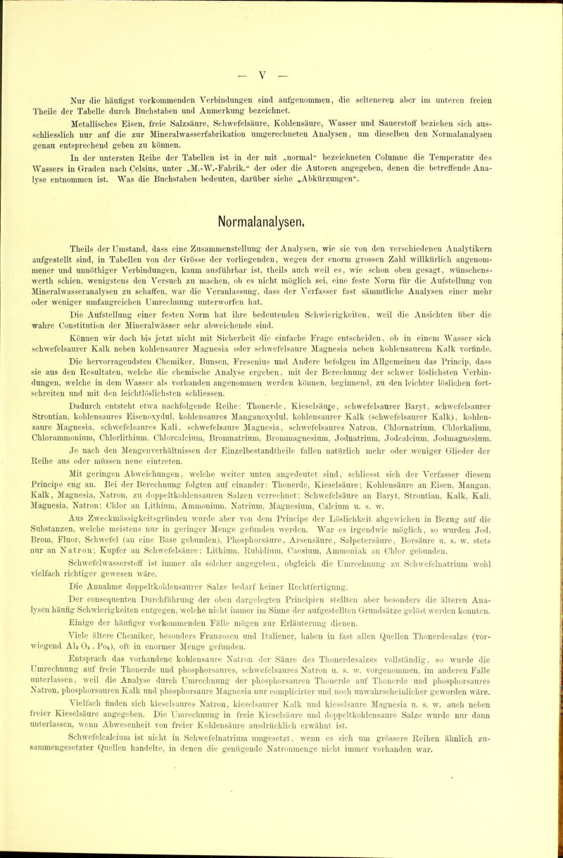 Y Nur die häufigst vorkommenden Verbindungen sind aufgenommen, die selteneren aber im unteren freien Theile der Tabelle durch Buchstaben und Anmerkung bezeichnet. Metallisches Eisen, freie Salzsäure, Schwefelsäure, Kohlensäure, Wasser und Sauerstoff beziehen sich aus- schliesslich nur auf die zur Mineralwasserfabrikation umgerechneten Analysen, um dieselben den Normalanalysen genau entsprechend geben zu können. In der untersten Reihe der Tabellen ist in der mit „normal“ bezeichneten Columne die Temperatur des Wassers in Graden nach Celsius, unter „M.-W.-Fabrik.“ der oder die Autoren angegeben, denen die betreffende Ana- lyse entnommen ist. Was die Buchstaben bedeuten, darüber siehe „Abkürzungen“. Normalanalysen, Theils der Umstand, dass eine Zusammenstellung der Analysen, wie sie von den verschiedenen Analytikern aufgestellt sind, in Tabellen von der Grosse der vorliegenden, wegen der enorm grossen Zahl willkürlich angenom- mener und unnöthiger Verbindungen, kaum ausführbar ist, theils auch weil es, wie schon oben gesagt, wiinschens- werth schien, wenigstens den Versuch zu machen, ob es nicht möglich sei, eine feste Norm für die Aufstellung von Mineralwasseranalysen zu schaffen, war die Veranlassung, dass der Verfasser fast sämmtliche Analysen einer mehr oder weniger umfangreichen Umrechnung unterworfen hat. Die Aufstellung einer festen Norm hat ihre bedeutenden Schwierigkeiten, weil die Ansichten über die wahre Constitution der Mineralwässer sehr abweichende sind. Können wir doch bis jetzt nicht mit Sicherheit die einfache Frage entscheiden, ob in einem Wasser sich schwefelsaurer Kalk neben kohlensaurer Magnesia oder schwefelsaure Magnesia neben kohlensaurem Kalk vorfinde. Die hervorragendsten Chemiker, Bunsen, Fresenius und Andere befolgen im Allgemeinen das Princip, dass sie aus den Resultaten, welche die chemische Analyse ergeben, mit der Berechnung der schwer löslichsten Verbin- dungen, welche in dem Wasser als vorhanden angenommen werden können, beginnend, zu den leichter löslichen fort- schreiten und mit den leichtlöslichsten schliessen. Dadurch entsteht etwa nachfolgende Reihe: Thonerde, Kieselsäure, schwefelsaurer Baryt, schwefelsaurer Strontian, kohlensaures Eisenoxydul, kohlensaures Manganoxydul, kohlensaurer Kalk (schwefelsaurer Kalk), kohlen- saure Magnesia, schwefelsaures Kali, schwefelsaure Magnesia, schwefelsaures Natron, Chlornatrium, Chlorkalium, Chlorammonium, Chlorlithium, Chlorcalcium, Bromnatrium, Brommagnesium, Jodnatrium, Jodcalcium, Jodmagnesium. Je nach den Mengenverhältnissen der Einzelbestandtheile fallen natürlich mehr oder weniger Glieder der Reihe aus oder müssen neue eintreten. Mit geringen Abweichungen, welche weiter unten angedeutet sind, schliesst sich der Verfasser diesem Principe eng an. Bei der Berechnung folgten auf einander: Thonerde, Kieselsäure; Kohlensäure an Eisen, Mangan, Kalk, Magnesia, Natron, zu doppeltkohlensauren Salzen verrechnet; Schwefelsäure au Baryt, Strontian, Kalk, Kali, Magnesia, Natron; Chlor an Lithium, Ammonium, Natrium, Magnesium, Calcium u. s. w. Aus Zweckmässigkeitsgründen wurde aber von dem Principe der Löslichkeit abgewichen in Bezug auf die Substanzen, welche meistens nur in geringer Menge gefunden werden. War es irgendwie möglich, so wurden Jod, Brom, Fluor, Schwefel (an eine Base gebunden), Phosphorsäure, Arsensäure, Salpetersäure, Borsäure u. s. w. stets nur an Natron; Kupfer au Schwefelsäure; Lithium, Rubidium, Caesium, Ammoniak an Chlor gebunden. Schwefelwasserstoff ist immer als solcher angegeben, obgleich die Umrechnung zu Schwefelnatrium wohl vielfach richtiger gewesen wäre. Die Annahme doppeltkohlensaurer Salze bedarf keiner Rechtfertigung. Der consequenten Durchführung der oben dargelegten Principien stellten aber besonders die älteren Ana- lysen häufig Schwierigkeiten entgegen, welche nicht immer im Sinne der aufgestellten Grundsätze gelöst werden konnten. Einige der häufiger vorkommenden Fälle mögen zur Erläuterung dienen. Viele ältere Chemiker, besonders Franzosen und Italiener, haben in fast allen Quellen Thonerdesalze (vor- wiegend Al2 03. P03), oft in enormer Menge gefunden. Entsprach das vorhandene kohlensaure Natron der Säure des Thonerdesalzes vollständig, so wurde die Umrechnung auf freie Thonerde und phosphorsaures, schwefelsaures Natron u. s. w. vorgenommen, im anderen Falle unterlassen, weil die Analyse durch Umrechnung der phosphorsauren Thonerde auf Thonerde und phosphorsaures Natron, phosphorsauren Kalk und phosphorsaure Magnesia nur complicirter und noch unwahrscheinlicher geworden wäre. Vielfach finden sich kieselsaures Natron, kieselsaurer Kalk und kieselsaure Magnesia u. s. w. auch neben freier Kieselsäure angegeben. Die Umrechnung in freie Kieselsäure und doppeltkohlensaure Salze wurde nur dann unterlassen, rveun Abwesenheit von freier Kohlensäure ausdrücklich erwähnt ist. Schwefelcalcium ist nicht in Schwefelnatrium umgesetzt, wenn es sich um grössere Reihen ähnlich zu- sammengesetzter Quellen handelte, in denen die genügende Natronmenge nicht immer vorhanden war.