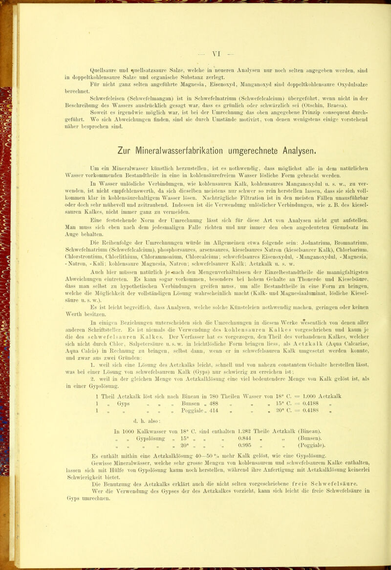 Quellsaure und «(uellsatzsaure Salze, welche in neueren Analysen nur noch selten angegeben werden, sind in doppeltkohlensaure Salze und organische Substanz zerlegt. Für nicht ganz selten angeführte Magnesia, Eisenoxyd, Manganoxyd sind doppeltkohlensaure Oxydulsalze berechnet. Schwefeleisen (Schwefelmangan) ist in Schwefelnatrium (Schwefelcalcium) übergeführt, wenn nicht in der Beschreibung des Wassers ausdrücklich gesagt war, dass es grünlich oder schwärzlich sei (Otschin, Braesa). Soweit es irgendwie möglich war, ist bei der Umrechnung das oben angegebene Prinzip eonsequent durch- geführt. Wo sich Abweichungen finden, sind sie durch Umstände motivirt, von denen wenigstens einige vorstehend näher besprochen sind. Zur Mineralwasserfabrikation umgerechnete Analysen. Um ein Mineralwasser künstlich herzustellen, ist es nothwendig, dass möglichst alle in dem natürlichen Wasser vorkommenden Bestandtheile in eine in kohlensäurefreiem Wasser lösliche Form gebracht werden. In Wasser unlösliche Verbindungen, wie kohlensauren Kalk, kohlensaures Manganoxydul u. s. w., zu ver- wenden, ist nicht empfehlenswerth, da sich dieselben meistens nur schwer so rein herstellen lassen, dass sie sich voll- kommen klar in kohlensäurehaltigem Wasser lösen. Nachträgliche Filtration ist in den meisten Fällen unausführbar oder doch sehr mühevoll und zeitraubend. Indessen ist die Verwendung unlöslicher Verbindungen, wie z. B. des kiesel- sauren Kalkes, nicht immer ganz zu vermeiden. Eine feststehende Norm der Umrechnung lässt sich für diese Art von Analysen nicht gut aufstellen. Man muss sich eben nach dem jedesmaligen Falle richten und nur immer den oben angedeuteten Grundsatz im Auge behalten. Die Reihenfolge der Umrechnungen würde im Allgemeinen etwa folgende sein: Jodnatrium, Bromnatrium, Schwefelnatrium (Schwefelcalcium), phosphorsaures, arsensaures, kieselsaures Natron (kieselsaurer Kalk), Chlorbarium, Chlorstrontium, Chlorlithium, Chlorammonium, Chlorcalcium; schwefelsaures Eisenoxydul, -Manganoxydul, -Magnesia, -Natron, -Kali; kohlensaure Magnesia, Natron; schwefelsaurer Kalk; Aetzkalk u. s. w. Auch hier müssen natürlich je-nach den Mengenverhältnissen der Einzelbestandtheile die mannigfaltigsten Abweichungen eintreten. Es kann sogar Vorkommen, besonders bei hohem Gehalte an Thonerde und Kieselsäure, dass man selbst zu hypothetischen Verbindungen greifen muss, um alle Bestandtheile in eine Form zu bringen, welche die Möglichkeit der vollständigen Lösung wahrscheinlich macht (Kalk- und Magnesiaaluminat, lösliche Kiesel- säure u. s. w.). Es ist leicht begreiflich, dass Analysen, welche solche Künsteleien nothwendig machen, geringen oder keinen Werth besitzen. In einigen Beziehungen unterscheiden sich die Umrechnungen in diesem Werke wesentlich von denen aller anderen Schriftsteller. Es ist niemals die Verwendung des kohlen sauren Kalkes vorgeschrieben und kaum je die des schwefelsauren Kalkes. Der Verfasser hat es vorgezogen, den Theil des vorhandenen Kalkes, welcher sich nicht durch Chlor, Salpetersäure u. s. w. in leichtlösliche Form bringen liess, als Aetzkalk (Aqua Calcariae, Aqua Calcis) in Rechnung zu bringen, selbst dann, wenn er in schwefelsauren Kalk umgesetzt werden konnte, und zwar aus zwei Gründen: 1. weil sich eine Lösung des Aetzkalks leicht, schnell und von nahezu constantem Gehalte hersteilen lässt, was bei einer Lösung' von schwefelsaurem Kalk (Gyps) nur schwierig zu erreichen ist; 2. weil in der gleichen Menge von Aetzkalklösung eine viel bedeutendere Menge von Kalk gelöst ist, als in einer Gypslösung. 1 Theil Aetzkalk löst sich nach Bineau in 780 Theilen Wasser von 18° C. = 1.000 Aetzkalk 1 „ Gyps „ „ „ Bimsen „ 488 „ „ „ 15° C. = 0.4188 „ 1 „ „ „ „ „ Poggiale „ 414 „ „ „ 20° C. = 0.4188 d. h. also: In 1000 Kalkwasser von 18° C. sind enthalten 1.282 Tlieile Aetzkalk (Bineau). „ » Gypslösung „ 15° „ „ „ 0.844 „ „ (Bunsen). „ „ „ ,, ,, 20° „ „ „ 0.995 „ „ (Poggiale). Es enthält mithin eine Aetzkalklösung 40—50 % mehr Kalk gelöst, wie eine Gypslösung. Gewisse Mineralwässer, welche sehr grosse Mengen von kohlensaurem und schwefelsaurem Kalke enthalten, lassen sich mit Hülfe von Gypslösung kaum noch herstellen, während ihre Anfertigung mit Aetzkalklösung keinerlei Schwierigkeit bietet. Die Benutzung des Aetzkalks erklärt auch die nicht selten vorgeschriebene freie Schwefelsäure. Wer die Verwendung des Gypses der des Aetzkalkes vorzieht, kann sich leicht die freie Schwefelsäure in Gyps umrechnen.