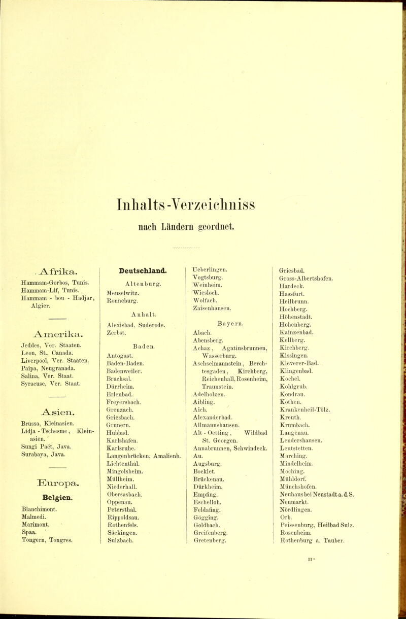. A frika. Hammam-Gorbos, Tunis. Hammam-Lif, Tunis. Hammam - bou - Hadjar, Algier. A^merika. Jeddes, Yer. Staaten. Leon, St., Canada. Liverpool, Ver. Staaten. Paipa, Neugranada. Salina, Yer. Staat. Syracuse, Ver. Staat. A^sien. Brussa, Kleinasien. Lidja - Tschesme, Klein- asien. ' Sungi Paet, Java. Surabaya, Java. Europa. Belgien. Blanchimont. Malmedi. Marimont. Spaa. Tongern, Tongres. Inhalts-Verzeiclmiss nach Ländern geordnet. Deutschland. Altenburg. Meuselwitz. Ronneburg. Anhalt. Alexisbad, Suderode. Zerbst. Baden. Antogast. Baden-Baden. Badenweiler. Bruchsal. Dürrheini. Erlenbad. Freyersbach. Greuzacli. Griesbach. Grunern. Hubbad. Karlshafen. Karlsruhe. Langenbrücken, Amalienb. Lichtenthal. Mingolsheim. Müllheim. Niederhall. Obersasbach. Oppenau. Petersthal. Rippoldsau. Rothenfels. Säckingen. I Sulzbach. Ueberlingen. Vogtsburg. Weinheim. Wieslocli. Wolfach. Zaisenhausen. Bayern. Abach. Abensberg. Achaz, Agatiusbrunnen, Wasserburg. Aschseimannstein, Berch- tesgaden , Kirchberg, Reichenhall, Rosenheim, Traunstein. Adelholzen. Aibling. Aich. Alexanderbad. Allmannshausen. Alt - Oetting , Wildbad St. Georgen. Annabrunnen, Schwindeck. Au. Augsburg. Bocklet. Brückenau. Dürkheim. Empfing. Eschelloh. Feldafing. Gögging. Goldbach. Greifenberg. Gretenberg. Griesbad. Gross-Albertshofen. Hardeck. Hassfurt. Heilbrunn. Hochberg. Höhenstadt. Hohenberg. Kainzenbad. Keilberg. Kirchberg. Kissingen. Kleverer-Bad. Klingenbad. Kochel. Kohlgrub. Kondrau. Kothen. Krankenheil-Tölz. Kreuth. Krumbach. Langenau. Lendershausen. Leutstetten. Marching. Mindelheim. Moching. Mühldorf. Münchshofen. Neuhaus bei Neustadt a. d. S. Neumarkt. Nördlingen. Orb. [ Peissenburg, Heilbad Sulz. Rosenheim. Rothenburg a. Tauber. n