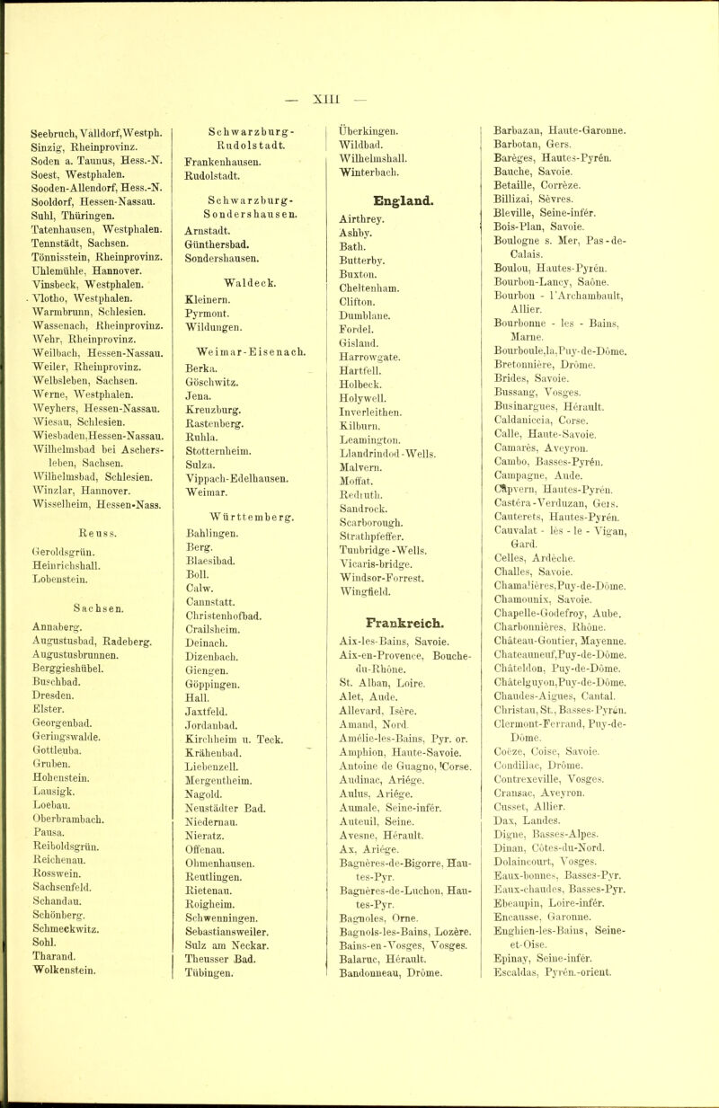 Seebruch, V alldorf, W estph. Sinzig, Rheinprovinz. Soden a. Taunus, Hess.-N. Soest, Westphalen. Sooden-Allendorf, Hess.-N. Sooldorf, Hessen-Nassau. Suhl, Thüringen. Tatenhausen, Westphalen. Tennstädt, Sachsen. Tönnisstein, Rheinprovinz. Uhlemiilile, Hannover. Yinsbeck, Westphalen. Vlotho, Westphalen. Warmbrunn, Schlesien. Wassenach, Rheinprovinz. Wehr, Rheinprovinz. Weilbach, Hessen-Nassau. Weiler, Rheinprovinz. Weibsleben, Sachsen. Werne, Westphalen. Weyhers, Hessen-Nassau. Wiesau, Schlesien. Wiesbaden,Hessen-Nassau. Wilhelmsbad bei Aschers- leben, Sachsen. Wilhelmsbad, Schlesien. Winzlar, Hannover. Wisselheim, Hessen-Nass. Reuss. Geroldsgrün. Heinrichshall. Lobenstein. Sachsen. Annaberg. Augustusbad, Radeberg. Augustusbrunnen. Berggieshiibel. Buschbad. Dresden. Bister. Georgenbad. Geringswalde. Gottleuba. Gruben. Hohenstein. Lausigk. Loebau. Oberbrambach. Pausa. Reiboldsgrün. Reichenau. Rosswein. Sachsenfeld. Schandau. Schönberg. Schmeckwitz. Sohl. Thar and. Wolkenstein. Schwarzburg- Rudolstadt. Frankenhausen. Rudolstadt. Schwarzburg- S ondershaus en. Arnstadt. Günthersbad. Sondershausen. Waldeck. Kleinern. Pyrmont. Wildungen. Weimar-Eisenach. Berka. Göschwitz. Jena. Kreuzburg. Rastenberg. Ruhla. Stotternheim. Sulza. Vippach-Edelhausen. W eimar. Württemberg. Bahlingen. Berg. Blaesibad. Boll. Calw. Cannstatt. Christenhofbad. Crailsheim. Deinach. Dizenbach. Giengen. Göppingen. Hall. Jaxtfeld. Jordanbad. Kirchheim u. Teck. Kräheubad. Liebenzell. Mergentheim. Nagold. Neustädter Bad. Niedernau. Nieratz. Offenau. Ohmenhausen. Reutlingen. Rietenau. Roigheim. Schwenningen. Sebastiansweiler. Sulz am Neckar. Theusser Bad. Tübingen. Überkingen. Wildbad. Wilhelmshall. Winterbach. England. Airthrey. Ashby. Bath. Butterby. Buxton. I Cheltenham. Clifton. Dumblane. Fordei. Gisland. | Harrowgate. Hartfell. Holbeck, j Holywell. Inverleithen. Kilburn. Leamington. Llandrindod-Wells. Malvem. Moffat. Redruth. Sandrock. Scarborough. Strathpfeffer. Tunbridge -Wells. Vicaris-bridge. Wiudsor-Forrest. Wingfield. Frankreich. Aix-les-Bains, Savoie. Aix-en-Provence, Bouclie- du- Rhone. | St. Alban, Loire. Alet, Aude. Allevard, Isere. Amand, Nord. Amelie-les-Bains, Pyr. or. Amphion, Haute-Savoie. Antoine de Guagno, 'Corse. Audinac, Ariege. Aulus, Ariege. Aumale, Seine-infer. Auteuil, Seine. Avesne, Herault. Ax, Ariege. Bagneres-de-Bigorre, Hau- tes-Pyr. Bagneres-de-Luchon, Hau- tes-Pyr. Bagnoles, Ome. Bagnols-les-Bains, Lozere. Bains-en-Vosges, Vosges. Balaruc, Herault. Bandonneau, DrOme. Barbazan, Haute-Garonne. Barbotan, Gers. Bareges, Hautes-Pyren. Bauche, Savoie. Betaille, Correze. Billizai, Sevres. Bleville, Seine-infer. Bois-Plan, Savoie. Boulogne s. Mer, Pas-de- Calais. Boulou, Hautes-Pyren. Bourbon-Lancy, Saöne. Bourbon - l’Archambault, Allier. Bourbonue - les - Bains, Marne. Bourboule,la,Puy-de-Döme. Bretonniere, Drome. Brides, Savoie. Bussang, Vosges. Businargues, Herault. Caldaniccia, Corse. Calle, Haute-Savoie. Camares, Aveyron. Cambo, Basses-Pyren. Campagne, Aude. Cftpvern, Hautes-Pyren. Castera-Verduzan, Geis. Cauterets, Hautes-Pyren. Cauvalat - les - le - Vigan, Gard. Celles, Ardeche. ChaUes, Savoie. Chamalieres,Puy-de-Döme. Chamounix, Savoie. Chapelle-Godefroy, Aube. Charbonnieres, Rhone. Chäteau-Gontier, Mayenne. Chateauneuf,Puy-de-Döme. Chäteldon, Puy-de-Döme. Chätelguyon,Puy-de-Dome. Chaudes-Aigues, Cantal. Christau, St., Basses-Pyren. Clermont-Ferrand, Puy-de- Döme. Coeze, Ooise, Savoie. Condillac, Drome. Contrexeville, Vosges. Cransac, Aveyron. Cusset, Allier. Dax, Landes. Digne, Basses-Alpes. Dinan, Cötes-du-Nord. Dolaincovu’t, Vosges. Eaux-bonnes, Basses-Pyr. Eaux-chaudes, Basses-Pyr. Ebeaupin, Loire-infer. Encausse, Garonne. Enghien-les-Bains, Seine- et-Oise. Epinay, Seine-infer. Escaldas, Pyren.-Orient.