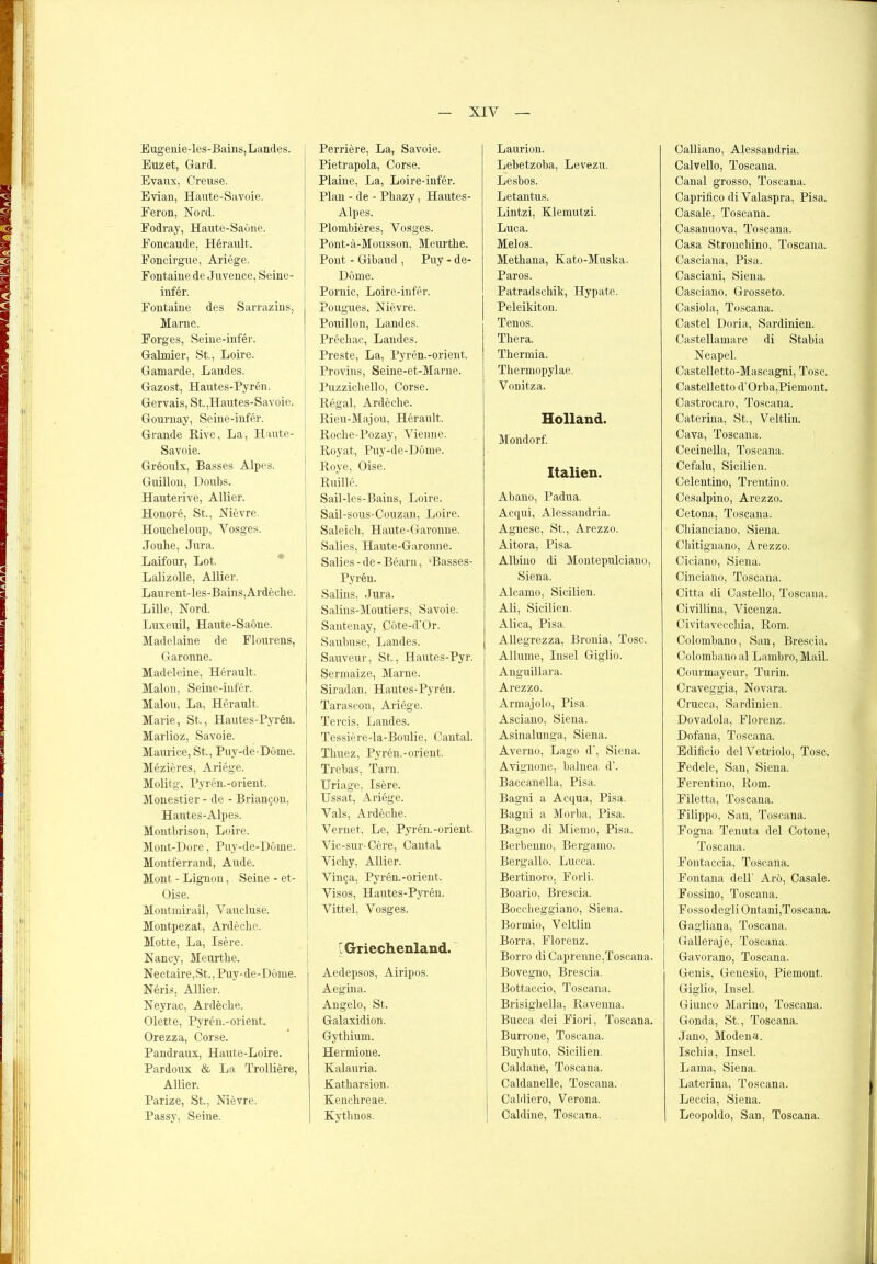 Eugenie-les-Bains,Landes. Euzet, Gard. Evaux, Creuse. Evian, Haute-Savoie. Feron, Nord. Fodray, Haute-Sabne. Foncaude, Herault. Foncirgue, Ariege. Fontaine de Juvence, Seine- infer. Fontaine des Sarrazins, j Marne. Forges, Seine-infer. Galmier, St., Loire. Gamarde, Landes. Gazost, Hautes-Pyren. Gervais, St.,Hautes-Savoie. Gournay, Seine-infer. Grande Rive, La, Haute- Savoie. Greoulx, Basses Alpes. Guillon, Doubs. Hauterive, Allier. Honore, St., Nievre. Houcheloup, Yosges. Jonhe, Jura. Laifour, Lot. Lalizolle, Allier. Laurent-les-Bains,Ardeche. Lille, Nord. Luxeuil, Haute-Saöne. Madelaine de Flourens, Garonne. Madeleine, Herault. Malon, Seine-infer. Malou, La, Herault. Marie, St., Hautes-Fyren. Marlioz, Savoie. Maurice, St., Puy-de-Döme. Mezieres, Ariege. Molitg, Pyren.-Orient. Monestier - de - BrianQon, Hautes-Alpes. Montbrison, Loire. Mont-Dore, Puy-de-Dome. Montferrand, Aude. Mont - Lignon, Seine - et- Oise. Montmirail, Yaucluse. Montpezat, Ardecbe. Motte, La, Isere. Nancy, Meurthe. Nectaire,St., Puy-de-DOme. Neris, Allier. Neyrac, Ardecbe. Olette, Pyren.-orient. Orezza, Corse. Pandraux, Haute-Loire. Pardoux & La Trolliere, Allier. Parize, St., Nievre. Passy, Seine. Perriere, La, Savoie. Pietrapola, Corse. Plaine, La, Loire-infer. Plan - de - Pliazy, Hautes- Alpes. Plombieres, Vosges. Pont-ä-Mousson, Meurtbe. Pont - Gibaud , Puy - de- Döme. Pornic, Loire-infer. Pougues, Nievre. Pouillon, Landes. Prechac, Landes. Preste, La, Pyren.-orient. Provins, Seine-et-Marne. Puzzicliello, Corse. Regal, Ardecbe. Rieu-Majou, Herault. Roclie-Pozay, Vienne. Royat, Puy-de-D6me. Roye, Oise. Ruille. Sail-les-Bains, Loire. Sail-sous-Couzau, Loire. Saleich, Haute-Garonne. Salies, Haute-Garonne. Salies - de - Bearn, Hasses- Pyren. Salins, Jura. Salins-Moutiers, Savoie. Santenay, Cöte-d’Or. Saubuse, Landes. Sauveur, St., Hautes-Pyr. Sennaize, Marne. Siradan, Hautes-Pyren. Tarascon, Ariege. Tercis, Landes. Tessiere-la-Boulie, Cantal. Tbuez, Pyren.-orient. Trebas, Tarn. Uriage, Isere. Ussat, Ariege. Vals, Ardecbe. Vernet, Le, Pyren.-orient. Vic-sur-Cere, Cantal Vicby, Allier. Vinca, Pyren.-orient. Visos, Hautes-Pyren. Vittel, Vosges. ^Griechenland. Aedepsos, Airipos. Aegina. Angelo, St. Galaxidion. Gytbium. Hermione. Kalauria. Katbarsion. Kencbreae. Kytbnos. Laurion. Lebetzoba, Levezu. Lesbos. Letantus. Lintzi, Klemutzi. Luc.a. Melos. Methana, Kato-Muska. Paros. Patradschik, Hypate. Peleikiton. Tenos. Thera. Thermia. Tbermopylae. Vonitza. Holland. Mondorf. Italien. Abano, Padua. : Acqui, Alessandria. Agnese, St., Arezzo. Aitora, Pisa. Albino di Montepulciano, Siena. Alcamo, Sicilien. Ali, Sicilien. Alica, Pisa. Allegrezza, Bronia, Tose. Allume, Insel Giglio. Anguillara. Arezzo. Armajolo, Pisa Asciano, Siena. Asinalunga, Siena. Averno, Lago d’, Siena. Avignone, balnea d’. Baccanella, Pisa. Bagni a Acqua, Pisa. Bagni a Morba, Pisa. Bagno di Miemo, Pisa. Berbenno, Bergamo. Bergallo, Lucca. Bertinoro. Forli. Boario, Brescia. Boccheggiano, Siena. Bormio, Veltlin Borra, Florenz. Borro di Caprenne,Toscana. Bovegno, Brescia. Bottaccio, Toscana. Brisigbella, Ravenna. Bucca dei Fiori, Toscana. Burrone, Toscana. Buybuto, Sicilien. Caldane, Toscana. Caldanelle, Toscana. Caldiero, Verona. Caldine, Toscana. Calliano, Alessandria. Calvello, Toscana. Canal grosso, Toscana. Caprilico di Valaspra, Pisa. Casale, Toscana. Casanuova, Toscana. Casa Stroncbino, Toscana. Casciana, Pisa. Casciani, Siena. Casciano, Grosseto. Casiola, Toscana. Castel Doria, Sardinien. Castellamare di Stabia Neapel. Castelletto-Mascagni, Tose. Castelletto d’ Orba, Piemont. Castrocaro, Toscana. Caterina, St., Veltlin. Cava, Toscana. Cecinella, Toscana. Cefalu, Sicilien. Celentino, Trentino. Cesalpino, Arezzo. Cetona, Toscana. Chianciano, Siena. Chitignano, Arezzo. Ciciano, Siena. Cinciano, Toscana. Citta di Castello, Toscana. Civillina, Vicenza. Civitaveccliia, Rom. Colombano, Sau, Brescia. Colombano al Lambro, Mail. Courmayeur, Turin. Craveggia, Novara. Crucca, Sardinien. Dovadola, Florenz. Dofana, Toscana. Edificio delVetriolo, Tose. Fedele, San, Siena. Ferentino, Rom. Filetta, Toscana. Filippo, San, Toscana. Fogna Tenuta del Cotone, Toscana. Fontaccia, Toscana. Fontana del! Arö, Casale. Fossino, Toscana. Fosso degli Ontani,Toscana. Gagliana, Toscana. Galleraje, Toscana. Gavorano, Toscana. Genis, Genesio, Piemont. Giglio, Insel. Giunco Marino, Toscana. Gonda, St., Toscana. Jano, Modena. Iscbia, Insel. Lama, Siena. Lat.erina, Toscana. Leccia, Siena. Leopoldo, San, Toscana.