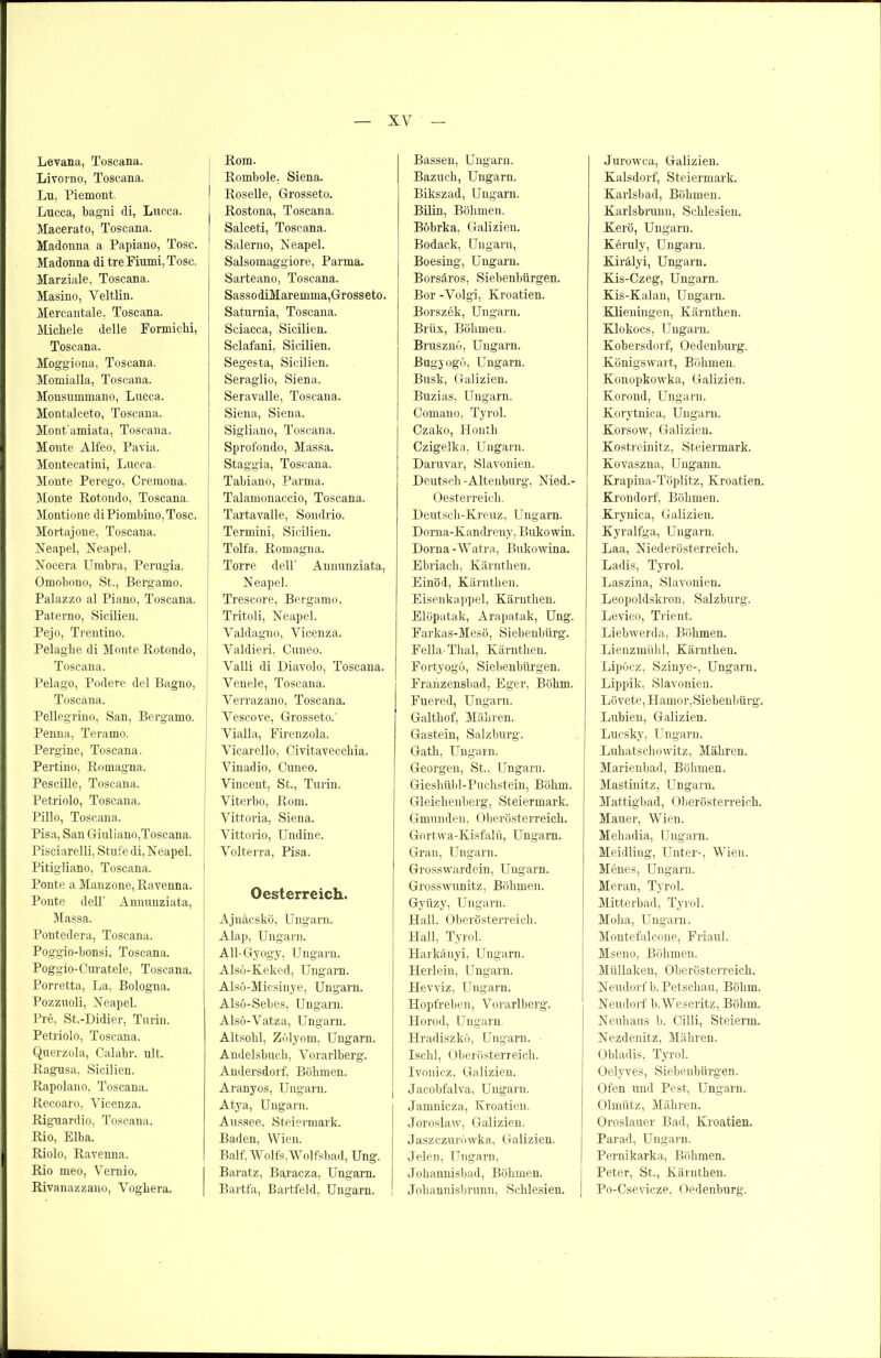 Levana, Toscana. Livorno, Toscana, Ln, Piemont. Lucca, bagni di, Lucca. Macerato, Toscana. Madonna a Papiano, Tose. Madonna di treFiumi.Tosc. Marziale, Toscana. Masino, Veltlin. Mercantale, Toscana. Michele delle Formichi, Toscana. Moggioua, Toscana. Momialla, Toscana. Monsummano, Lucca, Montalceto, Toscana. Mont'amiata, Toscana. Monte Alfeo, Pavia. Montecatini, Lucca. Monte Perego, Cremona. Monte Rotondo, Toscana, Montione diPiombino.Tosc. Mortajone, Toscana, Neapel, Neapel. Nocera Umbra, Perugia. Omobono, St., Bergamo. Palazzo al Piano, Toscana. Paterno, Sicilien. Pejo, Trentino. Pelaghe di Monte Rotondo, Toscana. Pelago, Podere del Bagno, Toscana. Pellegrino, San, Bergamo. Penna, Terarno. Pergine, Toscana. Pertino, Romagna. Pescille, Toscana. Petriolo, Toscana, Pillo, Toscana. Pisa, San Giuliano,Toscana. Pisciarelli, Stufe di, Neapel. Pitigliano, Toscana, Ponte a Manzone, Ravenna. Ponte dell’ Annunziata, Massa. Pontedera, Toscana. Poggio-bonsi, Toscana. Poggio-Ouratele, Toscana. Porretta, La, Bologna. Pozzuoli, Neapel. Pre, St.-Didier, Turin. Petriolo, Toscana, Querzola, Calabr. ult. Ragusa, Sicilien. Rapolano, Toscana, Recoaro, Vicenza, Riguardio, Toscana. Rio, Elba. Riolo, Ravenna. Rio meo, Vernio. Rivanazzano, Vogliera. Rom. Rombole. Siena. I Roselle, Grosseto. Rostona, Toscana. Salceti, Toscana. Salerno, Neapel. Salsomaggiore, Parma. Sarteano, Toscana. SassodiMaremma, Grosseto. Saturnia, Toscana. Sciacca, Sicilien. Sclafani, Sicilien. Segesta, Sicilien. Seraglio, Siena. Seravalle, Toscana. Siena, Siena. Sigliano, Toscana. Sprofondo, Massa. Staggia, Toscana. | Tabiano, Parma. Talamonaccio, Toscana. Tartavalle, Sondrio. Termini, Sicilien. Tolfa, Romagna. i Torre dell’ Annunziata, Neapel. j Trescore, Bergamo. Tritoli, Neapel. Valdagno, Yicenza. Valdieri, Cuneo. Valli di Diavolo, Toscana. Venele, Toscana. Verrazano, Toscana. Vescove, Grosseto.' Vialla, Firenzola. Vicarello, Civitavecchia. Vinadio, Cuneo. Vincent, St., Turin. Viterbo, Rom. Vittoria, Siena, Vittorio, Undine. Volterra, Pisa, Oesterreich. Ajnäcskö, Ungarn. Alap, Ungarn. All-Gyogy, Ungarn. Alsö-Keked, Ungarn. Alsö-Micsinye, Ungarn. Alsö-Sebes, Ungarn. Alsö-Vatza, Ungarn. Altsohl, Zölyom, Ungarn. Andelsbuch, Vorarlberg. Andersdorf, Böhmen. Aranyos, Ungarn. Atya, Ungarn. Aussee, Steiermark. Baden, Wien. Balf, Wolfs,Wolfsbad, Ung. Baratz, Bapaeza, Ungarn. Bartfa, Bartfeld, Ungarn. Bassen, Ungarn. Bazuch, Ungarn. Bikszad, Ungarn. Bilin, Böhmen. Bobrka, Galizien. Bodack, Ungarn, Boesing, Ungarn. Borsäros, Siebenbürgen. Bor -Volgi, Kroatien. Borszek, Ungarn. Brüx, Böhmen. Brusznö, Ungarn. Bugyogö, Ungarn. Busk, Galizien. Buzias, Ungarn. Comaiio, Tyrol. Czako, Honth Czigelka, Ungarn. Daruvar, Slavonien. Deutsch -Altenburg. Nied.- Oesterreich. Deutsch-Kreuz, Ungarn. Dorna-Kandreny, Bukowin. Dorna -Watra, Bukowina. Ebriach, Kärnthen. Einöd, Kärnthen. Eisenkappel, Kärnthen. Elöpatak, Arapatak, Ung. Farkas-Mesö, Siebenbürg. Fella-Thal, Kärnthen. Fortyogö, Siebenbürgen. Franzensbad. Eger, Böhm. Fuered, Ungarn. Galthof, Mähren. Gastein, Salzburg. Gath, Ungarn. Georgen, St., Ungarn. Gieshübl-Puchstein, Böhm. Gleichenberg, Steiermark. Gmunden, Oberösterreich. Gortwa-Kisfalü, Ungarn. Gran, Ungarn. Grosswardein, Ungarn. Grosswunitz, Böhmen. Gyiizy, Ungarn. Hall. Oberösterreich. Hall, Tyrol. Harkänyi, Ungarn. Herlein, Ungarn. Hevviz, Ungarn. Hopfreben, Vorarlberg. Horod, Ungarn. Hradiszkö, Ungarn. Ischl, Oberösterreich. Ivonicz, Galizien. Jacobfalva, Ungarn. Jamnicza, Kroatien. Joroslaw, Galizien. Jaszczuröwka, Galizien. Jelen, Ungarn, Johannisbad, Böhmen. Johannisbrunn, Schlesien. Jurowca, Galizien. Kalsdorf, Steiermark. Karlsbad, Böhmen. Karlsbrunu, Schlesien. Kerö, Ungarn. Keruly, Ungarn. Kirälyi, Ungarn. Kis-Czeg, Ungarn. Kis-Kalan, Ungarn. Klieningen, Kärnthen. Klokocs, Ungarn. Kobersdorf, Oedenburg. Königswart, Böhmen. Konopkowka, Galizien. Korond, Ungarn. Korytnica, Ungarn. Korsow, Galizien. Kostreinitz, Steiermark. Kovaszna, Ungann. Krapma-Töplitz, Kroatien. Krondorf, Böhmen. Krynica, Galizien. Kyralfga, Ungarn. Laa, Niederösterreich. Ladis, Tyrol. Laszina, Slavonien. Leopoldskron, Salzburg. Levico, Trient. Liebwerda, Böhmen. Lienzmühl, Kärnthen. Lipöcz, Szinye-, Ungarn. Lippik, Slavonien. Lövete, Hamor, Siebenbürg. Lubieu, Galizien. Lucsky, Ungarn. Luhatschowitz, Mähren. Marienbad, Böhmen. Mastinitz, Ungarn. Mattigbad, Oberösterreich. Mauer, Wien. Mehadia, Ungarn. Meidling, Unter-, Wien. Menes, Ungarn. Meran, Tyrol. Mitterbad, Tyrol. Moha, Ungarn. Montefalcone, Friaul. Mseno, Böhmen. Müllaken, Oberösterreich. Neudorf b.Petschau, Böhm. Neudorf b.Weseritz, Böhm. Neuhaus b. Cilli, Steierm. Nezdenitz, Mähren. Obladis, Tyrol. Oelyves, Siebenbürgen. Ofen und Pest, Ungarn. Olmütz, Mähren. Oroslauer Bad, Kroatien. Parad, Ungarn. Pernikarka, Böhmen. Peter, St., Kärnthen. Po-Csevicze, Oedenburg.