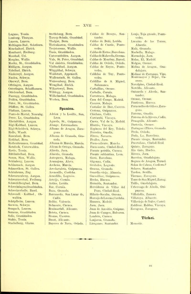 Lugano, Tessin. Luxburg, Thurgau. Luzern, Luzern. Meltingen-Bad, Solothurn. Mönchaltorf, Zürich. Montharri, Freiburg. Moosbad, Uri. Morgins, Wallis. Moritz, St., Graubünden. Mülligen, Aargau. Nidelbad, Zürich. Niederwyl, Aargau. Nuolen, Schwyz. Oberwyl, Bern. Oftringen, Aargau. Osterfingen, Schaffhausen. Otteleuebad, Bern. Passugg, Graubünden. Peiden, Graubünden. Peter, St., Graubünden. Pfäffers, St. Gallen. Pfafihau, Luzern. Ponts-de-Martel, Neuenhg. Prese, Le, Graubünden. Rheinfelden, Aargau. Rigi-Kaltbad, Luzern. Rigi-Scheideck, Schwyz. Rolle, Waadt. Rosenlaui, Bern. Rothbad, Bern. Rothenbrunnen, Graubünd. Rotzloch, Unterwalden. Rovio, Tessin. Rütihubelbad, Bern. Saxon, Sion, Wallis. Schimberg, Luzern. Sehinznach, Aargau. Schmerikon, St. Gallen. Schönbrunn, Zug. Schwarzenberg, Aargau. Schwarzseebad, Freiburg. Schwefelbergbad, Bern. Schweiningen,Graubünden. Schweizerhalle, Basel. Schwendi - Kaltbad , Ob- walden. Schüpfheim, Luzern. Seewen, Schwyz. Sempach, Luzern. Serneus, Graubünden. Solis, Graubünden. Stabio, Tessin. Stachelberg, Glarus. Steffisburg, Bern. Tarasp-Schuls, Graubünd. Thalgut, Bern. Tiefenkasten, Graubünden. Troistorrens, Wallis. Tusis, Graubünden. Unterentfelden, Aargau. Vals, St. Peter, Graubünd. Val sinistra, Graubünden. Visibachbad, Aargau. Wäggithal, Schwyz. Waldstatt, Appenzell. Wallenstadt, St. Gallen. Weissenburg, Bern. Wengibad, Zürich. Wikartswyl, Bern. Wildegg, Aargau. Wilhelmsbad, Graubünden. Worben, Bern. Spanien. Adrian y la Losilla, San, Leon. Agueda, St., Guipuzcoa. Alange, Estremadura. Alhama de Aragon, Zara- goza. Alhama de Granada, Gra- nada. Alhama de Murcia, Murcia. Alicun de Ortega, Granada. Aliseda, Jaen. Almeria, Granada. Antequera, Malaga. Aramajona, Alava. Archena, Murcia. Arechavaleta, Guipuzcoa. Arenosillo, Cordoba. Arnedillo, Logrofio. Arteijo, Coruna. Arties, Lerida. Bar, Coruna. Baza, Granada. Barrameda, San Lucar de, Oadix. Bellüs, Valencia. Belmonte, Cuenca. Benimarfull, Alicante. Beteta, Cuenca. Brozas, Caceres. Busot-, Alicante. Buy eres de Nava, Oviedo. Caldas de Besaya, San- tander. Caldas de Bohi, Lerida. Caldas de Cuntis, Ponte- vedra. Caldas de Estrac,Barcelona. Caldas deMalavella,Gerona. Caldas de Montbuy, Barcel. Caldas de Oviedo, Oviedo. Caldas de Reyes, Ponte- vedra. Caldelas de Tuy, Ponte- vedra. Caldillas de S. Miguel, Salamanca. Carballino, Orense. Carballo, Coruna. Carratraca, Malaga. Casa del Carnpo, Madrid. Casares, Malaga. Castanar de Ibor, Caceres. Cestona, Guipuzcoa. Chiclana, Cadix. Cortezubi, Vizeaya. Cueva, Val de la, Madrid. Elorrio, Vizeaya. Espinosa del Rey, Toledo. Ferreira, Guadix. Fitero, Navarra. Frailes, Jaen. Fuen-caliente, Mancha. Fuen-santa, Ciudad-Real. Fuente potrida, Cuenca. Fuente sublantina, Leon. Gavä, Barcelona, Gigonza, Cadix. Grabalos, Logrono. Graena, Granada. Guardia-vieja, Almeria. Guesalibar, Guipuzcoa. Hecho, Huesca, Hermida, Santander. Hervideros de Villar del Pozo, Ciudad-Real. Hilario-Sacalm, Gerona. Horcajo deLucena,Cordoba. Humera, Madrid. Jaen, Jaen. Juan de Azcoitia, Guipuzc. Juan de Carnpos, Balearen. Landete, Cuenca. Lanjaron, Granada. L ierganes, S an tan der. Loujo, Toja grande, Ponte- vedra. Lucaina de las Torres, Almeria. Mala, Granada. Marbella, Malaga. Marmolejo, Jaen. Molar, El, Madrid. Molgas, Orense. Molina de Aragon, Gua- dalajara. Molinar de Carranza, Vize. Montemayor y Bejar, Ca- ceres. Navalpino, Ciudad-Real. Novelda, Alicante. Ontaneda y Alceda, San- tander. Orense, Orense. Panticosa, Huesca. Paracuellos de Giloca, Zara- goza. Paterna, Guadix. Paterna de la Rivera, Cadix. Penaguila, Alicante. Portovia, Orense. Portugos OPitres, Granada. Prelo, Oviedo. Puda, La, Barcelona. Puente viesgo, Santander. Puertolano, Ciudad-Real. Quinte, Zaragoza. Rio tinto, Huelva. Rivera, Jaen. Sacedon, Guadalajara, Segura de Aragon, Teruel. Solan de Cabras, Cordowa? Solares, Santander. Tardon, Sevilla. Tiermas, Zaragoza. Torre de San Miguel, Zarag. Trillo, Guadalajara. Urberoaga de Alzola, Gui- puzcoa. Villafafila, Zamora. Villatoya, Albacete. Villavieja deNules, Oastel: Zaldivar, Zaldua, Vizeaya. Zaragoza, Zaragoza. Türkei. Monastir. in