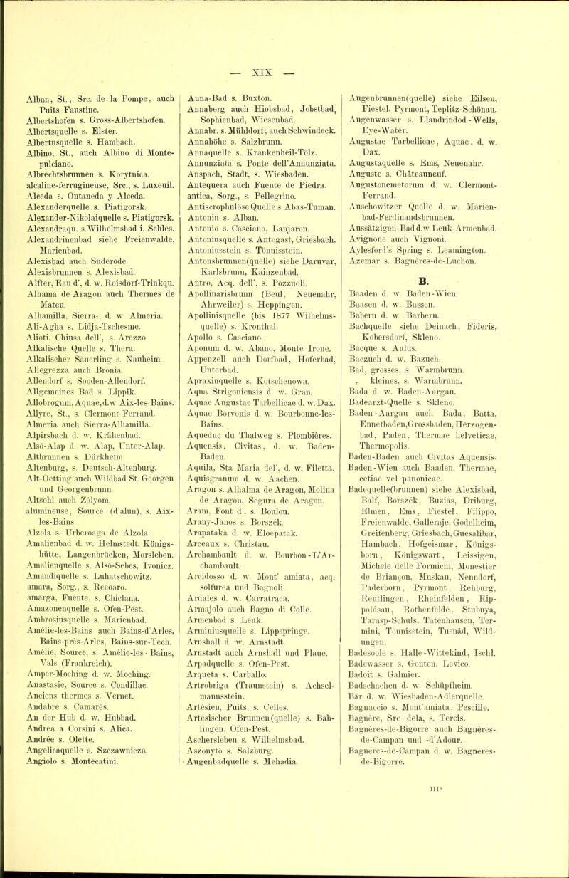 Alban, St., Src. de la Pompe, auch Puits Faustine. Albertshofen s. Gross-Albertshofen. Albertsquelle s. Elster. Albertusquelle s. Hambach. Albino, St., auch Albino di Monte- pulciano. Albreclitsbrunnen s. Korytnica. alcaline-ferrugineuse, Src., s. Luxeuil. Alceda s. Ontaneda y Alceda. Alexanderquelle s. Piatigorsk. Alexander-Nikolaiquelle s. Piatigorsk. Alexandraqu. s.Willielmsbad i. Schles. Alexandrinenbad siehe Freienwalde, Marienbad. Alexisbad auch Suderode. Alexisbiunnen s. Alexisbad. Alfter, Eau d’, d. w. Roisdorf-Trinkqu. Alhama de Aragon auch Thermes de Maten. Alhamilla, Sierra-, d. w. Almeria. Ali-Agha s. Lidja-Tschesme. Alioti, Chiusa dell’, s. Arezzo. Alkalische Quelle s. Thera. Alkalischer Säuerling s. Nauheim. Allegrezza auch Bronia. Aliendorf s. Sooden-Allendorf. Allgemeines Bad s. Lippik. Allobrogum, Aquae, d. w. Aix-les- Bains. Allyre, St., s. Clermont Ferrand. Almeria auch Sierra-Alliamilla. Alpirsbacli d. w. Krähenbad. Alsö-Alap d. w. Alap, Unter-Alap. Altbrunnen s. Dürkheim. Altenburg, s. Deutsch-Altenburg. Alt-Oetting auch Wildbad St. Georgen und Georgenbrunn. Altsohl auch Zölyom. alumineuse, Source (d’alun), s. Aix- les-Bains Alzola s. Urberoaga de Alzola. Amalienbad d. w. Helmstedt, Königs- hütte, Langenbrücken, Morsleben. Amalienquelle s. Alsö-Sebes, Ivonicz. Amandiquelle s. Luhatschowitz. amara, Sorg., s. Recoaro. amarga, Fuente, s. Chiclana. Amazonenquelle s. Ofen-Pest. Ambrosiusquelle s. Marienbad. Amelie-les-Bains auch Bains-d'Arles, Bains-pres-Arles, Bains-sur-Tech. Amelie, Source, s. Amelie-les - Bains, Vals (Frankreich). Amper-Moching d. w. Moching. Anastasie, Source s. Condillac. Anciens thermes s. Vernet. Andabre s. Camares. An der Hub d. w. Hubbad. Andrea a Corsini s. Alica. Andree s. Olette. Angelicaquelle s. Szczawnicza. Angiolo s. Montecatini. Anna-Bad s. Buxton. Annaberg auch Hiobsbad, Jobstbad, Sophienbad, Wiesenbad. Annabr. s. Mühldorf; auch Schwindeck. Annaliöhe s. Salzbrunn. Annaquelle s. Krankenheil-Tölz. Annunziata s. Ponte dell'Annunziata. Anspach, Stadt, s. Wiesbaden. Antequera auch Fuente de Piedra, antica, Sorg., s. Pellegrino. Antiscrophulöse Quelle s. Abas-Tuman. Antonin s. Alban. Antonio s. Casciano, Lanjaron. Antoniusquelle s. Antogast, Griesbach. Antoniusstein s. Tönnisstein. Antonsbrunnen(quelle) siehe Daruvar, Karlsbrunn, Kainzenbad. Antro, Acq. dell’, s. Pozzuoli. Apollinarisbrunn (lienl, Neuenahr, Ahrweiler) s. Heppingen. Apollinisquelle (bis 1877 Wilhelms- quelle) s. Kronthal. Apollo s. Casciano. Aponum d. w. Abano, Monte Irone. Appenzell auch Dorfbad, Hoferbad, Unterbad. Apraxinquelle s. Kotschenowa. Aqua Strigoniensis d. w. Gran. Aquae Augustae Tarbellicae d. w. Dax. Aquae Borvonis d. w. Bourbonne-les- Bains. Aqueduc du Thalweg s. Plombieres. Aquensis, Civitas, d. w. Baden- Baden. Aquila, Sta Maria del’, d. w. Filetta. Aquisgranum d. w. Aachen. Aragon s. Alhalma de Aragon, Moliua de Aragon, Segura de Aragon. Aram, Font d’, s. Boulou. Arany-Janos s. Borszek. Arapataka d. w. Eloepatak. Arceaux s. Christau. Archambault d. w. Bourbon-L’Ar- chambault. Arcidosso d. w. Mont’ amiata, acq. solfurea und Bagnoli. Ardales d. w. Carratraca. Armajolo auch Bagno di Colle. Armenbad s. Leuk. Arminiusquelle s. Lippspringe. Arnshall d. w. Arnstadt. Arnstadt auch Arnshall und Plaue. Arpadquelle s. Ofen-Pest. Arqueta s. Carballo. Artrobriga (Traunstein) s. Achsel- mannsstein. Artesien, Puits, s. Celles. Artesischer Brunnen (quelle) s. Bah- lingen, Ofen-Pest. Aschersleben s. Wilhelmsbad. Aszonytö s. Salzburg. Augenbadquelle s. Mehadia. Augenbrunnen(quelle) siehe Eilsen, Fiestel, Pyrmont, Teplitz-Schönau. Augenwasser s. Llandrindod-Wells, Eye-Water. Augustae Tarbellicae, Aquae, d. w. Dax. Augustaquelle s. Ems, Neuenahr. Auguste s. Chäteauneuf. Augustonemetorum d. w. Clerraont- Ferrand. Auschowitzer Quelle d. w. Marien- bad-Ferdinandsbrunnen. Aussätzigen-Bad d. w. Leuk-Armenbad. Avignone auch Vignoni. AylesforJ’s Spring s. Leamington. Azemar s. Bagneres-de-Luchon. B. Baaden d. w. Baden-Wien. Baasen d. w. Bassen. Babern d. w. Barbern. Bachquelle siehe Deinach, Fideris, Kobersdorf, Skleno. Bacque s. Aulus. Baczuch d. w. Bazuch. Bad, grosses, s. Warmbrunn. „ kleines, s. Warmbrunn. Bada d. w. Baden-Aargau. Badearzt-Quelle s. Skleno. Baden-Aargau auch Bada, Batta, Ennetbaden,Grossbaden, Herzogen- bad, Paden, Thermae helveticae, Thermopolis. Baden-Baden auch Civitas Aquensis. Baden-Wien auch Baaden, Thermae, cetiae vel panonicae. Badequelle(brunnen) siehe Alexisbad, Balf, Borszek, Buzias, Driburg, Eimen, Ems, Fiestel, Filippo, Freienwalde, Galleraje, Godelheim, Greifenberg, Griesbach, Guesalibar, Hambach, Hofgeismar, Königs- born , Königswart, Leissigen, Michele delle Formichi, Monestier de Brianeon, Muskau, Nenndorf, Paderborn, Pyrmont, Rehburg, Reutlingen, Rheinfelden, Rip- poldsau , Rothenfelde, Stubnya, Tarasp-Schuls, Tatenhausen, Ter- mini, Tönnisstein, Tusnäd, Wild- ungen. Badesoole s. Halle-Wittekind, Ischl. Badewasser s. Gonten, Levico. Badoit s. Galmier. Badschachen d. w. Schüpfheim. Bär d. w. Wiesbaden-Adlerquelle. Bagnaccio s. Mont'amiata, Pescille. Bagnere, Src dela, s. Tercis. Bagneres-de-Bigorre auch Bagneres- de-Campan und -d’Adour. Bagneres-de-Campan d. w. Bagneres- de-Bigorre. in*