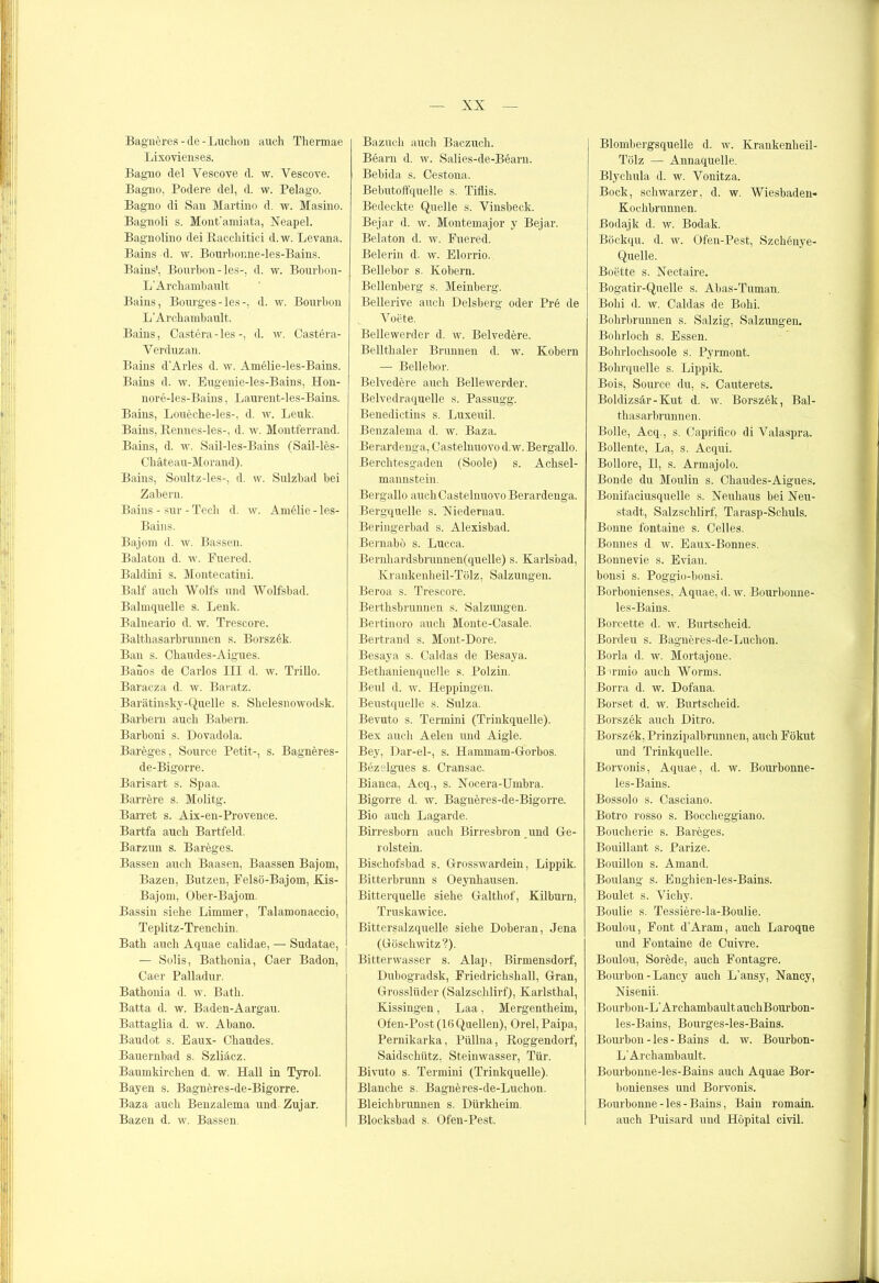 Bagneres-de-Luchon auch Thermae Lixovienses. Bagno del Vescove d. w. Vescove. Bagno, Podere del, d. w. Pelago. Bagno di San Martine d. w. Masino. Bagnoli s. Mont’amiata, Neapel. Bagnolino dei Racchitici d.w. Levana. Bains d. w. Bourhonne-les-Bains. Bains', Bourbon - les-, d. w. Bourbon- L’Archambault Bains, Bourges-les-, d. w. Bourbon L’Arcbambault. Bains, Castera-les-, d. w. Castera- Yerduzan. Bains d’Arles d. w. Amelie-les-Bains. Bains d. w. Eugenie-les-Bains, Hon- nore-les-Baius, Lanrent-les-Bains. Bains, Loueche-les-, d. w. Leuk. Bains, Rennes-les-, d. w. Montferrand. Bains, d. w. Sail-les-Bains (Sail-les- Cbäteau-Morand). Bains, Soultz-les-, d. w. Sulzbad bei Zabern. Bains - sur - Tech d. w. Amelie - les- Bains. Bajom d. w. Bassen. Balaton d. w. Fuered. Baldini s. Montecatini. Balf auch Wolfs und Wolfsbad. Balmquelle s. Lenk. Balneario d. w. Trescore. Baltbasarbrunnen s. Borszek. Ban s. Cbaudes-Aigues. Banos de Carlos III d. w. Trillo. Baracza d. w. Baratz. Barätinsky-Quelle s. Slielesnowodsk. Barbern auch Babern. Barboni s. Dovadola. Bareges, Source Petit-, s. Bagneres- de-Bigorre. Barisart s. Spaa. Barrere s. Molitg. Barret s. Aix-en-Provence. Bartfa auch Bartfeld. Barzun s. Bareges. Bassen auch Baasen, Baassen Bajom, Bazen, Butzen, Felsö-Bajom, Kis- Bajom, Ober-Bajom. Bassin siehe Limmer, Talamonaccio, Teplitz-Trenchin. Bath auch Aquae calidae, — Sudatae, — Solis, Bathonia, Caer Badon, Caer Palladur. Bathonia d. w. Bath. Batta d. w. Baden-Aargau. Battaglia d. w. Abano. Baudot s. Eaux- Chaudes. Bauernbad s. Szliäcz. Baumkirchen d. w. Hall in Tyrol. Bayen s. Bagneres-de-Bigorre. Baza auch Benzalema und Zujar. Bazen d. w. Bassen. Bazuch auch Baczuch. Bearn d. w. Salies-de-Bearn. Bebida s. Cestona. Bebutoffquelle s. Tiflis. Bedeckte Quelle s. Vinsbeck. Bejar d. w. Montemajor y Bejar. Belaton d. w. Fuei*ed. Beierin d. w. Elorrio. Bellebor s. Kobern. Bellenberg s. Meinberg. Bellerive auch Delsberg oder Pre de Voete. Bellewerder d. w. Belvedere. Bellthaler Brunnen d. w. Kobern — Bellebor. Belvedere auch Bellewerder. Belvedraquelle s. Passugg. Benedictins s. Luxeuil. Benzalema d. w. Baza. Berardenga, Castelnuovo d.w. Bergallo. Berchtesgaden (Soole) s. Achsel- mannstein. Bergallo auch Castelnuovo Berardenga. Bergquelle s. Niedernau. Beringerbad s. Alexisbad. Bernabö s. Lucca. Bernliardsbrunnen(quelle) s. Karlsbad, Krankenheil-Tölz, Salzungen. Beroa s. Trescore. Berthsbrunnen s. Salzmigen. Bert.inoro auch Monte-Casale. Bertrand s. Mont-Dore. Besaya s. Caldas de Besaya. Bethanienquelle s. Polzin. Beul d. w. Heppingen. Beustquelle s. Sulza. Bevuto s. Termini (Trinkquelle). Bex auch Aelen und Aigle. Bey, Dar-el-, s. Hammam-Gorbos. Bezelgues s. Cransac. Bianca, Acq., s. Nocera-Umbra. Bigorre d. w. Bagneres-de-Bigorre. Bio auch Lagarde. BiiTesborn auch Birresbron und Ge- rolstein. Bischofsbad s. Grosswardein, Lippik. Bitterbrunn s Oeynhausen. Bitterquelle siehe Galthof, Kilburn, Truskawice. Bittersalzquelle siehe Doberan, Jena (Göschwitz ?). Bitterwasser s. Alap, Birmensdorf, Dubogradsk, Friedrichshall, Gran, Grosslüder (Salzschlirf), Karlsthal, Kissingen, Laa, Mergentheim, Ofen-Post (16 Quellen), Orel, Paipa, Pernikarka, Püllna, Roggendorf, Saidschütz, Steinwasser, Tür. Bivuto s. Termini (Trinkquelle). Blanche s. Bagneres-de-Luchon. Bleichbrunnen s. Dürkheim. Blocksbad s. Ofen-Pest. Blombergsquelle d. w. Krankenheil- Tölz — Annaquelle. Blychula d. w. Yonitza. Bock, schwarzer, d. w. Wiesbaden- Kochbrunnen. Bodajk d. w. Bodak. Böckqu. d. w. Ofen-Pest, Szchenye- Q.uelle. Boette s. Nectaire. Bogatir-Quelle s. Abas-Tuman. Bold d. w. Caldas de Bold. Bohrbrunnen s. Salzig, Salzungen. Bohrloch s. Essen. Bohrlochsoole s. Pyrmont. Bohrquelle s. Lippik. Bois, Source du, s. Cauterets. Boldizsär-Kut d. w. Borszek, Bal- thasarbrunnen. Bolle, Acq., s. Caprifico di Valaspra. Bollente, La, s. Acqui. Boilore, II, s. Armajolo. Bonde du Moulin s. Cbaudes-Aigues. Bonifaciusquelle s. Neuhaus bei Neu- stadt, Salzschlirf, Tarasp-Schuls. Bonne fontaine s. Celles. Bonnes d w. Eaux-Bonnes. Bonnevie s. Evian. bonsi s. Poggio-bonsi. Borbonienses, Aquae, d. w. Bourbonne- les-Bains. Borcette d. w. Burtscheid. Bordeu s. Bagneres-de-Luchon. Borla d. w. Mortajone. B u-mio auch Worms. Borra d. w. Dofana. Borset d. w. Burtscheid. Borszek auch Ditro. Borszek, Prinzipalbrunnen, auch Fökut und Trinkquelle. Borvonis, Aquae, d. w. Bourbonne- les-Bains. Bossolo s. Casciano. Botro rosso s. Boccheggiano. Bouclierie s. Bareges. Bouillant s. Parize. Bouillon s. Amand. Boulang s. Enghien-les-Bains. Boulet s. Vichy. Boulie s. Tessiere-la-Boulie. Boulou, Font d’Aram, auch Laroque und Fontaine de Cuivre. Boulou, Sorede, auch Fontagre. Bourbon - Lancy auch L'ansy, Nancy, Nisenii. Bourbon-L’ArchambaultauchBourbon- les-Bains, Bourges-les-Bains. Boui'bon- les -Bains d. w. Bourbon- L’Archambault. Bourbonne-les-Bains auch Aquae Bor- bonienses und Borvonis. Bourbonne-les-Bains, Bain romain. auch Puisard und Höpital civil.