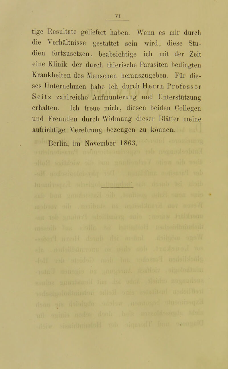 vr tige Resultate geliefert haben. Wenn es mir durch die Verhältnisse gestattet sein wird, diese Stu- dien fortzusetzen, beabsichtige ich mit der Zeit eine Klinik der durch thierische Parasiten bedingten Krankheiten des Menschen herauszugeben. Für die- ses Unternehmen habe ich durch Herrn Professor Seitz zahlreiche Aufmunterung und Unterstützung erhalten. Ich freue mich, diesen beiden Collegen und Freunden durch Widmung dieser Blätter meine aufrichtige Verehrung bezeugen zu können. Berlin, im November 1863.