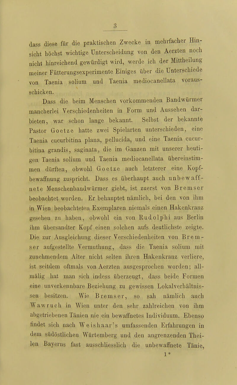 dass diese für die praktischen Zwecke in mehrfacher Hin- sicht höchst wichtige Unterscheidung von den Aerzten noch nicht hinreichend gewürdigt wird, werde ich der Mittheilung meiner Fütterungsexperimente Einiges über die Unterschiede von Taenia solium und Taenia mediocanellata voraus- schicken. Dass die beim Menschen vorkommenden Bandwürmer mancherlei Verschiedenheiten in Form und Aussehen dar- bieten, war schon lange bekannt. Selbst der bekannte Pastor Goetze hatte zwei Spielarten unterschieden, eine Taenia cucurbitina plana, pellucida, und eine Taenia cucur- bitina grandis, saginata, die im Ganzen mit unserer heuti- gen Taenia solium und Taenia mediocanellata übereinstim- men dürften, obwohl Goetze auch letzterer eine Kopf- bewaffnung zuspricht. Dass es überhaupt auch unbewaff- nete Menschenbandwürmer giebt, ist zuerst von Bremser beobachtet worden. Er behauptet nämlich, bei den von ihm in Wien beobachteten Exemplaren niemals einen Hakenkranz gesehen zu haben, obwohl ein von Rudolp'hi aus Berlin ihm übersandter Kopf einen solchen aufs deutlichste zeigte. Die zur Ausgleichung dieser Verschiedenheiten von Brem- ser aufgestellte Vermuthung, dass die Taenia solium mit zunehmendem Alter nicht selten ihren Hakenkranz verliere, ist seitdem oftmals von Aerzten ausgesprochen worden; all- mälig hat man sich indess überzeugt, dass beide Formen eine unverkennbare Beziehung zu gewissen Lokalverhältnis- sen besitzen. Wie Bremser, so sah nämlich auch Wawruch in Wien unter den sehr zahlreichen von ihm abgetriebenen Tänien nie ein bewaffnetes Individuum. Ebenso findet sich nach Weishaar's umfassenden Erfahrungen in dem südöstlichen Würtemberg und den angrenzenden Thei- len Bayerns fast ausschliesslich die unbewaffnete Tänie, 1*