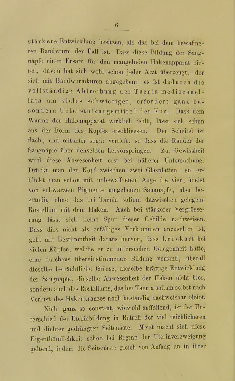 stcärkere Entwicklung besitzen, als das bei dem bewalTne- ten Bandwurm der Fall ist. Dass diese Bildung der Saug- näpfe einen Ersatz für den mangelnden Hakenapparat bie- tet, davon hat sich wohl schon jeder Arzt überzeugt, der sich mit Bandwurmkuren abgegeben; es ist dadurch die vollständige Abtreibung der Taenia mediocanel- lata um vieles schwieriger, erfordert ganz be- sondere Unterstützungsmittel der Kur. Dass dem Wurme der Hakenapparat wirklich fehlt, lässt sich schon aus der Form des Kopfes erschliessen. Der Scheitel ist flach, und mitunter sogar vertieft, so dass die Ränder der Saugnäpfe über denselben hervorspringen. Zur Gewissheit wird diese Abwesenheit erst bei näherer Untersuchung. Drückt man den Kopf zwischen zwei Glasplatten, so er- blickt man schon mit unbewaffnetem Auge die vier, meist von schwarzem Pigmente umgebenen Saugnäpfe, aber be- ständig ohne das bei Taenia solium dazwischen gelegene Rostellum mit dem Haken. Auch bei stärkerer Yergrösse- rung lässt sich keine Spur dieser Gebilde nachweisen. Dass dies nicht als zufälliges Vorkommen anzusehen ist, geht mit Bestimmtheit daraus hervor, dass Leuckart bei vielen Köpfen, welche er zu untersuchen Gelegenheit hatte, eine durchaus übereinstimmende Bildung vorfand, überall dieselbe beträchtliche Grösse, dieselbe kräftige Entwicklung der Saugnäpfe, dieselbe Abwesenheit der Haken nicht blos, sondern auch des Rostelhims, das bei Taenia solium selbst nach Verlust des Hakenkranzes noch beständig nachweisbar bleibt. Nicht ganz so constant, wiewohl auffallend, ist der Un- terschied der Uterinbildung in Betreff der viel reichlicheren und dichter gedrängten Seitenäste. Meist macht sich diese Eigenthümlichkeit schon bei Beginn der Uterinverzweigung geltend, indem die Seitenäste gleich von Anfang an in ihrer