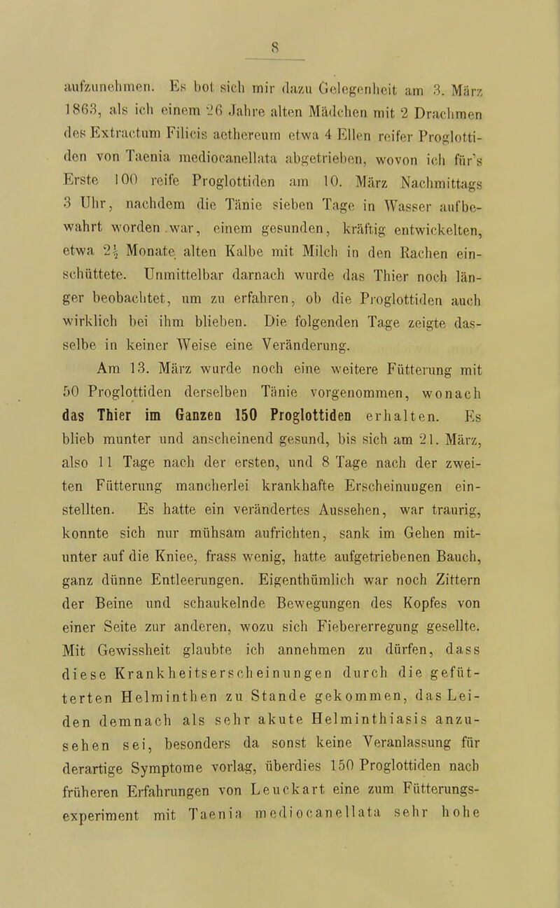 aufzunehmen. Es bot. sich mir dazu Gelegenheit am 3. März 1863, al« ich einem 1'6 Jahre alten Mädchen mit 2 Drachmen des Extractum Filicis aethereum etwa 4 Ellen reifer Proglotti- den von Taenia mediocanellata abgetrieben, wovon ich für's Erste 100 reife Proglottiden am 10. März Nachmittags 3 Uhr, nachdem die Tänie sieben Tage in Wasser aufbe- wahrt worden war, einem gesunden, kräftig entwickelten, etwa 2| Monate alten Kalbe mit Milch in den Rachen ein- schüttete. Unmittelbar darnach wurde das Thier noch län- ger beobachtet, um zu erfahren, ob die Proglottiden auch wirklich bei ihm blieben. Die folgenden Tage zeigte das- selbe in keiner Weise eine Veränderung. Am 13. März wurde noch eine weitere Fütterung mit 50 Proglottiden derselben Tänie vorgenommen, wonach das Thier im Ganzen 150 Proglottiden erhalten. Es blieb munter und anscheinend gesund, bis sich am 21. März, also 11 Tage nach der ersten, und 8 Tage nach der zwei- ten Fütterung mancherlei krankhafte Erscheinungen ein- stellten. Es hatte ein verändertes Aussehen, war traurig, konnte sich nur mühsam aufrichten, sank im Gehen mit- unter auf die Kniee, frass wenig, hatte aufgetriebenen Bauch, ganz dünne Entleerungen. Eigenthümlich war noch Zittern der Beine und schaukelnde Bewegungen des Kopfes von einer Seite zur anderen, wozu sich Fiebererregung gesellte. Mit Gewissheit glaubte ich annehmen zu dürfen, dass diese Krankheitsersch einungen durch die gefüt- terten Helminthen zu Stande gekommen, das Lei- den demnach als sehr akute Helminthiasis anzu- sehen sei, besonders da sonst keine Veranlassung für derartige Symptome vorlag, überdies 150 Proglottiden nach früheren Erfahrungen von Leuckart eine zum Fütterungs- experiment mit Taenia mediocanellata sehr hohe