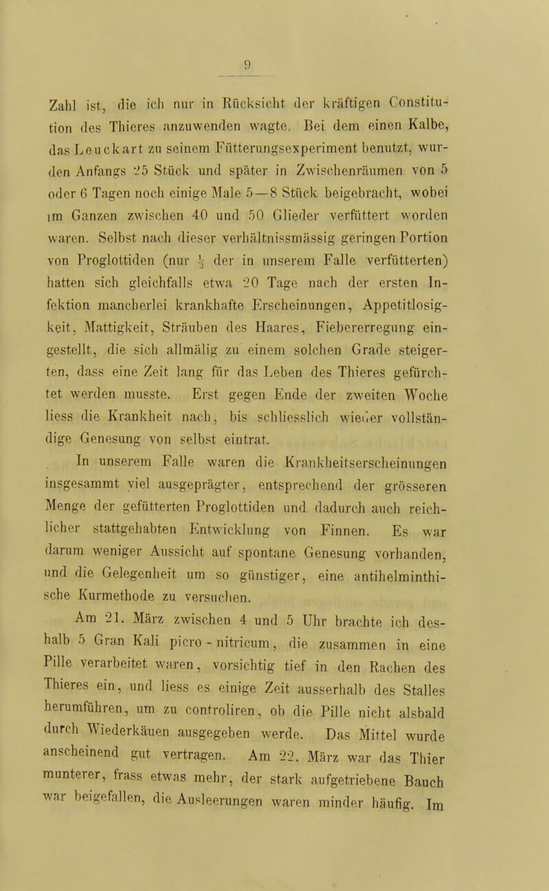 Zahl ist, die ich nur in Rücksicht der kräftigen Constitu- tion des Thieres anzuwenden wagte. Bei dem einen Kalbe, dasLeuckart zu seinem Fütterungsexperiment benutzt, wur- den Anfangs '2b Stück und später in Zwischenräumen von 5 oder 6 Tagen noch einige Male 5 — 8 Stück beigebracht, wobei im Ganzen zwischen 40 und 50 Glieder verfüttert worden waren. Selbst nach dieser verhältnissmässig geringen Portion von Proglottiden (nur ^ der in unserem Falle verfütterten) hatten sich gleichfalls etwa 20 Tage nach der ersten In- fektion mancherlei krankhafte Erscheinungen, Appetitlosig- keit, Mattigkeit, Sträuben des Haares, Fiebererregung ein- gestellt, die sich allmälig zu einem solchen Grade steiger- ten, dass eine Zeit lang für das Leben des Thieres gefürch- tet werden musste. Erst gegen Ende der zweiten Woche Hess die Krankheit nach, bis schliesslich wieder vollstän- dige Genesung von selbst eintrat. In unserem Falle waren die Krankheitserscheinungen insgesammt viel ausgeprägter, entsprechend der grösseren Menge der gefütterten Proglottiden und dadurch auch reich- licher stattgehabten Entwicklung von Finnen. Es war darum weniger Aussicht auf spontane Genesung vorhanden, und die Gelegenheit um so günstiger, eine antihelminthi- sche Kurmethode zu versuchen. Am 21. März zwischen 4 und 5 Uhr brachte ich des- halb 5 Gran Kali picro - nitricum, die zusammen in eine Pille verarbeitet waren, vorsichtig tief in den Rachen des Thieres ein, und Hess es einige Zeit ausserhalb des Stalles herumführen, um zu controliren, ob die Pille nicht alsbald durch Wiederkäuen ausgegeben werde. Das Mittel wurde anscheinend gut vertragen. Am 2-2. März war das Thier munterer, frass etwas mehr, der stark aufgetriebene Bauch war beigefallen, die Ausleerungen waren minder häufig. Im