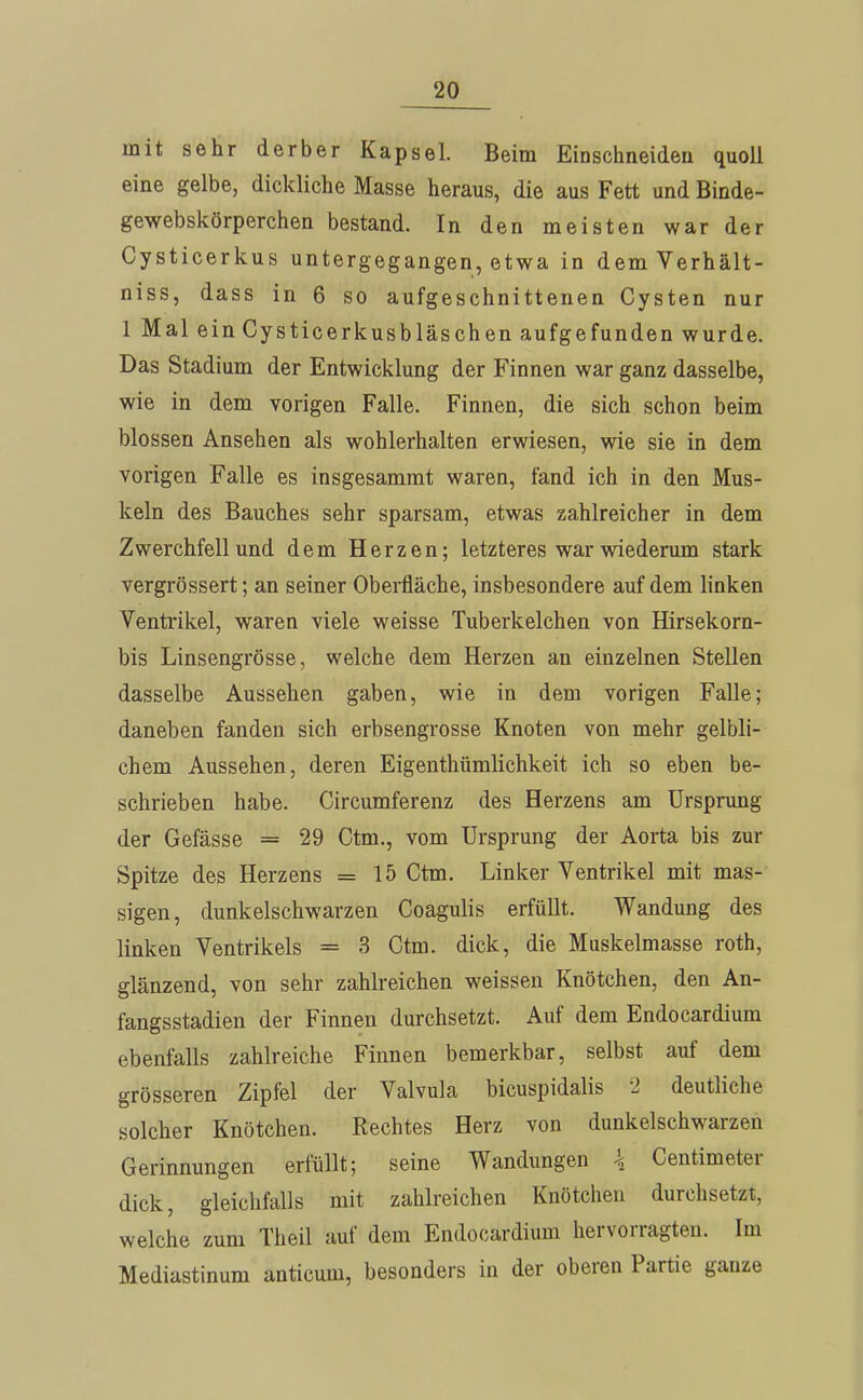 mit sehr derber Kapsel. Beim Einschneiden quoll eine gelbe, dickliche Masse heraus, die aus Fett und Binde- gewebskörperchen bestand. In den meisten war der Cysticerkus untergegangen, etwa in demVerhält- niss, dass in 6 so aufgeschnittenen Cysten nur 1 Mal ein Cysticerkusbläschen aufgefunden wurde. Das Stadium der Entwicklung der Finnen war ganz dasselbe, wie in dem vorigen Falle. Finnen, die sich schon beim blossen Ansehen als wohlerhalten erwiesen, wie sie in dem vorigen Falle es insgesamrat waren, fand ich in den Mus- keln des Bauches sehr sparsam, etwas zahlreicher in dem Zwerchfell und dem Herzen; letzteres war wiederum stark vergrössert; an seiner Obei-fläche, insbesondere auf dem linken Ventrikel, waren viele weisse Tuberkelchen von Hirsekorn- bis Linsengrösse, welche dem Herzen an einzelnen Stellen dasselbe Aussehen gaben, wie in dem vorigen Falle; daneben fanden sich erbsengrosse Knoten von mehr gelbli- chem Aussehen, deren Eigenthümlichkeit ich so eben be- schrieben habe. Circumferenz des Herzens am Ursprung der Gefässe = 29 Ctm., vom Ursprung der Aorta bis zur Spitze des Herzens =15 Ctm. Linker Ventrikel mit mas-' sigen, dunkelschwarzen Coagulis erfüllt. Wandung des linken Ventrikels = 3 Ctm. dick, die Muskelmasse roth, glänzend, von sehr zahlreichen weissen Knötchen, den An- fangsstadien der Finnen durchsetzt. Auf dem Endocardium ebenfalls zahlreiche Finnen bemerkbar, selbst auf dem grösseren Zipfel der Valvula bicuspidalis 2 deutliche solcher Knötchen. Rechtes Herz von dunkelschwarzen Gerinnungen erfüllt; seine Wandungen \ Centimeter dick, gleichfalls mit zahlreichen Knötchen durchsetzt, welche zum Theil auf dem Endocardium hervorragten. Im Mediastinum anticum, besonders in der oberen Partie ganze