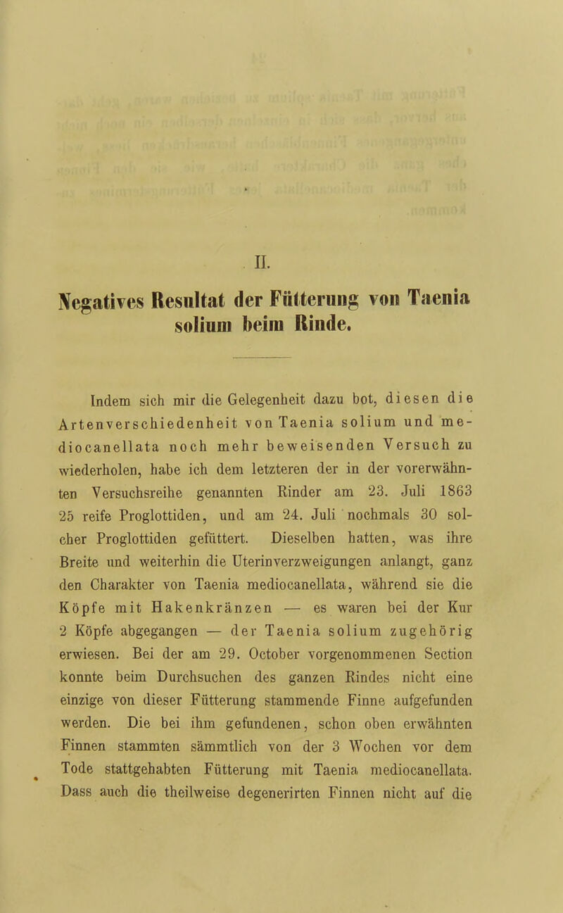 IL Negatives Resultat der Fütterung von Taenia solinm beim Rinde. Indem sich mir die Gelegenheit dazu bot, diesen die Artenverschiedenheit von Taenia solium und me- diocanellata noch mehr beweisenden Versuch zu wiederholen, habe ich dem letzteren der in der vorerwähn- ten Versuchsreihe genannten Rinder am 23. Juli 1863 25 reife Proglottiden, und am 24. Juli nochmals 30 sol- cher Proglottiden gefüttert. Dieselben hatten, was ihre Breite und weiterhin die Uterin Verzweigungen anlangt, ganz den Charakter von Taenia mediocanellata, während sie die Köpfe mit Hakenkränzen — es waren bei der Kur 2 Köpfe abgegangen — der Taenia solium zugehörig erwiesen. Bei der am 29. October vorgenommenen Section konnte beim Durchsuchen des ganzen Rindes nicht eine einzige von dieser Fütterung stammende Finne aufgefunden werden. Die bei ihm gefundenen, schon oben erwähnten Finnen stammten sämmtlich von der 3 Wochen vor dem Tode stattgehabten Fütterung mit Taenia mediocanellata. Dass auch die theilweise degenerirten Finnen nicht auf die