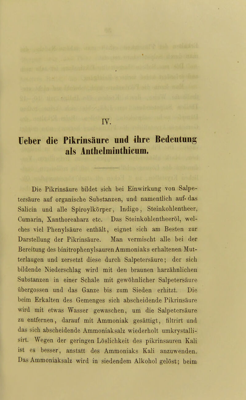 IV. üeber die Pikrinsäure und ihre Bedeutung als Antheiminthicum. Die Pikrinsäure bildet sich bei Einwirkung von Salpe- tersäure auf organische Substanzen, und namentlich auf. das Salicin und alle Spiroylkörper, Indigo, Steinkohlentheer, Cumarin, Xanthoreaharz etc. Das Steinkohlentheeröl, wel- ches viel Phenylsäure enthält, eignet sich am Besten zur Darstellung der Pikrinsäure. Man vermischt alle bei der Bereitung des binitrophenylsauren Ammoniaks erhaltenen Mut- terlaugen und zersetzt diese durch Salpetersäure; der sich bildende Niederschlag wird mit den braunen harzähnlichen Substanzen in einer Schale mit gewöhnlicher Salpetersäure Übergossen und das Ganze bis zum Sieden erhitzt. Die beim Erkalten des Gemenges sich abscheidende Pikrinsäure wird mit etwas Wasser gewaschen, um die Salpetersäure zu entfernen, darauf mit Ammoniak gesättigt, filtrirt und das sich abscheidende Ammoniak salz wiederholt umkrystalli- sirt. Wegen der geringen Löslichkeit des pikrinsauren Kali ist es besser, anstatt des Ammoniaks Kali anzuwenden. Das Ammoniaksalz wird in siedendem Alkohol gelöst; beim