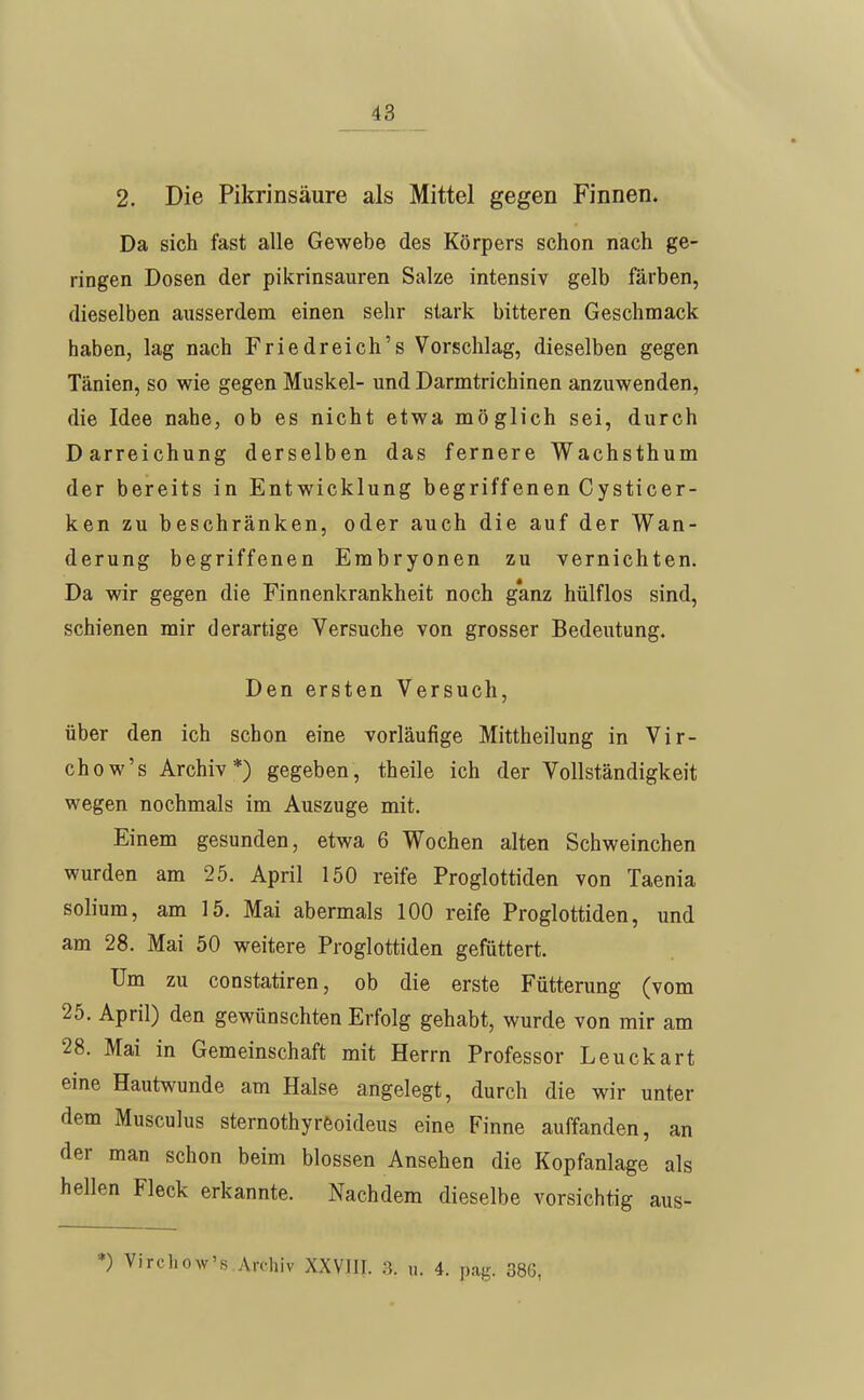 2. Die Pikrinsäure als Mittel gegen Finnen. Da sich fast alle Gewebe des Körpers schon nach ge- ringen Dosen der pikrinsauren Salze intensiv gelb färben, dieselben ausserdem einen sehr stark bitteren Geschmack haben, lag nach Friedreich's Vorschlag, dieselben gegen Tänien, so wie gegen Muskel- und Darmtrichinen anzuwenden, die Idee nahe, ob es nicht etwa möglich sei, durch Darreichung derselben das fernere Wachsthum der bereits in Entwicklung begriffenen Cysticer- ken zu beschränken, oder auch die auf der Wan- derung begriffenen Embryonen zu vernichten. Da wir gegen die Finnenkrankheit noch g'anz hülflos sind, schienen mir derartige Versuche von grosser Bedeutung. Den ersten Versuch, über den ich schon eine vorläufige Mittheilung in Vir- chow's Archiv*) gegeben, theile ich der Vollständigkeit wegen nochmals im Auszuge mit. Einem gesunden, etwa 6 Wochen alten Schweinchen wurden am 25. April 150 reife Proglottiden von Taenia solium, am 15. Mai abermals 100 reife Proglottiden, und am 28. Mai 50 weitere Proglottiden gefüttert. Um zu constatiren, ob die erste Fütterung (vom 25. April) den gewünschten Erfolg gehabt, wurde von mir am 28. Mai in Gemeinschaft mit Herrn Professor Leuckart eine Hautwunde am Halse angelegt, durch die wir unter dem Musculus sternothyrfeoideus eine Finne auffanden, an der man schon beim blossen Ansehen die Kopfanlage als hellen Fleck erkannte. Nachdem dieselbe vorsichtig aus- *) Virchow's Archiv XXVIII. 3. u. 4. pag. 386,