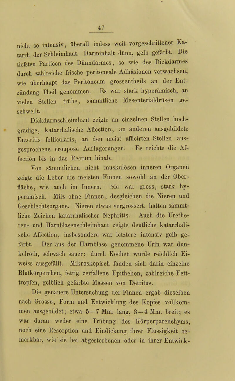 nicht so intensiv, überall indess weit vorgeschrittener Ka- tarrh der Schleimhaut. Darminhalt dünn, gelb gefärbt. Die tiefsten Partieen des Dünndarmes, so wie des Dickdarmes durch zahlreiche frische peritoneale Adhäsionen verwachsen, wie überhaupt das Peritoneum grossentheils an der Ent- zündung Theil genommen. Es war stark hyperämisch, an vielen Stellen trübe, sämmtliche Mesenterialdrüsen ge- schwellt. Dickdarmschleimhaut zeigte an einzelnen Stellen hoch- gradige, katarrhalische Affection, an anderen ausgebildete Enteritis follicularis, an den meist afficirten Stellen aus- gesprochene croupöse Auflagerungen. Es reichte die Af- fection bis in das Rectum hinab. Von sämmtlichen nicht muskulösen inneren Organen zeigte die Leber die meisten Finnen sowohl an der Ober- fläche, wie auch im Innern. Sie war gross, stark hy- perämisch. Milz ohne Finnen, desgleichen die Nieren und Geschlechtsorgane. Nieren etwas vergrössert, hatten sämmt- liche Zeichen katarrhalischer Nephritis. Auch die Urethe- ren- und Harnblasenschleimhaut zeigte deutliche katarrhali- sche Affection, insbesondere war letztere intensiv gelb ge- färbt. Der aus der Harnblase genommene Urin war dun- kelroth, schwach sauer; durch Kochen wurde reichlich Ei- weiss ausgefällt. Mikroskopisch fanden sich darin einzelne Blutkörperchen, fettig zerfallene Epithelien, zahlreiche Fett- tropfen, gelblich gefärbte Massen von Detritus. Die genauere Untersuchung der Finnen ergab dieselben nach Grösse, Form und Entwicklung des Kopfes vollkom- men ausgebildet; etwa 5—7 Mm. lang, 3 —4 Mm. breit; es war daran weder eine Trübung des Körperparenchyms, noch eine Resorption und Eindickung ihrer Flüssigkeit be- merkbar, wie sie bei abgestorbenen oder in ihrer Entwick-