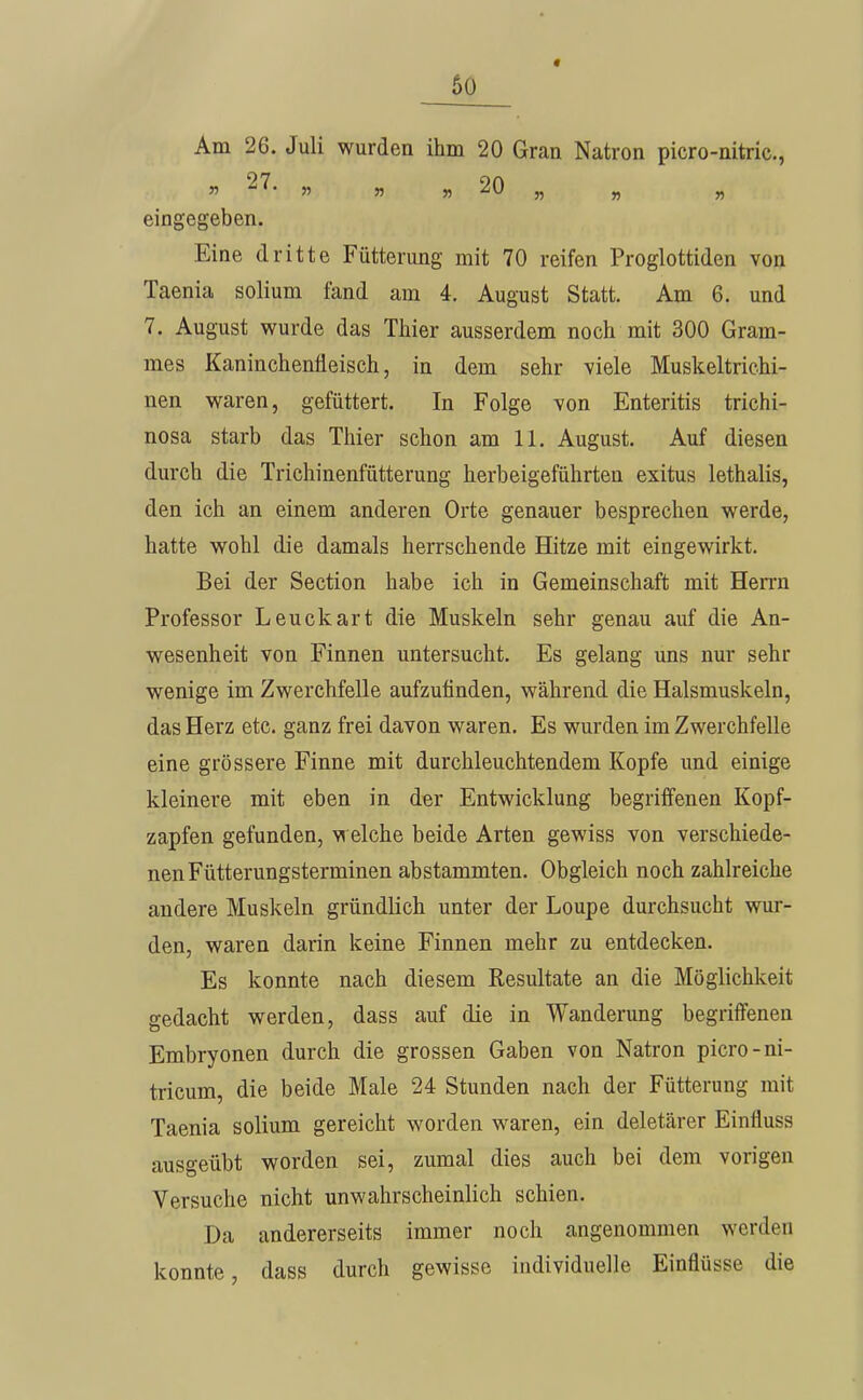 60 Am 26. Juli wurden ihm 20 Gran Natron picro-nitric, » 27. „ „ „ 20 „ „ „ eingegeben. Eine dritte Fütterung mit 70 reifen Proglottiden von Taenia solium fand am 4. August Statt. Am 6. und 7. August wurde das Thier ausserdem noch mit 300 Gram- raes Kaninchenfleisch, in dem sehr viele Muskeltrichi- nen waren, gefüttert. In Folge von Enteritis trichi- nosa starb das Thier schon am 11. August. Auf diesen durch die Trichinenfütterung herbeigeführten exitus lethalis, den ich an einem anderen Orte genauer besprechen werde, hatte wohl die damals herrschende Hitze mit eingewirkt. Bei der Section habe ich in Gemeinschaft mit Herrn Professor Leuckart die Muskeln sehr genau auf die An- wesenheit von Finnen untersucht. Es gelang uns nur sehr wenige im Zwerchfelle aufzufinden, während die Halsmuskeln, das Herz etc. ganz frei davon waren. Es wurden im Zwerchfelle eine grössere Finne mit durchleuchtendem Kopfe und einige kleinere mit eben in der Entwicklung begriffenen Kopf- zapfen gefunden, m eiche beide Arten gewiss von verschiede- nen Fütterungsterminen abstammten. Obgleich noch zahlreiche andere Muskeln gründlich unter der Loupe durchsucht wur- den, waren darin keine Finnen mehr zu entdecken. Es konnte nach diesem Resultate an die Möglichkeit gedacht werden, dass auf die in Wanderung begriffenen Embryonen durch die grossen Gaben von Natron picro-ni- tricum, die beide Male 24 Stunden nach der Fütterung mit Taenia solium gereicht worden waren, ein deletärer Einfluss ausgeübt worden sei, zumal dies auch bei dem vorigen Versuche nicht unwahrscheinlich schien. Da andererseits immer noch angenommen werden konnte, dass durch gewisse individuelle Einflüsse die