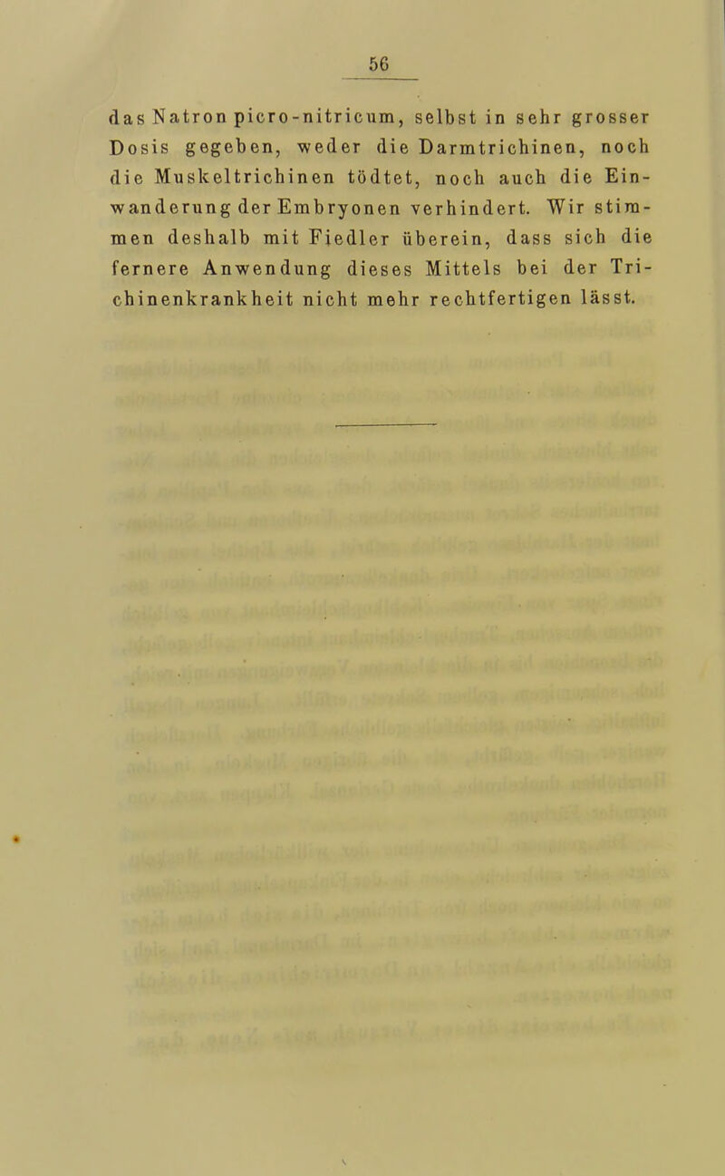 das Natron picro-nitricum, selbst in sehr grosser Dosis gegeben, weder die Darmtrichinen, noch die Muskeltrichinen tödtet, noch auch die Ein- wanderung der Embryonen verhindert. Wir stim- men deshalb mit Fiedler überein, dass sich die fernere Anwendung dieses Mittels bei der Tri- chinenkrankheit nicht mehr rechtfertigen lässt.