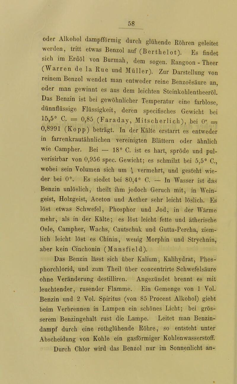 oder Alkohol dampfförmig durch glühende Röhren geleitet werden, tritt etwas Benzol auf (Berthelot). Es findet sich im Erdöl von Burmah, dem sogen. Rangoon - Theer (Warren de la Rue und Müller). Zur Darstellung von reinem Benzol wendet man entweder reine Benzoesäure an, oder man gewinnt es aus dem leichten Steinkohlentheeröl. Das Benzin ist bei gewöhnlicher Temperatur eine farblose, dünnflüssige Flüssigkeit, deren specifisches Gewicht bei 15,5° C. = 0,85 (Faraday, Mitscherlich), bei 0 =-. 0,8991 (Kopp) beträgt. In der Kälte erstarrt es entweder in farrenkrautähnlichen vereinigten Blättern oder ähnlich wie Campher, Bei — 18« C. ist es hart, spröde und pul- verisirbar von 0,956 spec. Gewicht; es schmilzt bei 5,5 C., wobei sein Volumen sich um \ vermehrt, und gesteht wie- der bei 0. Es siedet bei 80,4« C. — In Wasser ist das Benzin unlöslich, theilt ihm jedoch Geruch mit, in Wein- geist, Holzgeist, Aceton und Aether sehr leicht löslich. Es löst etwas Schwefel, Phosphor und Jod, in der Wärme mehr, als in der Kälte; es löst leicht fette und ätherische Oele, Campher, Wachs, Cautschuk und Gutta-Percha, ziem- lich leicht löst es Chinin, wenig Morphin und Strychnin, aber kein Cinchonin (Mansfield). Das Benzin lässt sich über Kalium, Kalihydrat, Phos- phorchlorid, und zum Theil über concentrirte Schwefelsäure ohne Veränderung destilliren. Angezündet brennt es mit leuchtender, rusender Flamme. Ein Gemenge von 1 Vol. Benzin und 2 Vol. Spiritus (von 85 Procent Alkohol) giebt beim Verbrennen in Lampen ein schönes Licht; bei grös- serem Benzingehalt rust die Lampe. Leitet man Benzin- dampf durch eine rothglühende Röhre, so entsteht unter Abscheidung von Kohle ein gasförmiger Kohlenwasserstoff. Durch Chlor wird das Benzol nur im Sonnenlicht an-