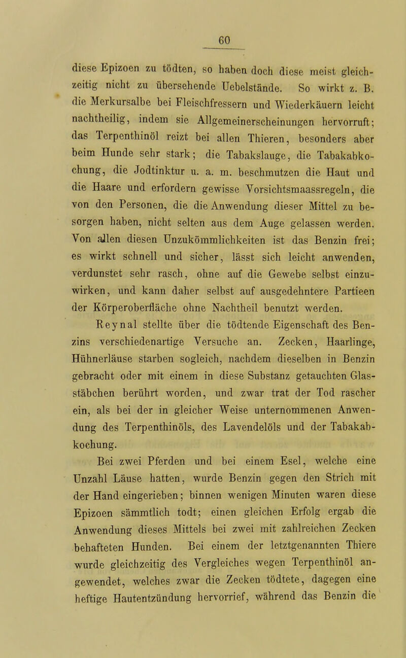 diese Epizoen zu tödten, so haben doch diese meist gleich- zeitig nicht zu übersehende Uebelstände. So wirkt z. B. die Merkursalbe bei Fleischfressern und Wiederkäuern leicht nachtheilig, indem sie Allgemeinerscheinungen hervorruft; das Terpenthinöl reizt bei allen Thieren, besonders aber beim Hunde sehr stark; die Tabakslauge, die Tabakabko- chung, die Jodtinktur u. a. m. beschmutzen die Haut und die Haare und erfordern gewisse Vorsichtsmaassregeln, die von den Personen, die die Anwendung dieser Mittel zu be- sorgen haben, nicht selten aus dem Auge gelassen werden. Von allen diesen Unzukömmlichkeiten ist das Benzin frei; es wirkt schnell und sicher, lässt sich leicht anwenden, verdunstet sehr rasch, ohne auf die Gewebe selbst einzu- wirken, und kann daher selbst auf ausgedehntere Partieen der Körperoberfläche ohne Nachtheil benutzt werden. Reynal stellte über die tödtende Eigenschaft des Ben- zins verschiedenartige Versuche an. Zecken, Haarlinge, Hühnerläuse starben sogleich, nachdem dieselben in Benzin gebracht oder mit einem in diese Substanz getauchten Glas- stäbchen berührt worden, und zwar trat der Tod rascher ein, als bei der in gleicher Weise unternommenen Anwen- dung des Terpenthinöls, des Lavendelöls und der Tabakab- kochung. Bei zwei Pferden und bei einem Esel, welche eine Unzahl Läuse hatten, wurde Benzin gegen den Strich mit der Hand eingerieben; binnen wenigen Minuten waren diese Epizoen sämmtlich todt; einen gleichen Erfolg ergab die Anwendung dieses Mittels bei zwei mit zahlreichen Zecken behafteten Hunden. Bei einem der letztgenannten Thiere wurde gleichzeitig des Vergleiches wegen Terpenthinöl an- gewendet, welches zwar die Zecken tödtete, dagegen eine heftige Hautentzündung hervorrief, während das Benzin die