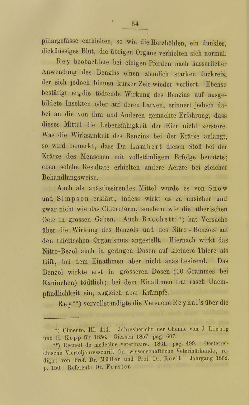 pillargefässe enthielten, so wie die Herzhöhlen, ein dunkles, dickflüssiges Blut, die übrigen Organe verhielten sich normal. Rey beobachtete bei einigen Pferden nach äusserlicher Anwendung des Benzins einen ziemlich starken Juckreiz, der sich jedoch binnen kurzer Zeit wieder verliert. Ebenso bestätigt er» die tödtende Wirkung des Benzins auf ausge- bildete Insekten oder auf deren Larven, erinnert jedoch da- bei an die von ihm und Anderen gemachte Erfahrung, dass dieses Mittel die Lebensfähigkeit der Eier nicht zerstöre. Was die Wirksamkeit des Benzins bei der Krätze anlangt, so wird bemerkt, dass Dr. Lambert diesen Stoff bei der Krätze des Menschen mit vollständigem Erfolge benutzte; eben solche Resultate erhielten andere Aerzte bei gleicher Behandlungsweise. Auch als anästhesirendes Mittel wurde es von Snow und Simpson erklärt, indess wirkt es zu unsicher und zwar nicht wie das Chloroform, sondern wie die ätherischen Oele in grossen Gaben. Auch Bacchetti*) hat Versuche über die Wirkung des Benzols und des Nitro - Benzols auf den thierischen Organismus angestellt. Hiernach wirkt das Nitro-ßezol auch in geringen Dosen auf kleinere Thiere als Gift, bei dem Einathmeu aber nicht anästhesirend. Das Benzol wirkte erst in grösseren Dosen (10 Grammes bei Kaninchen) tödtlich; bei dem Einathmen trat rasch ünem- ptindlichkeit ein, zugleich aber Krämpfe. Rey**) vervollständigte die Versuche Reynal's über die *) Ciraento. III. 414. Jahresbericht der Chemie von J. Lieb ig und H. Kopp für 1856. Glessen 1857. pag. 607. **) Recueil de medeciue veterinaire. 1861. pag. 499. Oesterrei- chische Yierteljahresschrift für wissenschaftliche Veterinärkunde, re- digirt von Prof. Dr. Müller und Prof. Dr. Rocll. Jahrgang 1862. p. 150. Referent: Dr. Förster.