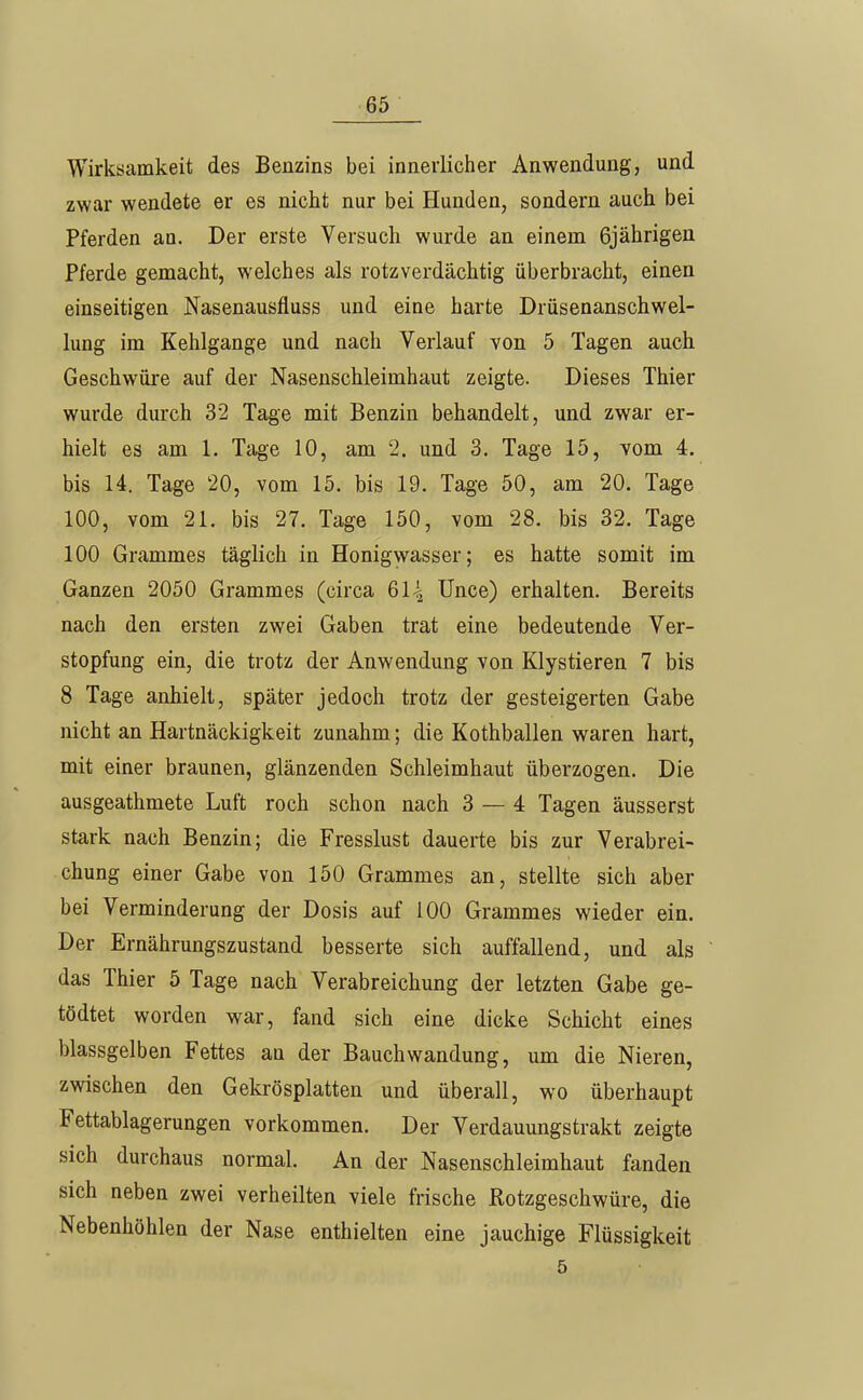 Wirksamkeit des Benzins bei innerlicher Anwendung, und zwar wendete er es nicht nur bei Hunden, sondern auch bei Pferden an. Der erste Versuch wurde an einem 6jährigen Pferde gemacht, welches als rotzverdächtig überbracht, einen einseitigen Nasenausfluss und eine harte Drüsenanschwel- lung im Kehlgange und nach Verlauf von 5 Tagen auch Geschwüre auf der Nasenschleimhaut zeigte. Dieses Thier wurde durch 32 Tage mit Benzin behandelt, und zwar er- hielt es am 1. Tage 10, am 2. und 3. Tage 15, vom 4. bis 14. Tage 20, vom 15. bis 19. Tage 50, am 20. Tage 100, vom 21. bis 27. Tage 150, vom 28. bis 32. Tage 100 Grammes täglich in Honigwasser; es hatte somit im Ganzen 2050 Grammes (circa 61-1 Unce) erhalten. Bereits nach den ersten zwei Gaben trat eine bedeutende Ver- stopfung ein, die trotz der Anwendung von Klystieren 7 bis 8 Tage anhielt, später jedoch trotz der gesteigerten Gabe nicht an Hartnäckigkeit zunahm; die Kothballen waren hart, mit einer braunen, glänzenden Schleimhaut überzogen. Die ausgeathmete Luft roch schon nach 3 — 4 Tagen äusserst stark nach Benzin; die Fresslust dauerte bis zur Verabrei- chung einer Gabe von 150 Grammes an, stellte sich aber bei Verminderung der Dosis auf 100 Grammes wieder ein. Der Ernährungszustand besserte sich auffallend, und als das Thier 5 Tage nach Verabreichung der letzten Gabe ge- tödtet worden war, fand sich eine dicke Schicht eines blassgelben Fettes an der Bauchwandung, um die Nieren, zwischen den Gekrösplatten und überall, wo überhaupt Fettablagerungen vorkommen. Der Verdauungstrakt zeigte sich durchaus normal. An der Nasenschleimhaut fanden sich neben zwei verheilten viele frische Rotzgeschwüre, die Nebenhöhlen der Nase enthielten eine jauchige Flüssigkeit 5