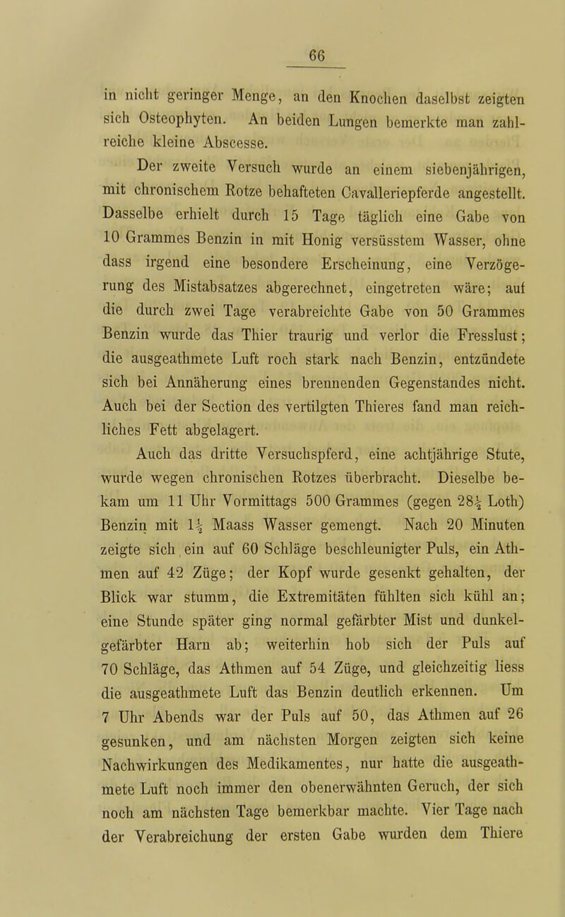 in nicht geringer Menge, an den Knochen daselbst zeigten sich Osteophyten. An beiden Lungen bemerkte man zahl- reiche kleine Abscesse. Der zweite Versuch wurde an einem siebenjährigen, mit chronischem Rotze behafteten Cavalleriepferde angestellt. Dasselbe erhielt durch 15 Tage täglich eine Gabe von 10 Crammes Benzin in mit Honig versüsstem Wasser, ohne dass irgend eine besondere Erscheinung, eine Verzöge- rung des Mistabsatzes abgerechnet, eingetreten wäre; auf die durch zwei Tage verabreichte Gabe von 50 Grammes Benzin wurde das Thier traurig und verlor die Fresslust; die ausgeathmete Luft roch stark nach Benzin, entzündete sich bei Annäherung eines brennenden Gegenstandes nicht. Auch bei der Section des vertilgten Thieres fand man reich- liches Fett abgelagert. Auch das dritte Versuchspferd, eine achtjährige Stute, wurde wegen chronischen Rotzes überbracht. Dieselbe be- kam um 11 Uhr Vormittags 500 Grammes (gegen 28-^ Loth) Benzin mit l\ Maass Wasser gemengt. Nach 20 Minuten zeigte sich ein auf 60 Schläge beschleunigter Puls, ein Ath- men auf 42 Züge; der Kopf wurde gesenkt gehalten, der Blick war stumm, die Extremitäten fühlten sich kühl an; eine Stunde später ging normal gefärbter Mist und dunkel- gefärbter Harn ab; weiterhin hob sich der Puls auf 70 Schläge, das Athmen auf 54 Züge, und gleichzeitig liess die ausgeathmete Luft das Benzin deutlich erkennen. Um 7 Uhr Abends war der Puls auf 50, das Athmen auf 26 gesunken, und am nächsten Morgen zeigten sich keine Nachwirkungen des Medikamentes, nur hatte die ausgeath- mete Luft noch immer den obenerwähnten Geruch, der sich noch am nächsten Tage bemerkbar machte. Vier Tage nach der Verabreichung der ersten Gabe wurden dem Thiere