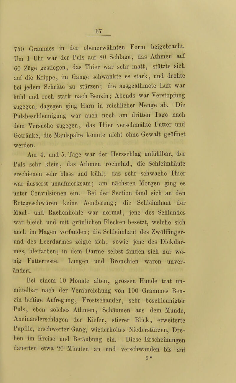 750 Grammes in der obenerwähnten Form beigebracht. Um 1 Uhr war der Puls auf 80 Schläge, das Athmen auf 60 Züge gestiegen, das Thier war sehr matt, stützte sich auf die Krippe, im Gange schwankte es stark, und drohte bei jedem Schritte zu stürzen; die ausgeathmete Luft war kühl und roch stark nach Benzin; Abends war Verstopfung zugegen, dagegen ging Harn in reichlicher Menge ab. Die Piüsbeschleunigung war auch noch am dritten Tage nach dem Versuche zugegen, das Thier verschmähte Futter und Getränke, die Maulspalte konnte nicht ohne Gewalt geöffnet werden. Am 4. und 5. Tage war der Herzschlag unfühlbar, der Puls sehr klein, das Athmen röchelnd, die Schleimhäute erschienen sehr blass und külil; das sehr schwache Thier war äusserst unaufmerksam; am nächsten Morgen ging es unter Convulsionen ein. Bei der Section fand sich an den Rotzgeschwüren keine Aenderung; die Schleimhaut der Maul- und Rachenhöhle war normal, jene des Schlundes war bleich und mit grünlichen Flecken besetzt, welche sich auch im Magen vorfanden; die Schleimhaut des Zwölffinger- und des Leerdarmes zeigte sich, sowie jene des Dickdar- mes, bleifarben; in dem Darme selbst fanden sich nur we- nig Futterreste. Lungen und Bronchien waren unver- ändert. Bei einem 10 Monate alten, grossen Hunde trat un- mittelbar nach der Verabreichung von 100 Grammes Ben- zin heftige Aufregung, Frostschauder, sehr beschleunigter Puls, eben solches Athmen, Schäumen aus dem Munde, Aneinanderschlagen der Kiefer, stierer Blick, erweiterte Pupille, erschwerter Gang, wiederholtes Niederstürzen, Dre- hen im Kreise und Betäubung ein. Diese Erscheinungen dauerten etwa 20 Minuten an und verschwanden bis auf 5*