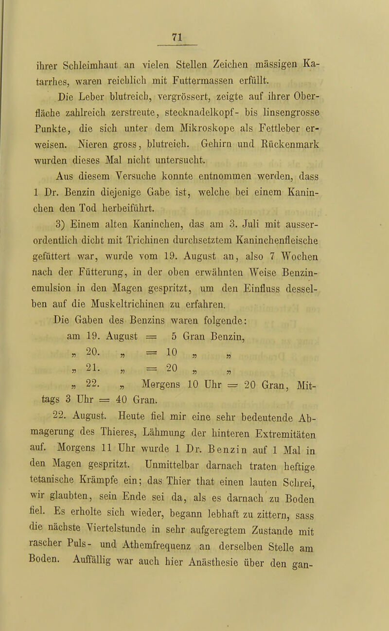 ihrer Schleimhaut an vielen Stellen Zeichen massigen Ka- tarrhes, waren reichlich mit Futtermassen erfüllt. Die Leber blutreich, vergrössert, zeigte auf ihrer Ober- fläche zahlreich zerstreute, Stecknadelkopf- bis linsengrosse Punkte, die sich unter dem Mikroskope als Fettleber er- weisen. Nieren gross, blutreich. Gehirn und Rückenmark wurden dieses Mal nicht untersucht. Aus diesem Versuche konnte entnommen werden, dass 1 Dr. Benzin diejenige Gabe ist, welche bei einem Kanin- chen den Tod herbeiführt. 3) Einem alten Kaninchen, das am 3. Juli mit ausser- ordentlich dicht mit Trichinen durchsetztem Kaninchenfleische gefüttert war, wurde vom 19. August an, also 7 Wochen nach der Fütterung, in der oben erwähnten Weise Benzin- emulsion in den Magen gespritzt, um den Einfluss dessel- ben auf die Muskeltrichinen zu erfahren. Die Gaben des Benzins waren folgende: am 19. August = 5 Gran Benzin, „20. „ = 10 „ J5 21. „ = 20 „ „ „ 22. „ Morgens 10 Uhr = 20 Gran, Mit- tags 3 Uhr = 40 Gran. 22. August. Heute fiel mir eine sehr bedeutende Ab- magerung des Thieres, Lähmung der hinteren Extremitäten auf. Morgens 11 Uhr wurde 1 Dr. Benzin auf 1 Mal in den Magen gespritzt. Unmittelbar darnach traten heftige tetanische Krämpfe ein; das Thier that einen lauten Schrei, wir glaubten, sein Ende sei da, als es darnach zu Boden fiel. Es erholte sich wieder, begann lebhaft zu zittern, sass die nächste Viertelstunde in sehr aufgeregtem Zustande mit rascher Puls- und Athemfrequenz an derselben Stelle am Boden. Auffällig war auch hier Anästhesie über den gan-