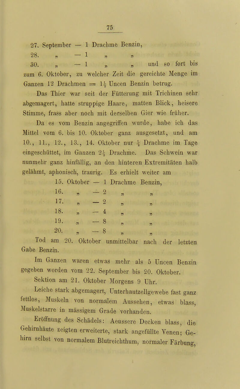 27. September — 1 Drachme Benzin, 28. 55 1 55 55 30. 5, — 1 5, 55 und BO fort bis zum 6. Oktober, zu welcher Zeit die gereichte Menge im Ganzen 12 Drachmen == l\ Tineen Benzin betrug. Das Thier war seit der Fütterung mit Trichinen sehr abgemagert, hatte struppige Haare, matten Blick, heisere Stimme, frass aber noch mit derselben Gier wie früher. Da es vom Benzin angegriffen wurde, habe ich das Mittel vom 6. bis 10. Oktober ganz ausgesetzt, und am 10., 11., 12., 13., 14. Oktober nur \ Drachme im Tage eingeschüttet, im Ganzen 2^ Drachme. Das Schwein war nunmehr ganz hinfällig, an den hinteren Extremitäten halb gelähmt, aphonisch, traurig. Es erhielt weiter am 15. Oktober — 1 Drachme Benzin, 16- 55 - 2 „ 17. „ _ 2 „ 18- 5, — 4 „ „ 19. .5, - 8 „ 20- » - 8 „ Tod am 20. Oktober unmittelbar nach der letzten Gabe Benzin. Im Ganzen waren etwas mehr als 5 üncen Benzin gegeben worden vom 22. September bis 20. Oktober. Sektion am 21. Oktober Morgens 9 Uhr. Leiche stark abgemagert, Unterhautzellgewebe fast ganz fettlos, Muskeln von normalem Aussehen, etwas blass, Muskelstarre in massigem Grade vorhanden. Eröffnung des Schädels: Aeussere Decken blass, die Gehirnhäute zeigten erweiterte, stark angefüllte Venen; Ge- hirn selbst von normalem Blutreichthum, normaler Färbung,