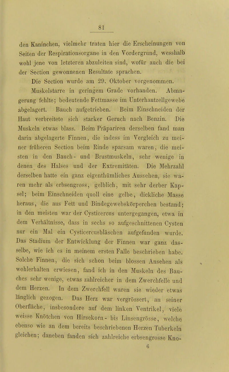 den Kaninchen, vielmelir traten hier die Erscheinungen von Seiten der Respirationsorgane in den Vordergrund, wesshalb wohl jene von letzteren abzuleiten sind, wofür auch die bei der Section gewonnenen Resultate sprachen. Die Section wurde am 29. Oktober vorgenommen. Muskelstarre in geringem Grade vorhanden. Abma- gerung fehlte; bedeutende Fettmasse im Unterhautzellgewebe abgelagert. Bauch aufgetrieben. Beim Einschneiden der Haut verbreitete sich starker Geruch nach Benzin. Die Muskeln etwas blass. Beim Präpariren derselben fand man darin abgelagerte Finnen, die indess im Vergleich zu mei- ner früheren Section beim Rinde sparsam waren, die mei- sten in den Bauch- und Brustmuskeln, sehr wenige in denen des Halses und der Extremitäten. Die Mehrzahl derselben hatte ein ganz eigenthümliches Aussehen, sie wa- ren mehr als erbsengross, gelblich, mit sehr derber Kap- sel; beim Einschneiden quoll eine gelbe, dickliche Masse heraus, die aus Fett und Bindegewebskörperchen bestand; in den meisten war der Cysticercus untergegangen, etwa in dem Verhältnisse, dass in sechs so aufgeschnittenen Cysten nur ein Mal ein Cysticercusbläschen aufgefunden wurde. Das Stadium der Entwicklung der Finnen war ganz das- selbe, wie ich es in meinem ersten Falle beschrieben habe. Solchfe Finnen, die sich schon beim blossen Ansehen als wohlerhalten erwiesen, fand ich in den Muskeln des Bau- ches sehr wenige, etwas zahlreicher in dem Zwerchfelle und dem Herzen. In dem Zwerchfell waren sie wieder etwas länglich gezogen. Das Herz war vergrössert, an seiner Oberfläche, insbesondere auf dem linken Ventrikel, viele weisse Knötchen von Hirsekorn- bis Linsengrösse, welclie ebenso wie an dem bereits beschriebenen Herzen Tuberkeln gleichen; daneben fanden sich zahlreiche erbsengrosse Kno- 6