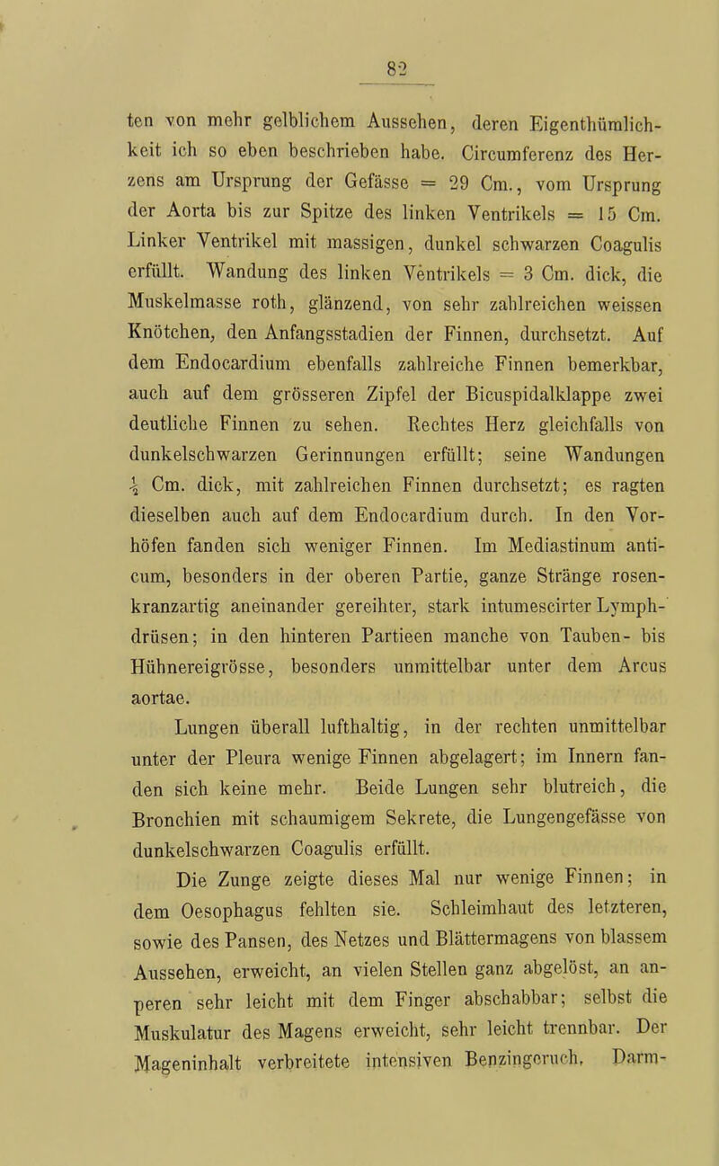 8-2 ten von mehr gelblichem Aussehen, deren Eigenthüralich- keit ich so eben beschrieben habe. Circumferenz des Her- zens am Ursprung der Gefässe = 29 Cm., vom Ursprung der Aorta bis zur Spitze des linken Ventrikels = 15 Cm. Linker Ventrikel mit massigen, dunkel schwarzen Coagulis erfüllt. Wandung des linken Ventrikels 3 Cm. dick, die Muskelmasse roth, glänzend, von sehr zahlreichen weissen Knötchen, den Anfangsstadien der Finnen, durchsetzt. Auf dem Endocardium ebenfalls zahlreiche Finnen bemerkbar, auch auf dem grösseren Zipfel der Bicuspidalklappe zwei deutliche Finnen zu sehen. Rechtes Herz gleichfalls von dunkelschwarzen Gerinnungen erfüllt; seine Wandungen \ Cm. dick, mit zahlreichen Finnen durchsetzt; es ragten dieselben auch auf dem Endocardium durch. In den Vor- höfen fanden sich weniger Finnen. Im Mediastinum anti- cum, besonders in der oberen Partie, ganze Stränge rosen- kranzartig aneinander gereihter, stark intumescirter Lymph- drüsen; in den hinteren Partieen manche von Tauben- bis Hühnereigrösse, besonders unmittelbar unter dem Arcus aortae. Lungen überall lufthaltig, in der rechten unmittelbar unter der Pleura wenige Finnen abgelagert; im Innern fan- den sich keine mehr. Beide Lungen sehr blutreich, die Bronchien mit schaumigem Sekrete, die Lungengefässe von dunkelschwarzen Coagulis erfüllt. Die Zunge zeigte dieses Mal nur wenige Finnen; in dem Oesophagus fehlten sie. Schleimhaut des letzteren, sowie des Pansen, des Netzes und Blättermagens von blassem Aussehen, erweicht, an vielen Stellen ganz abgelöst, an an- peren sehr leicht mit dem Finger abschabbar; selbst die Muskulatur des Magens erweicht, sehr leicht trennbar. Der Mageninhalt verbreitete intensiven Benzingeruch, Darm-