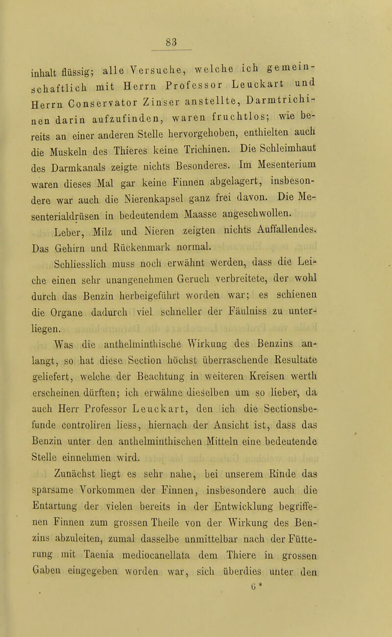 inhalt flüssig; alle Versuche, welche ich gemein- dchaftlich mit Herrn Professor Leuckart und Herrn Conservator Zinser anstellte, Darmtrichi- nen darin aufzufinden, waren fruchtlos; wie be- reits an einer anderen Stelle hervorgehoben, enthielten auch die Muskeln des Thieres keine Trichinen. Die Schleimhaut des Darmkanals zeigte nichts Besonderes. Im Mesenterium waren dieses Mal gar keine Finnen abgelagert, insbeson- dere war auch die Nierenkapsel ganz frei davon. Die Me- senterialdrüsen in bedeutendem Maasse angeschwollen. Leber, Milz und Nieren zeigten nichts Auffallendes. Das Gehirn und Rückenmark normal. Schliesslich muss noch erwähnt werden, dass die Lei- che einen sehr unangenehmen Geruch verbreitete, der wohl durch das Benzin herbeigeführt worden war; es schienen die Organe dadurch viel schneller der Fäulniss zu untere liegen. Was die anthelminthische Wirkung des Benzins an- langt, so hat diese Section höchst überraschende Resultate geliefert, welche der Beachtung in weiteren Kreisen werth erscheinen dürften; ich erwähne dieselben um so lieber, da auch Herr Professor Leuckart, den ich die Sectionsbe- funde controliren Hess, hiernach der Ansicht ist, dass das Benzin unter den anthelminthischen Mitteln eine bedeutende Stelle einnehmen wird. Zunächst liegt es sehr nahe, bei unserem Rinde das sparsame Vorkommen der Finnen, insbesondere auch die Entartung der vielen bereits in der Entwicklung begriffe- nen Finnen zum grossen Theile von der Wirkung des Ben- zins abzuleiten, zumal dasselbe unmittelbar nach der Fütte- rung mit Taenia mediocanellata dem Tliiere in grossen Gaben eingegeben worden war, sich überdies unter den