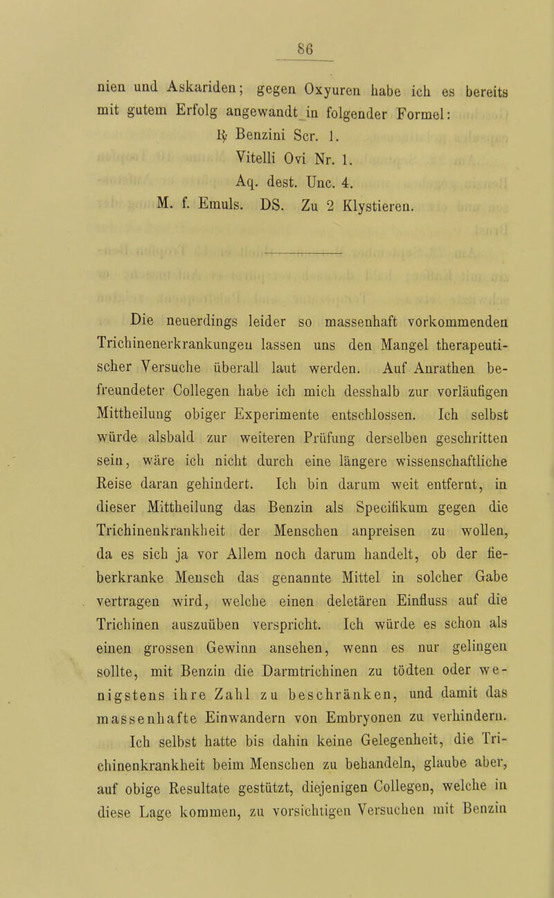 niea und Askariden; gegen Oxyuren habe ich es bereits mit gutem Erfolg angewandt en folgender Formel: Benzini Scr. 1. Vitelli Ovi Nr. 1. Aq. dest. Unc. 4. M. f. Emuls. DS. Zu 2 Klystieren. Die neuerdings leider so massenhaft vorkommenden Trichinenerkrankungeu lassen uns den Mangel therapeuti- scher Versuche überall laut werden. Auf Anrathen be- freundeter Collegen habe ich mich desshalb zur vorläufigen Mittheilung obiger Experimente entschlossen. Ich selbst würde alsbald zur weiteren Prüfung derselben geschritten sein, wäre ich nicht durch eine längere wissenschaftliche Reise daran gehindert. Ich bin darum weit entfernt, in dieser Mittheilung das Benzin als Specitikum gegen die Trichinenkrankheit der Menschen anpreisen zu wollen, da es sich ja vor Allem noch darum handelt, ob der fie- berkranke Mensch das genannte Mittel in solcher Gabe vertragen wird, welche einen deletären Einfluss auf die Trichinen auszuüben verspricht. Ich würde es schon als einen grossen Gewinn ansehen, wenn es nur gelingen sollte, mit Benzin die Darmtrichinen zu tödten oder we- nigstens ihre Zahl zu beschränken, und damit das massenhafte Einwandern von Embryonen zu verhindern. Ich selbst hatte bis dahin keine Gelegenheit, die Tri- chinenkrankheit beim Menschen zu behandeln, glaube aber, auf obige Resultate gestützt, diejenigen Collegen, welche in diese Lage kommen, zu vorsichtigen Versuchen mit Benzin