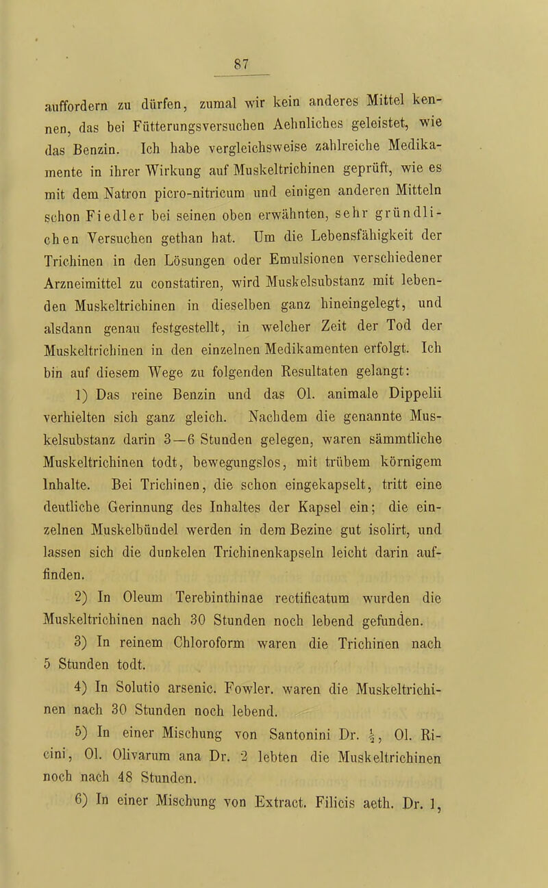 auffordern zu dürfen, zumal wir kein anderes Mittel ken- nen, das bei Fütterungsversuchen Aehnliches geleistet, wie das Benzin. Ich habe vergleichsweise zahlreiche Medika- mente in ihrer Wirkung auf Muskeltrichinen geprüft, wie es mit dem Natron picro-nitricum und einigen anderen Mitteln schon Fiedler bei seinen oben erwähnten, sehr gründli- chen Versuchen gethan hat. Um die Lebensfähigkeit der Trichinen in den Lösungen oder Emulsionen verschiedener Arzneimittel zu constatiren, wird Muskelsubstanz mit leben- den Muskeltrichinen in dieselben ganz hineingelegt, und alsdann genau festgestellt, in welcher Zeit der Tod der Muskeltrichinen in den einzelnen Medikamenten erfolgt. Ich bin auf diesem Wege zu folgenden Resultaten gelangt: 1) Das reine Benzin und das Ol. animale Dippelii verhielten sich ganz gleich. Nachdem die genannte Mus- kelsubstanz darin 3—6 Stunden gelegen, waren sämmtliche Muskeltrichinen todt, bewegungslos, mit ti'übem körnigem Inhalte. Bei Trichinen, die schon eingekapselt, tritt eine deutliche Gerinnung des Inhaltes der Kapsel ein; die ein- zelnen Muskelbündel werden in dem Bezine gut isolirt, und lassen sich die dunkelen Trichinenkapseln leicht darin auf- finden. 2) In Oleum Terebinthinae rectificatum wurden die Muskeltrichinen nach 30 Stunden noch lebend gefunden. 3) In reinem Chloroform waren die Trichinen nach 5 Stunden todt. 4) In Solutio arsenic. Fowler. waren die Muskeltrichi- nen nach 30 Stunden noch lebend. 5) In einer Mischung von Santonini Dr. \, Ol. Ri- cini, Ol. Olivarum ana Dr. 2 lebten die Muskeltrichinen noch nach 48 Stunden. 6) In einer Mischung von Extract. Filicis aeth. Dr. 1,